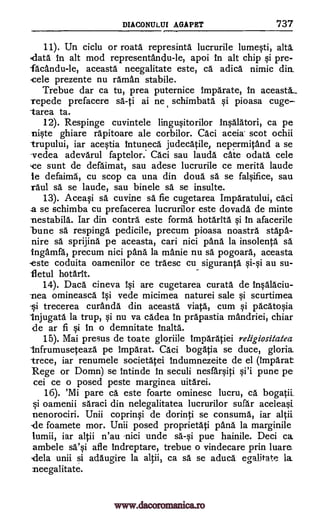 DIACONULUI AGA PET 737
11). Un ciclu or mata represinta lucrurile lumesti, alts
data in alt mod representandu-le, apoi in alt chip si pre-
facandu-le, aceasta neegalitate este, ca adica nimic din_
,cele prezente nu raman stabile.
Trebue dar ca tu, prea puternice imparate, in aceasta.._
repede prefacere sa-ti ai ne schimbata si pioasa cuge
tarea ta.
12). Respinge cuvintele lingusitorilor Insalatori, ca pe
niste ghiare rapitoare ale corbilor. Caci aceia scot ochii
trupului, iar acestia intuneca judecatile, nepermitand a se
vedea adevarul faptelor. aci sau lauda cate °data cele
,ce sunt de defaimat, sau adese lucrurile ce merita laude
le defaima, cu scop ca una din doul sä se falsifice, sau
11111 sa se laude, sau binele sä se insulte.
13). Aceasi sa cuvine sä fie cugetarea Imparatului, caci
a se schimba cu prefacerea lucrurilor este dovada de minte
-nestabila. Tar din contra este forma hotarita si in afacerile
bune sä respinga pedicile, precum pioasa noastra stapa-
nire sä sprijina pe aceasta, cari nici "Ana la insolenta sa
Ingamfa, precum nici pana la manie nu sa pogoara, aceasta
ste coduita oamenilor ce traesc cu siguranta si-si au su-,
fl etul hotarit
14). Daca cineva 10 are cugetarea curata de insalaciu-
-nea omineasca 10 vede micimea naturei sale si scurtimea
-si. trecerea curanda din aceasta viata, cum si pacatosia
Injugata la trup, si nu va cadea in prapastia mandriei, chiar
de ar fi 0 in o demnitate Malta.
15). Mai presus de toate gloriile imparatiei religiositalea
infrumuseteaza pe imparat. aci bogAtia se duce, gloria
trece, iar renumele societatei indumnezeite de el (imparat
Rege or Domn) se intinde in seculi nesfarsiti si'i pune pe
cei ce o posed peste marginea uitarei.
16). 'Mi pare ca este foarte ominesc lucru, ca. bogatii_
§i oamenii saraci din nelegalitatea lucrurilor sufar aceleasi_
nenorociri. Unii coprinsi de dorinti se consuma, iar altii
.de foamete mor. Unii posed proprietati pana la marginile
lumii, iar altii n'au nici unde sa-si pue hainile. Deci ca
ambele sa'qi afle indreptare, trebue o vindecare prin luare
'dela unii si adaugire la altii, ca O. se aduca egalitate la
neegalitate.
www.dacoromanica.ro
 