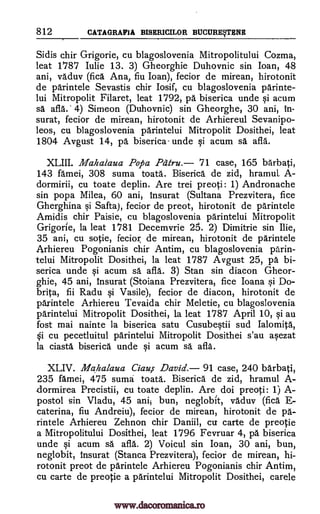 812 CATAGRAFIA BISERICILOR BUCURESTENE
Sidis chir Grigorie, cu blagoslovenia Mitropolitului Cozma,
leat 1787 Iu lie 13. 3) Gheorghie Duhovnic sin loan, 48
ani, vaduv (fica Ana, fiu Joan), fecior de mirean, hirotonit
de parintele Sevastis chir Iosif, cu blagoslovenia parinte-
lui Mitropolit Filaret, leat 1792, pa biserica unde si acum
sa afla.' 4) Simeon (Duhovnic) sin Gheorghe, 30 ani, in-
surat, fecior de mirean, hirotonit de Arhiereul Sevanipo-
leos, cu blagoslovenia parintelui Mitropolit Dosithei, leat
1804 Avgust 14, pa biserica- unde si acum sa afla.
XLIII. Mahalaua Popa Pdtru. '71 case, 165 barbati,
143 famei, 308 suma toata. Biserica de zid, hramuL A-
dormirii, cu toate deplin. Are trei preoti: 1) Andronache
sin popa Milea, 60 ani, insurat (Sultana Prezvitera, fice
Gherghina Safta), fecior de preot, hirotonit de parintele
Amidis chir Paisie, cu blagoslovenia parintelui Mitropolit
Grigorie, la leat 1781 Decemvrie 25. 2) Dimitrie sin Ilie,
35 ani, cu sotie, fecior, de mirean, hirotonit de parintele
Arhiereu Pogonianis chir Antim, cu blagoslovenia parin-
telui Mitropolit Dosithei, la leat 1787 Avgust 25, pa bi-
serica unde acum sa afla. 3) Stan sin diacon Gheor-
ghie, 45 ani, insurat (Stoiana Prezvitera, fice Ioana qi Do-
brita, fii Radu si Vasile), fecior de diacon, hirotonit de
parintele Arhiereu Tevaida chir Meletie, cu blagoslovenia
parintelui Mitropolit Dosithei, la leat 1787 April 10, si au
fost mai nainte la biserica satu Cusubestii sud lalomita,
cu pecetluitul parintelui Mitropolit Dosithei s'au asezat
la ciasta biserica unde ysi acum sa afla.
XLIV. Mahalaua Ciau,s. David. 91 case, 240 barbati,
235 famei, 475 suma toata. Biserica de zid, hramul A-
dormirea Precistii, cu toate deplin. Are doi preoti: 1) A-
postol sin Vladu, 45 anii bun, neglobit, vaduv (fica E-
caterina, fiu Andreiu), fecior de mirean, hirotonit de pa-
rintele Arhiereu Zehnon chir Daniil, cu carte de preotie
a Mitropolitului Dosithei, leat 1796 Fevruar 4, pa biserica
unde si acum sä afla. 2) Voicul sin Ioan, 30 ani, bun,
neglobit, insurat (Stanca Prezvitera), fecior de mirean, hi-
rotonit preot de parintele Arhiereu Pogonianis chir Antim,
cu carte de preotie a parintelui Mitropolit Dosithei, carele
si
si
Si
www.dacoromanica.ro
 