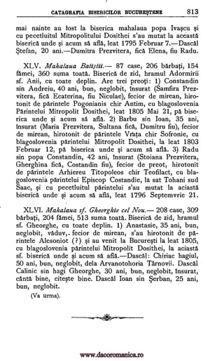 CATAGRAFIA BISERICILOR BUCURETTENE 813
mai nainte au lost la biserica mahalaua popa Ivaqcu i
cu pecetluitul Mitropolitului Dosithei s'au mutat la aceasta
biserica unde §i acum sä afla, leat 1795 Februar 7.Dascal
Stefan, 20 ani.Dumitra Prezvitera, fica Elena, fiu Radu.
XLV. Mahalaua Bakstii. 87 case, 206 barbati, 154
famei, 360 suma toata. Biserica de zid, hramul Adormirii
sf. Anii, cu toate deplin. Are trei preoti: 1) Constandin
sin Andreiu, 40 ani, bun, neglobit, insurat (Samfira Prez-
vitera, fica Ecaterina, fiu Niculae), fecior de mirean, hiro-
tonit de parintele Pogonianis chir Antim, cu blagoslovenia
Parintelui Mitropolit Dosithei, leat 1805 Mai 21, pa bise-
rica unde i acum sa afla. 2) Barbu sin loan, 35 ani,
insurat (Maria Prezvitera, Sultana fica, Dumitru fiu), fecior
de mirean, hirotonit de parintele Vr4a chir Sofronie, cu
blagoslovenia parintelui Mitropolit Dosithei, la leat 1803
Februar 12, pa biserica unde §i acum sa afla. 3) Radu
sin popa Constandin, 42 ani, Insurat (Stoiana Prezvitera,
Gherghina fica, Costandin fiu), fecior de preot, hirotonit
de parintele Arhiereu Titopoleos chir Teofilact, cu bla-
goslovenia parintelui Episcop Costandie, la sat Tohani sud
Saac, i cu pecetluitul pgrintelui s'au mutat la aciasta
biserica unde qi acum sa afla, leat 1796 Septemvrie 21.
XLVI. Mahalaua sf. Gheorghie eel Nou. 208 case, 309
barbati, 204 famei, 513 suma toata. Biserica de zid, hramul
sf. Gheorghe, cu toate deplin. 1) Anastasie, 35 ani, bun,
neglobit, vaduv, - fecior de mirean, s'au hirotonit de pa-
rintele Alesoniot ( ?) gi au venit la BucurWi la leat 1805,
cu blagoslovenia parintelui Mitropolit Dosithei, la aciasta
sf. biserica unde qi acum sa afla. -- Dascal: Chiriac hagiul,
50 ani, bun, neglobit, dela Arvanotohoria Tarnovii. Dascal
Calinic sin hagi Gheorghe, 30 ani, bun, neglobit, Insurat,
canta bine, citWe bine. Dascal loan sin erban, 25 ani,
bun, neglobit.
(Va urma).
www.dacoromanica.ro
 