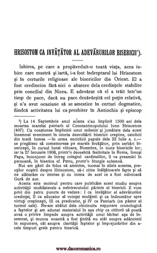 IIRISOSTOM CA IMITATOR AL ADEVARURILOR BISERICII1).
Iubirea, pe care a proriaveduit-o toata viata, acea iu-
bire care mustra iarta, i-a fost indreptarul lui Hrisostom
qi in certurile religioase ale bisericilor din Orient. El a
fost credincios fara nici o abatere dela credintele stabilite
prin conciliul din Nicea. E adevarat ca el a trait intr'un
timp de pace, daca nu pace desavarita cel putin relativa,
qi n'a avut ocaziune sa se amestice in certuri dogmatice,
fiindca activitatea lui ca presbiter in Antiochia §i episcop
1) La 14 Septembrie anul acesta s'au implinit 1500 ani dela
moartea marelui patriarh al Constantinopolului Ionn Hrisostom
(40-7). Cu ocaziunea Implinirii unui si jumatate dela acest
insemnat eveniment in istoria desvoltarii bisericii crestine, catolicii
din toata lumea in urma enciclicii papale dela 22 Iulie a. c.
se pregatesc sa comemoreze pe marele invatator, prin serbari bi-
sericesti, in cursul lunei viitoare, Noembre, in toate bisericile lor;
iar la 27 Ianuarie 1908, printr'o deosebita festivitate in Roma, insusi
Papa, inconjurat de intreg colegiul cardinalilor, it va preamari in
persoana, in biserica sf. Petru, printr'o liturgie solemna.
Noi am gasit de folos sa amintim, tocmai in zilele acestea, pre-
otilor nostril despre Hrisostom, sa-i citim inaltatoarele fapte sa
ne alaturam cu mintea si cu inima de acel ce a fost odinioara
Gura de aur.
Acesta este motivul pentru care publicam acest studiu asupra
activitatii multilaterale a neintrecutului parinte al bisericii. 11 vom
privi din patru puncte de vedere : I ca invatator al adevarurilor
credintei, II ca educator al vointei muItimii i ca indrumator spre
virtuti crestinesti, III ca predicator, si IV ca Patriarh (ca pastor al
turmei sale). Ne-am abatut dela obicinuita expunere cronologica
a faptelor si am adunat materialul in asa chip ca cititorii sa poata
avea o privire limpede asupra activitatii unui barbat asa de in-
semnat, si munca noastra a fost tintita nu atat asupra adancimii
in expunere, cat asupra claritatii faptelor imprejurarilor din a-
cele timpuri grele pentru biserica.
ysi.
milenin'
i
i
www.dacoromanica.ro
 