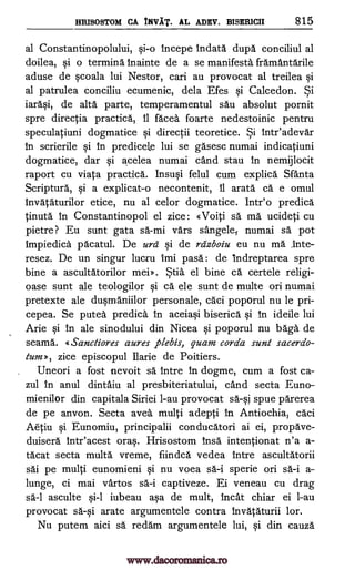 HRISOSTOM CA INVAT. AL ADEV. BISER1CII 815
al Constantinopolului, qi-o Incepe Indata dupa conciliul al
doilea, qi o terming Inainte de a se manifests framantarile
aduse de qcoala lui Nestor, cari au provocat al treilea qi
al patrulea conciliu ecumenic, dela Efes §i Calcedon. Si
iara§i, de alts parte, temperamentul sau absolut pornit
spre directia practica, II faces foarte nedestoinic pentru
speculatiuni dogmatice §i directii teoretice. Si inteadevar
In scrierile qi In predicete lui se gasesc numai indicatiuni
dogmatice, dar §i acelea numai and stau in nemijlocit
raport cu viata practica. Insu§i felul cum explica Sfanta
Scriptura, §i a explicat-o necontenit, 11 arata ca e omul
Invataturilor etice, nu al celor dogmatice. Intro predica
tinuta In Constantinopol el zice: «Voiti sa ma ucideti cu
pietre? Eu sunt gata sa-mi vars sangele,- numai sä pot
Impiedica pacatul. De ura §i de rdzboiu eu nu ma _Inte-
resez. De un singur lucru Imi pass: de indreptarea spre
bine a ascultatorilor mei». Stia. el bine ca certele religi-
oase sunt ale teologilor ele sunt de multe on numai
pretexte ale du§maniilor personale, caci poporul nu le pri-
cepea. Se putea predica In aceiaqi biserich" §i In ideile lui
Arie qi In ale sinodului din Nicea §i poporul nu bags. de
seams. qSanctiores aures plebis, quam corda sunt sacerdo-
tum», zice episcopul Ilarie de Poitiers.
Uneori a fost nevoit sa Intre In dogme, cum a fost ca-
zul In anul dintaiu al presbiteriatului, and secta Euno-
mienilor din capitala Siriei 1-au provocat sa-§i spue parerea
de pe anon. Secta avea multi adepti in Antiochia1 caci
Aetiu Eunomiu, principalii conducatori ai ei, propave-
duisera Intr'acest oraq. Hrisostom Insa intentionat n'a a-
tacat secta multa vreme, fiindca vedea intre ascultatorii
sai pe multi eunomieni qi nu voea sa-i sperie on sa-i a-
lunge, ci mai vartos captiveze. Ei veneau cu drag
sa.-1 asculte §i-1 iubeau aqa de mult, hicat chiar ei 1-au
provocat sa-qi arate argumentele contra invataturii lor.
Nu putem aici sä ream argumentele lui, qi din cauza
i ca
§i
sa-i
www.dacoromanica.ro
 