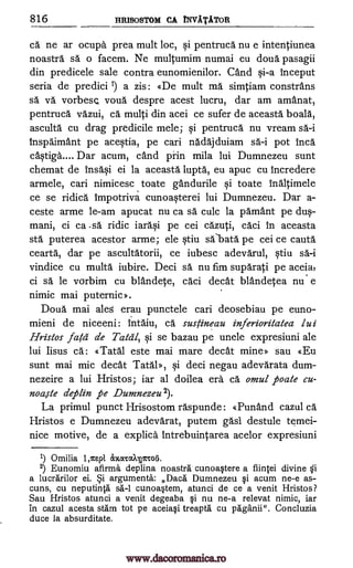816 HRISOSTOM CA TNVATATOR
ca ne ar ocuph prea mult loc, qi pentruca nu e intentiunea
noastra sä o facem. Ne multumim numai cu doua pasagii
din predicele sale contra eunomienilor. and qi-a inceput
seria de predici 1) a zis : «De mult ma simtiam constrans
sä va vorbesQ voua despre acest lucru, dar am amAnat,
pentruca vazui, ca multi din acei ce sufer de aceasta boala,
asculta cu drag predicile mele; pentruca nu vream sa-i
inspaimAnt pe ace0a, pe cari nadajduiam sa-i pot Inca
chOga.... Dar acum, and pFin mila lui Dumnezeu sunt
chemat de Ins4i ei la aceasta lupta, eu apuc cu Incredere
armele, cari nimicesc toate gandurile qi toate inaltimele
ce se ridica impotriva cunoaqterei lui Dumnezeu. Dar a-
ceste arme le-am apucat nu ca sa culc la pamant pe
ci ca .sa ridic iara§i pe cei cazuti, caci in aceasta
sta puterea acestor arme; ele tiu saipata pe cei ce cauta
cearta, dar pe ascultatorii, ce iubesc adevarul, §tiu sa-i
vindice cu multa iubire. Deci sa nu fim suparati pe aceia,
ci sa le vcsrbim cu blandete, caci cleat blandetea nu e
nimic mai puternic».
Doua mai ales erau punctele cari deosebiau pe euno-
mieni de niceeni: Intaiu, ca sustineau inferioritatea lui
Hristos fag de Tata], §i se bazau pe uncle expresiuni ale
lui Iisus Ca: «Tatal este mai mare cleat mine» sau «Eu
sunt mai mic cleat Tatab, qi deci negau adevarata dum-
nezeire a lui Hristos; iar al doilea era ca omul poate cu-
noaste deplin pe Dumnezeu 2).
La primul punct Hrisostom raspunde: «Punand cazul ch.
Hristos e Dumnezeu adevarat, putem gasi destule temei-
nice motive, de a explich Intrebuintarea acelor expresiuni
1) Omilia 1,/cept 3cxcacayrroii.
2) Eunomiu afirma deplina noastra cunoa§tere a fiintei divine
a lucrarilor ei. Si arguments: Daca Dumnezeu §i acum ne-e as-
cuns, cu neputinta sä-1 cunoa§tem, atunci de ce a venit Hristos?
Sau Hristos atunci a venit degeaba qi nu ne-a relevat nimic, iar
in cazul acesta stam tot pe aceiaqi treapta cu paganii". Concluzia
duce la absurditate.
si
dus-
mani,
Si
www.dacoromanica.ro
 
