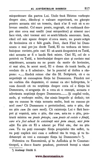 AL ADEVARUBILOR BISERICII 817
micsoratoare din partea Lui. Unde Insa Hristos vorbeste
despre sine, dandu-si o valoare superioara, nu gaseste
pentru aceasta nici un temeiu, daca n'ar fi voit sa o re-
leveze omului. Cel mare poate, negresit, sa vorbiasca des-
pre sine ceva mai umilit (mai micsorator) si nimeni nu-i
face vina, caci tocmai aici se arata blAnda smerenie. Insa,
cand cel mic spune despre el ceva mare, nu poate scapa
de invinuirea ca e fala goala. Deci, daca Fiiul lui Dum-
nezeu e mai pre jos cleat 'fatal, El nu trebuea sä !titre-
buinteze cuvinte, prin cari El sa arata deopotriva en Tatal,
caci aceasta ar fi o lauda fara minte. Cad El, cel de o
potriva cu Tatal, a intrebuintat despre sine si cuvinte mai
miscatoare, aceasta nu ne poate da motiv de invinuire,
ci mai ales, in acest mod, El e demn de toata lauda, si
vrednic de a fi admirat». lar la punctul al doilea a its-
puns: « fiindea reiese clar din Sf. Scriptura, ca e cu
neputinta sä cunoastem fiinta lui Dumnezeu. Fiindea not
nu vorbim din dusmanie, ci numai ca sa-i indreptam, le
vom dovedi ca nu nestiinta despre ceea ce e fiinta lui
Dumnezeu, ci aroganta de a vrea sa o cunosti, aceasta e
adevarata nestiinta despre Dumnezeu Si copilul vede,
aude, si vorbeste multe, dar nimic limpede si definit; tot
asa eu cunosc to viata aceasta multe, insa nu cunosc pe
acel cum? Ca Dumnezeu e pretutindeni, asta o stiu, dar
nu stiu cum (in care mod). Ca existenta Lui e fara ince-
put si vesnica, asta o stiu, dar cum, asta nu o stiu, pen-
truca mintea nu poate pricepe, cum poate sa existe o fling,
care n'a lost adusit la existengi nici prin sine,si, nici prin
Eu stiu ca. El a nascut pe Fiiul sau, dar nu stiu
cum. Tu nu poti cunoaste fiinta propriului tau suflet, tu
nu poti explica nici cum e sufletul tau in trup, si tu in-
draznesti sa vrei a cunoaste fiinta lui Dumnezeu?» 1).
Polemica cu Eunomienii, si in Antiohia si In Constan-
tinopol, a dus-o foarte prudent, pentruca insusi a vazut
1) Acelea§i Omilii 5.
al ii.
www.dacoromanica.ro
 