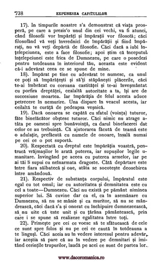 /38 EXPUNEREA CAPITULILOR
17). In timpurile noastre s'a demonstrat ca viata pros-
perk pe care a prezis'o unul din cei vechi, va fi atunci,
cand filosofii vor Imparati si Imparatii vor filosota; caci
filosofand va yeti Invrednici de Imparatii si fiind impa-
rati, nu va veti departs de filosofie. Caci daca a iubi In-
telepciunea, este a face filosofie; apoi stim ca Inceputub
Intelepciunei este frica de Dumnezeu, pe care o posedezi
pentru totdeauna in interiorul tau, aceasta este evident
ca-i adevarat ceea ce se spune de mine.
18). Imparat pe tine cu adevarat te numesc, ca unul
ce poti sä Imparatesti si sa'ti stapanesti placerile, caci
te-ai imbracat cu coroana castitatei si te-ai Invesmantat
cu porfira dreptatei, cealalta autoritate a ta, 10 are de
succesiune moartea. Iar Imparatia de felul acesta aduce
petrdcere in nemurire. Una dispare In veacul acesta, iar
ceilalta te curata de pedeapsa vesnica.
19). Daca onoarea se capata cu sfatul (vointa) tuturor,
fate binefacator obstesc tuturor. Caci nimic nu atrage a-
tata pe oameni spre bunavointa, ca darul binefacerei dat
celor ce au trebuinta. Ca aj utorarea fa'cuta de teams este
o adulatie, prefacuta cu numele de onoare, Insala numai
pe cei ce o pot suporta.
20). Respectata cu dreptul este Imparatia voastra, pen--
trued vrajmasilor le arata puterea, iar supusilor legile u-
manitare. Invingand pe aceea cu puterea armelor, iar pe
ai tai ii supui cu nelnarmata dragoste. Cats departare este
Intre fiara salbateca si oae, atata se socoteste deosebirea
intre amandoud.
21). Respectiv de substanta corpului, Imparatul este
egal cu tot omul; iar cu autoritatea si demnitatea este cu
cel a toateDumnezeu. Caci nu exists pe parnant niminea
superior lui. Sal cuvine dar ca el, ca in asemanare cu
Dumnezeu, sä nu se manie si ca muritor, sa nu se man-
dreasca, caci daca s'a si onorat cu inchipuire dumnezeeasca,
sa nu uite ca este unit si cu tarana pamAnteasca, prin
care i se spune sa realizeze egalitatea !titre toti.
22). Primeste pre cei ce voesc sä te sfatueasca de cele
ce sunt spre folos si nu pe cei ce cauta In totdeauna a
te lingusi. Caci aceia au In vedere interesul pentru adevar,
iar acestia O. pare ca au In vedere pe demnitari si imi-
tand cerintile trupurilor, lauds pe acei ce sunt de partea lor._
www.dacoromanica.ro
 