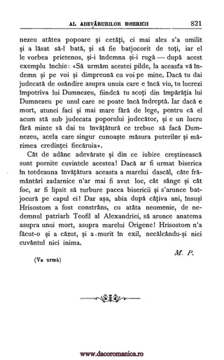AL ADE1TARURILOR BISERICII 821
nezeu atatea popoare §i cetati, ci mai ales s'a umilit
§i a lasat sa-1 bata, §i sa fie batjocorit de toti, iar el
le vorbea prietenos, Indemna ruga dupa acest
exemplu Inchie: «Sa urmarn acestei pilde, la aceasta vä In-
demn §i pe voi dimpreund cu voi pe mine, Daca tu dai
judecata de osandire asupra unuia care e Inca viu, tu lucrezi
impotriva lui Dumnezeu, fiindca tu scoti din Imparatia lui
Dumnezeu pe unul care se poate Inca Indrepta. Iar daca e
mort, atunci faci i mai mare fall de lege, pentru ca el
acum sta sub judecata poporului judecator, §i e un lucru
ca'ra minte sa dai tu Invatatura ce trebue sa faca Dum-
nezeu, acela care singur cunoa§te masura puterilor §i ma-
rimea credintei fiecaruia>.
Cat de adanc adevarate si din ce iubire crWineasca
sunt pornite cuvintele acestea! Daca ar fi urmat biserica
in totdeauna Invatatura aceasta a marelui dascal, cate fra-
mantari zadarnice n'ar mai fi avut loc, cat sange cat
foc, ar fi lipsit sa turbure pacea bisericii §i s'arunce bat-
jocura pe. capul ei! Dar aka, abia dupa cativa ani, Insu0
Hrisostom a fost constrans5 cu atata neomenie, de ne-
demnul patriarh Teofil al Alexandriei, sa arunce anatema
asupra unui mort, asupra marelui Origene! Hrisostom n'a
facut-o si a cazut, §i a . murit in exil, necalcanduii nici
cuvantul nici inima.
(Va urnia)
M. P.
qi
ysi
ai-i ai-i
www.dacoromanica.ro
 