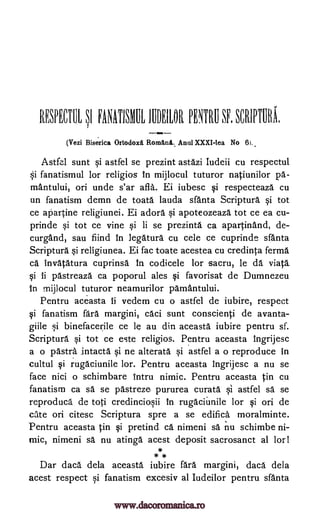 REHM EA.NATISTIL 1110EILOR PRE SF. SCRIPTURA.
(Vezi Biserica Ortodoxl Romank Anul XXXI-Iea No 6)..
Astfel sunt si astfel se prezint astazi Iudeii cu respectul
Si fanatismul lor religios In mijlocul tuturor natiunilor
mantului, on unde s'ar afla. Ei iubesc si respecteaza cu
un fanatism demn de toata lauda sfanta Scriptura si tot
ce apartine religiunei. Ei adore si apoteozeaza tot ce ea cu-
prinde si tot ce vine si li se prezinta ca apartinand, de-
curgand, sau fiind in legatura cu cele ce cuprinde sfanta
Scriptura si religiunea. Ei fac toate acestea cu credinta ferma
ca invatatura cuprinsa In codicele lor sacru, le da viata
si ii pastreaza ca poporul ales si favorisat de Dumnezeu
in mijlocul tuturor neamurilor pamantului.
Pentru aceasta ii vedem cu o astfel de iubire, respect
si fanatism fara margini, caci sunt conscienti de avanta-
giile si binefacerile ce be au din aceasta iubire pentru sf.
Scriptura si tot ce este religios. Pentru aceasta ingrijesc
a o 'Astry intacta si ne alterata si astfel a o reproduce in
cultul si rugaciunile lor. Pentru aceasta ingrijesc a nu se
face nici o schimbare intru nimic. Pentru aceasta in cu
fanatism ca sd se pastreze pururea curate si astfel sd se
reproduce de toti credinciosii in rugaciu. nile lor si on de
cite on citesc Scriptura spre a se edifice moralminte.
Pentru aceasta in si pretind ca nimeni sa nu schimbe ni-
mic, nimeni sa nu atinga acest deposit sacrosanct al lor!
* *
Dar dace dela aceasta iubire fara margini, dace dela
acest respect si fanatism excesiv al Iudeilor pentru sfanta
S,I
pd-
www.dacoromanica.ro
 