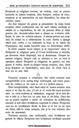 RE3P. §I FAVATISMUL IUDEILOR PENTRII SF. SCRIPTURI 823
Scriptura qi religiune trecem, sa vedem, cum se petrec
lucrurile in lumea cre§tina, dela inceput, trebue sa recu-
-noWem qi sa marturisim ca este deosebire, ba chiar de-
osebire mare.
Au fost timpuri de glorie si preamarire In viata lumii
crWine, cand credincio0i a5a de mult iubiau credinta Si
cartile ce o cuprindeau, in cat 10 puneau chiar qi viata
pentru ele. Aceasta iubire insa a ramas ca o virtute stra-
buna, la care ne referim adesea. A ramas pentru not creq-
tinii de astazi ca o admiratiune la care dorim a ajunge
cand este vorba a ne indemna la bine si la iubire de
Dumnezeu; dar astazi lucrurile stau cu desavar0re altfel.
In zilele noastre locul iubirei Si al respectulu; care sf..
Scriptura i religiune pare a'l fi luat indiferenta .5i raceala,
pe alocurea chiar dispretul, ura §i derisiunea. Despre fa-
natism religios, despre cult qi adorare a tot ce este 0
apartine sfintei Scripturi Si religiunei in genere, nu mai
poate fi vorba, cleat ca despre virtuti creOne, cari, dace
n'au disparut cu desavar0re, sunt insa cu totul rare 0
mai nu se mai vad.
*
* *
Purtarea aceasta a cretinilor din zilele noastre este
inexplicabill §i in acelas timp nedreapta, sub toate punc-
tele de vedere, Si on cum ar vol s'o judece cineva.
Este inexplicabila, caci dad. omul In lumea aceasta este
dator a se ferl de rau, a'l uri §i a'l evita din toate puterile-
sale, ca ceva nedemn Si vatamator, negre0t ca el este da-
tor a iubi qi a face tot ce este bun qi de folos. Deci dar
nu se poate explica o astfel de afitudine de indiferifitk
Taceala §i ura catre Invatatura cuprinsa in sfanta Scriptura,
care nu ne povatueqte decat la bine qi la tot ce ne este
de folos, atat in viata aceasta, cat i in cea viitoare din-
colo de mormant.
Purtarea aceasta este nedreapta, caci invatatura cu-
prinsa in sfanta Scriptura este invatatura credintei noastre
www.dacoromanica.ro
 