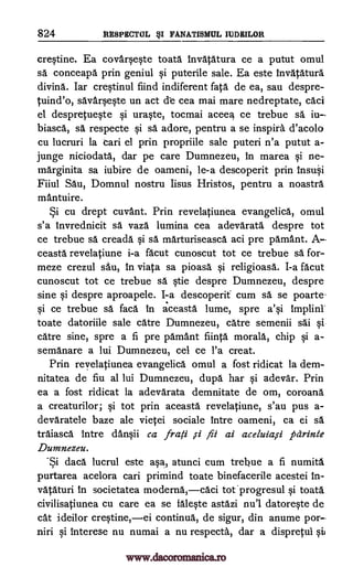 824 RESPECTUL FANATISMUL MURMUR
crqtine. Ea covarqeqte toata invatatura ce a putut omul
sä conceapa prin geniul Si puterile sale. Ea este invatatura
divina. Iar cre§tinul fiind indiferent fata de ea, sau despre-
tuind'o, savarqte un act cle cea mai mare nedreptate, caci
el despretuqte qi urWe, tocmai acee4 ce trebue sa iu
biasca, sa respecte qi sä adore, pentru a se inspira d'acolo
cu lucruri la can el prin propriile sale puteri n'a putut a-
junge niciodata, dar pe care Dumnezeu, in marea qi ne-
inarginita sa iubire de oameni, le-a descoperit prin insu0
Fiiul Sau, Domnul nostru Iisus Hristos, pentru a noastra
mantuire.
Si cu drept cuvant. Prin revelatiunea evangelica, omul
s'a tnvrednicit sä vaza lumina cea adevarata despre tot
ce trebue sa creada qi sa marturiseasca aci pre pamant. A
ceasta revelatiune i-a facut cunoscut tot ce trebue sä for-
meze crezul sail, in viata sa pioasa qi religioasa. I-a facut
cunoscut tot ce trebue sa tie despre Dumnezeu, despre
sine §i despre aproapele. I -a descoperit cum sä se poarte-
qi ce trebue sä faca in aceasta lume, spre a'qi
toate datoriile sale care Dumnezeu, care semenii sai Si
catre sine, spre a fi pre parnant fiinta morala, chip a-
semanare a lui Dumnezeu, cel ce l'a creat.
Prin revelatiunea evangelica omul a fost ridicat la dem-
nitatea de fiu al lui Dumnezeu, dupa har qi adevar. Prin
ea a fost ridicat la adevarata demnitate de om, coroana
a creaturilor; qi tot prin aceasta revelatiune, s'au pus a-
devaratele baze ale vietei sociale intre oameni, ca ei sä
traiasca Intre danOi ca frafi ai aceluia,si parinte
Dumnezeu.
Si daca lucrul este aqa, atunci cum trebue a fi numita
purtarea acelora cari primind toate binefacerile acestei in-
vataturi in societatea moderna,caci tot qi toata
civilisatiunea cu care ea se falqte astazi nu'l datoreqte de
cat ideilor creqtine,ei continua, de sigur, din anume por
niri interese nu numai a nu respecta, dar a dispretui
implini
qi
ysi
,s1 fii
www.dacoromanica.ro
 