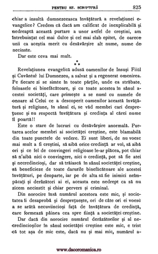 PENTRU SF. SCRPTVIIX 825
chiar a insults dumnezeeasca Invatatura a revelatiunei e-
vangelice ? Credem ca daca am calificat de inexplicabila Si
nedreapta aceasta purtare a unor astfel de crqtini, am.
Intrebuintat cel mai dulce qi cel mai slab epitet, de oarec
unii ca acWia merit cu desavarqire alt nume, nume
necinste.
Dar este ceva mai mult.
* *
Revelatiunea evangelica adusal oamenilor de Insu§i FHA].
§i Cuvantul lui Dumnezeu, a salvat qi a regenerat orenirea.
Pe fiecare zi se simte in toate pantile, unde ea strabate,
foloasele ei binefacatoare, qi cu toate acestea in sanul a-
cestei societati, care primeqte a se numi cu numele de
-onoare al Celui ce a descoperit oamenilor aceasta invata-
tura §i religiune, in sanul ei, se vad membri can despre-
-tuesc qi nu respecta tnvatatura credinta al card nume
11 poarta!!
Este o stare de lucruri cu desavar§ire anormala. Pur-
tarea acelor membri ai societatei creqtine, este blamabila
din toate punctele de vedere. Ei sunt liberi, de nu voesc
mai mult a fi creqtini, sä aiba orice credinta ar vol, sa aiba
on Si ce fel de convingeri religioase le-ar placea, pot chiar
sä n'aiba nici o convingere, nici o credinta, pot sa fie atei
qi necredincioqi, dar sä traiasca in sanul societatei creqtine,
sa beneficieze de toate darurile binefacatoare ale acestei
Invataturi, pe deoparte, iar pe de alta sa fie inimici nem-
pacati derazatori ai ei, aceasta este nedrept ca sa nu
zicem necinstit chiar pervers Si criminal.
Din norocire insa numarul acestora este mic, qi socie-
tatea 4i desaproba qi despretuWe, on de ate on ei voesc
a se arata necuviincio§i fats de Invatatura de credinta,
care formeaza painea cea sere fiinta a societatei creqtine.
Dar daca din norocire numarul derazatorilor Si al ne-
-credincioqilor in sanul societatei crqfine este mic, e trist
-ea tot aqa de mic este, daca nu mai mic, numarul a-
de
§i
§i
xi
www.dacoromanica.ro
 