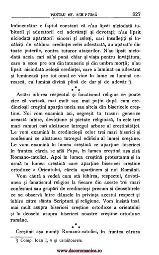 PENTRU SF. SCR' P TURA 827
Imbucurator e faptul constant ca n'au lipsit niciodata iu-
'bitorii si adoratorii cei adevarati si devotati; n'au lipsit
niciodatd aparatorii sinceri si zelosi, cari insufletiti si in-
calziti, de caldura credintei celei adevaratd, au aparat'o din
toate puterile, contra tuturor atacurilor. N'au lipsit nicio-
-data aceia cari sa'si pund chiar si viata pentru invatatura,
care a scos pre om din intuneric si din umbra mortii; n'au
lipsit niciodata credintei, care a luminat cu adevarat
si lumineazd pre tot omul ce vine in lume cu lumina ce-
teasca, cu lumina divine plina de dar si de adevar I).
* * *
Astazi iubirea respectul si fanatismul religios se poate
zice ca variazd, mai mult sau mai putin dupe cum cre-
dinciosii crestini apartin uneia sau alteia din bisericele cres-
tine. Noi vom examina aci, negresit In trasuri generice
aceasta iubire, devotiune si pietate religioasa, In cele trei
mari ramuri cari alcatuesc intregul arbore al crestinatatei.
'Le vom examine la credinciosii celor trei mari biserici si
confesiuni ce alcdtuesc intregul edificiu al lumei crestine.
Le vom examine In lumea crestine ce apartine bisericei
n fruntea careia se aft' Papa, in lumea crestind asa zisd
Romano-catolicd. Apoi In lumea crestind protestanta si In
iirma in lumea crestind care apartine bisericei crestine
ortodoxe a Orientului, careia apartinem si not Romanii.
Vom cauta a veded cum sta iubirea, respectul, devoti-
unea si fanatismul religios la fiecare din aceste trei mari
.confesiuni sau grupari de credinciosi precum si deosebirele
ce se observe intre dansele in privinta acestui respect si
iubire care sfanta Scripture si religiune. Vom insista Insa
mai mult asupra bisericei crestine ortodoxe a orientului
si in deosebi asupra bisericei noastre crestine ortodoxe
Tomane.
*
* *
Crestinii asa numiti Romano-catolici, in fruntea cat-or&
1) Comp. Joan I, 4 §i urmatoarele.
.zelosii
www.dacoromanica.ro
 