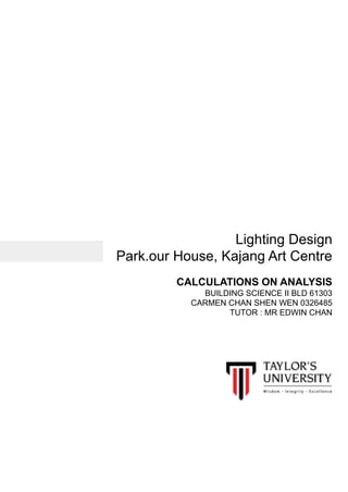Lighting Design
Park.our House, Kajang Art Centre
CALCULATIONS ON ANALYSIS
BUILDING SCIENCE II BLD 61303
CARMEN CHAN SHEN WEN 0326485
TUTOR : MR EDWIN CHAN
 