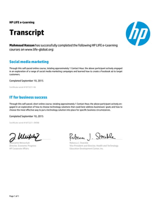 HP LIFE e-Learning
Transcript
MahmoudHassan has successfullycompletedthe followingHPLIFEe-Learning
courses on www.life-global.org:
Social media marketing
Through this self-paced online course, totaling approximately 1 Contact Hour, the above participant actively engaged
in an exploration of a range of social media marketing campaigns and learned how to create a Facebook ad to target
customers.
Completed September 10, 2015
Certicate serial #1873221-66
IT for business success
Through this self-paced, short online course, totaling approximately 1 Contact Hour, the above participant actively en-
gaged in an exploration of how to choose technology solutions that could best address businesses’ goals and how to
choose the most eﬀective way to put a technology solution into place for specic business circumstances.
Completed September 10, 2015
Certicate serial #1873221-39098
Jeannette Weisschuh
Director, Economic Progress
HP Corporate Aﬀairs
Rebecca J. Stoeckle
Vice President and Director, Health and Technology
Education Development Center, Inc.
Page 1 of 1
 