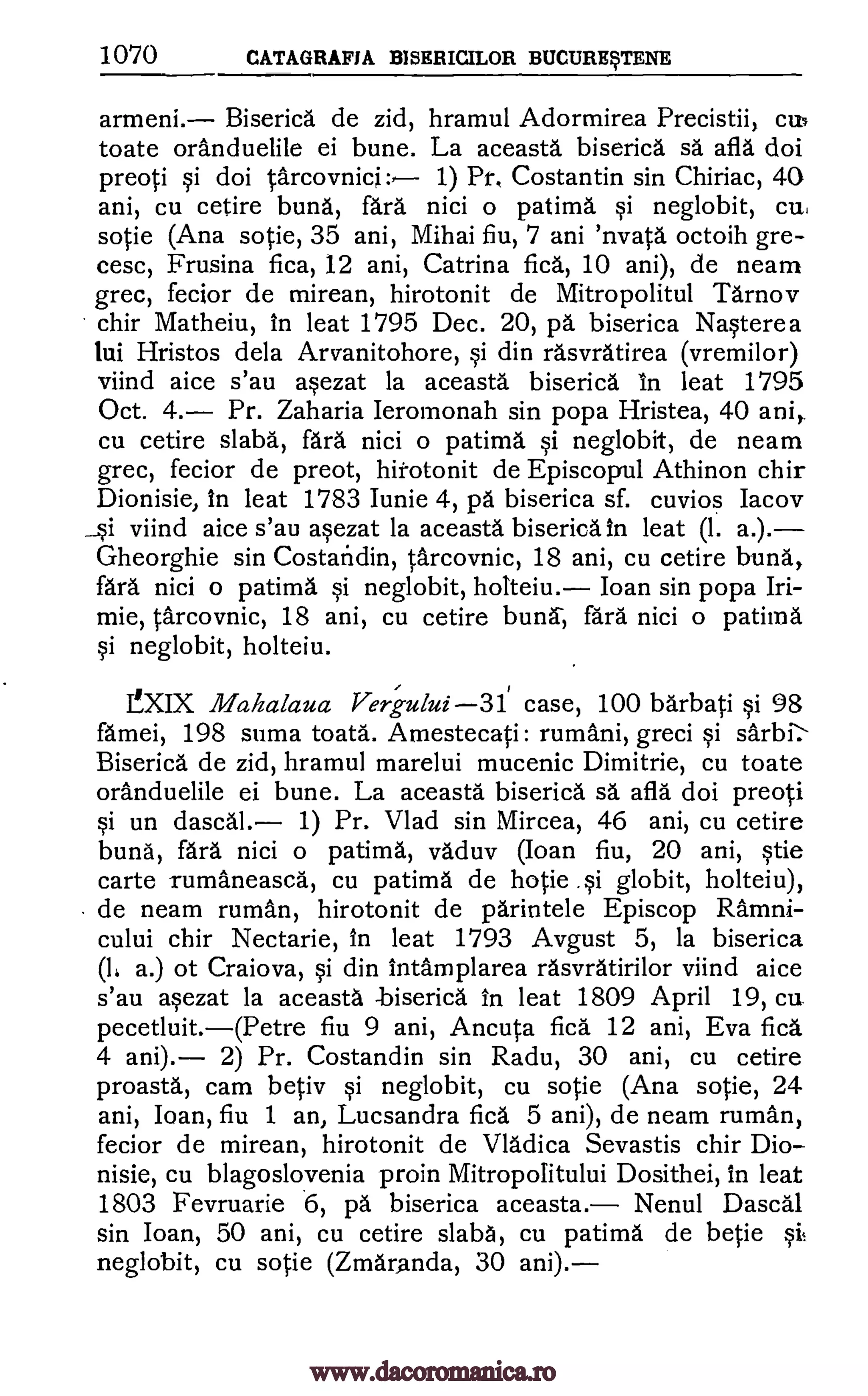 1070 CATAGRAFIA BISERICILOR BUCURErENE
armeni. Biserica de zid, hramul Adormirea Precistii, cup
toate oranduelile ei bune. La aceasta biserica sa afla doi
preoti qi doi tarcovnici: 1) Pr, Costantin sin Chiriac, 40
ani, cu cetire buna, fara nici o patima neglobit, cu,
sotie (Ana sotie, 35 ani, Mihai fiu, 7 ani 'nvata octoih gre-
cesc, Frusina fica, 12 ani, Catrina fica, 10 ani), de neam
grec, fecior de mirean, hirotonit de Mitropolitul Tarnov
chir Matheiu, in leat 1795 Dec. 20, p5. biserica NWere a
lui Hristos dela Arvanitohore, Si din rdsvratirea (vremilor)
viind aice s'au wzat la aceasta biserica in leat 1795
Oct. 4. Pr. Zaharia Ierornonah sin popa Hristea, 40 ani,
cu cetire slaba, fara nici o patima Si neglobit, de neam
grec, fecior de preot, hirotonit de Episcopal Athinon chir
Dionisie, In leat 1783 Iunie 4, pa biserica sf. cuvios Iacov
i viind aice s'au wzat la aceasta biserica in leat (1. a.).
Gheorghie sin Costaticlin, tarcovnic, 18 ani, cu cetire buna,
fara nici o patima §i neglobit, holteiu. Joan sin popa Iri-
mie, tarcovnic, 18 ani, cu cetire buna, fara nici o patima
§i neglobit, holteiu.
?XIX Mahalaua Peri ului 31 case, 100 barbati §i 98
famei, 198 soma toata. Arnestecati: rumani, greci qi sarbi:
Biserica de zid, hramul marelui mucenic Dimitrie, cu toate
oranduelile ei bune. La aceasta biserica sa afla doi preoti
Si un dascal. 1) Pr. Vlad sin Mircea, 46 ani, cu cetire
buna, fara nici o patima, vaduv (Ioan fiu, 20 ani, tie
carte rumaneasca, cu patima de hotie globit, holteiu),
de neam rumAn, hirotonit de parintele Episcop Ramni-
cului chir Nectarie, In leat 1793 Avgust 5, la biserica
(1, a.) of Craiova, §i din Intamplarea rasvratirilor viind aice
s'au a§ezat la aceasta -biserica in leat 1809 April 19, cu
pecetluit.(Petre fiu 9 ani, Ancuta fica. 12 ani, Eva fica
4 ani). 2) Pr. Costandin sin Radu, 30 ani, cu cetire
proasta, cam betiv Si neglobit, cu sotie (Ana sotie, 24
ani, Joan, fiu 1 an, Lucsandra fica 5 ani), de neam ruman,
fecior de mirean, hirotonit de Vladica Sevastis chir Dio-
nisie, cu blagoslovenia proin Mitropolitului Dosithei, in leat
1803 Fevruarie 6, pa biserica aceasta. Nenul Dascal
sin Ioan, 50 ani, cu cetire slaba, cu patima de betie
neglobit, cu sotie (Zmaranda, 30 ani).
1i
1i
www.dacoromanica.ro
 