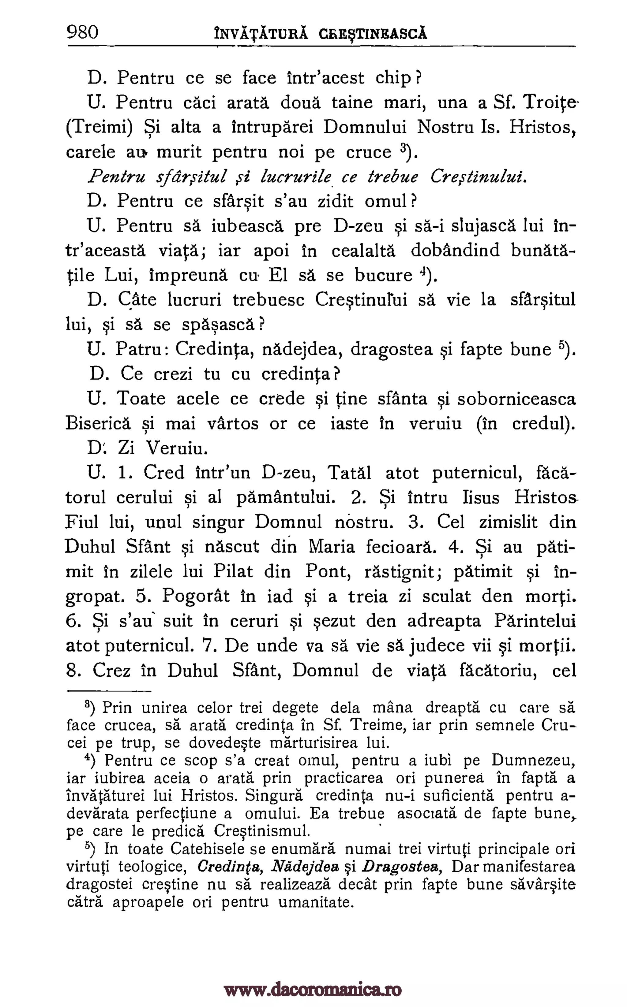 980 NviiTicruRA. CREFINEASCA
D. Pentru ce se face intr'acest chip ?
U. Pentru caci arata doua." taine mari, una a Sf. Troite-
(Treimi) Si alta a intruparei Domnului Nostru Is. Hristos,
carele au, murit pentru not pe cruce 3).
Pentru spr,s-itul ,s-i lucrurile ce trebue Cre,stinului.
D. Pentru ce sfarsit s'au zidit omul ?
U. Pentru sa iubeasca. pre D-zeu si sa-i slujasca lui In-
teaceasta viata; iar apoi in cealalta dobAndind bunata-
tile Lui, impreund cu. El sa se bucure 4).
D. gate lucruri trebuesc Crestinurui sa vie la sfarsitul
lui, si A. se spasasca ?
U. Patru: Credinta, nadejdea, dragostea si fapte bune 5).
D. Ce crezi to cu credinta?
U. Toate acele ce crede si tine santa si soborniceasca
Biserica si mai vartos or ce iaste in veruiu (in credul).
D'. Zi Veruiu.
U. 1. Cred intr'un D-zeu, Tanl atot puternicul, faca-
torul cerului si al pamantului. 2. Si intru Iisus Hristos-
Fiul lui, unul singur Domnul no- stru. 3. Cel zimislit din
Duhul Sant si nascut din Maria fecioard. 4. Si au pati-
mit in zilele lui Pilat din Pont, rastignit; patimit si In-
gropat. 5. Pogorat in iad si a treia zi sculat den morti.
6. Si s'au suit in ceruri si sezut den adreapta Parintelui
atot puternicul. 7. De unde va sá vie sä judece vii si mortii.
8. Crez in Duhul Sant, Domnul de viata facatoriu, cel
8) Prin unirea celor trei degete dela mana dreapta cu care sa
face crucea, sa arata credinta in Sf. Treime, iar prin semnele Cru-
cei pe trup, se dovedeste marturisirea lui.
4) Pentru ce scop s'a creat omul, pentru a iubi pe Dumnezeu,
iar iubirea aceia o arata prin practicarea on punerea in fapta a
invataturei lui Hristos. Singura credinta nu-i suficienta pentru a-
devarata perfectiune a omului. Ea trebue asociata de fapte bune,
pe care le predica Crestinismul.
5) In toate Catehisele se enumara numai trei virtuti principale on
virtuti teologice, Credinta, Nadejdea si Dragostea, Dar manifestarea
dragostei crestine nu sa realizeaza decat prin fapte bune savarsite
catra aproapele on pentru umanitate.
www.dacoromanica.ro
 