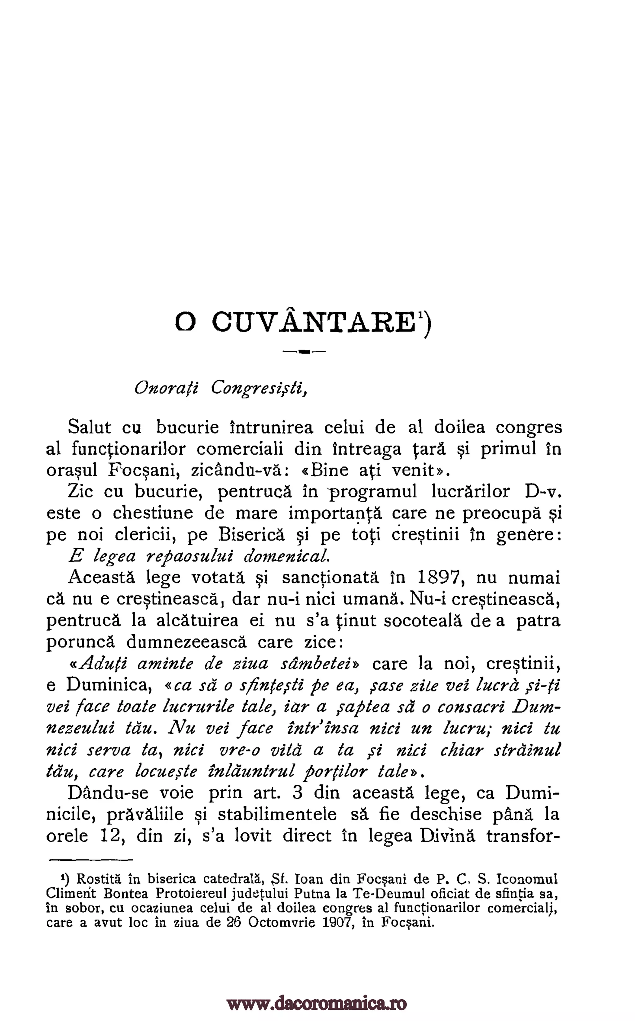 0 CUV.A.NTARE1)
Onorati
Salut cu bucurie Intrunirea celui de al doilea congres
al functionarilor comerciali din intreaga Cara si primul in
orasul Focsani, zicandn-vd: (Bine ati venit».
Zic cu bucurie, pentruca in -programul lucrarilor D-v.
este o chestiune de mare importanta care ne preocupa si
pe noi clericii, pe Biserica si pe foci crestinii In genere:
E legea repaosului domenical.
Aceasta lege votata si sanctionata in 1897, nu numai
ca nu e crestineasca, dar nu-i nici umana. Nu-i crestineasca,
pentruca la alca'tuirea ei nu s'a tinut socoteala de a patra
porunca dumnezeeasca care zice:
«Aduti aminte de ziva siimbeteh care la noi, crestinii,
e Duminica, «ca sa o siinte,sti pe ea, ?rase zite vei lucra
vei face toate lucrurile tale, iar a ,saptea sa o consacri Dum-
nezeului tau. Nu vei face intriinsa nici un lucru; nici to
nici serva ta, nici vre-o vita a ta nici chiar strdinul
tau, care locue,ste inlduntrul portilor tale).
Dandu-se voie prin art. 3 din aceasta lege, ca Dumi-
nicile, pravaliile si stabilimentele sa fie deschise [Ana la
orele 12, din zi, s'a lovit direct in legea Divina transfor-
') in biserica catedrala, SI. Ioan din Focsani de P. C. S. Iconomul
Climerit Bontea Protoiereul judetului Putna la Te-Deumul oficiat de sfintia sa,
in sobor, cu ocaziunea celui de al doilea congres al functionarilor comercial).,
care a avut loc in ziva de 26 Octomvrie 1907, in Focsani.
----
Congresiili,
,s-i-ti
,s1
Rostitg.
www.dacoromanica.ro
 
