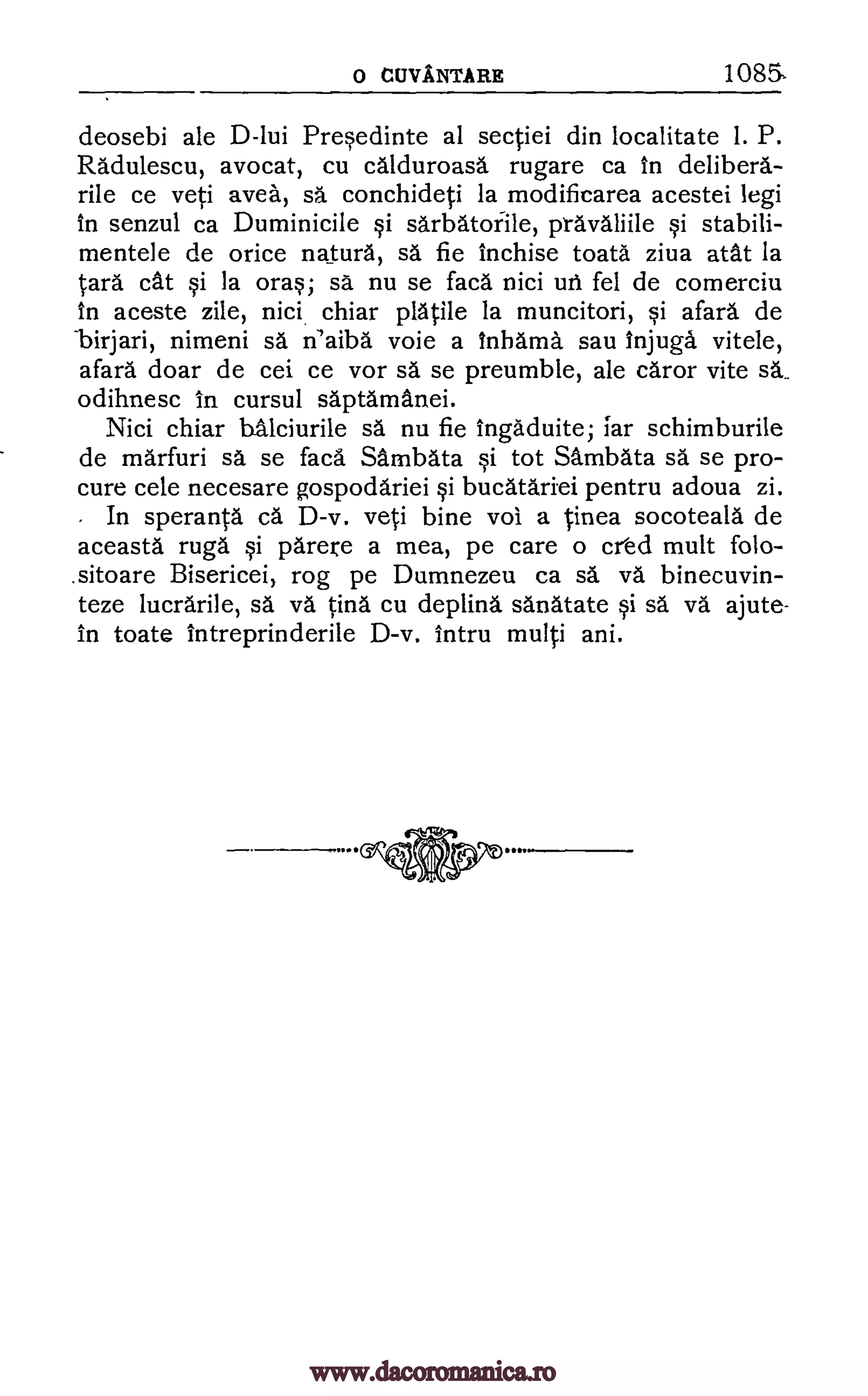 0 CUVANTARE 1085-
deosebi ale D-lui Presedinte al sectiei din localitate 1. P.
Radulescu, avocat, cu calduroasa rugare ca in deliberd-
rile ce yeti avea, conchideti la modificarea acestei legi
in senzul ca Duminicile si sarbatofile, prdvaliile si stabili-
mentele de orice naturd, sa. fie inchise toata ziva atat la
Cara cat si la oras; sd nu se faca nici uti fel de comerciu
in aceste zile, nici chiar platile la muncitori, si afara de
birjari, nimeni n'aiba voie a Inhama sau Injuga vitele,
afara doar de cei ce vor sä se preumble, ale caror vite
odihnesc In cursul saptamanei.
Nici chiar halciurile sä nu fie ingaduite; far schimburile
de marfuri sd se faca Sambata si tot Sambata sd se pro-
cure cele necesare gospoddriei si bucatariei pentru adoua zi.
In sperantd ca D-v. yeti bine vol a Linea socoteald de
aceasta ruga si parere a mea, pe care o cr'ed mutt folo--
.sitoare Bisericei, rog pe Dumnezeu ca binecuvin-
teze lucrarile, sa. tind cu deplind sdnatate si sd ajute-
in toate intreprinderile D-v. Intru multi ani.
sa
sä
s5, va
va v5,
sa.
www.dacoromanica.ro
 
