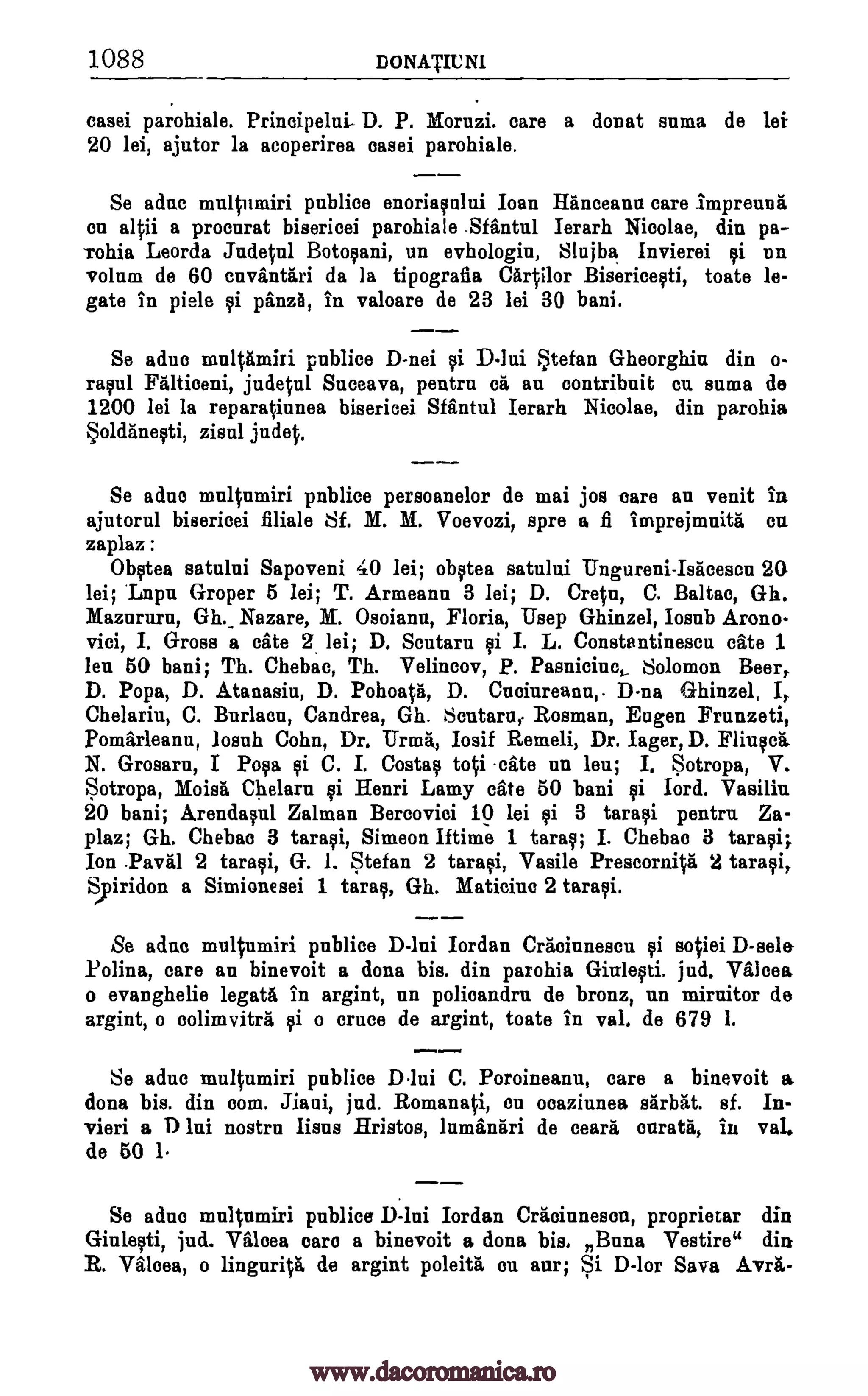 1088 DONATIU NI
casei parohiale. Principelui- D. P. Moruzi. care a donat suma de lei
20 lei, ajutor la acoperirea easel, parohiale.
Se ache multumiri publice enoriaqului Ioan Hitneeann care impreunii
on altii a procnrat bisericei parohiale Sffintul Ierarh Nicolae, din pa-
rohia Leorda Judetul Botopni, un evhologin, Slujba Invierei qi un
volum de 60 envandtri da la tipografia Cartilor Bisericegti, toate le-
gate in piele gi 'Ana, in valoare de 23 lei 30 bani.
Se adue publice D-nei D-lui Stefan Gheorghiu din o-
ragul Falticeni, judetul Suceava, pentru ca an contribuit cu suma de
1200 lei la reparatinnea biserioei Sffintul Ierarh Nicolae, din parohia
zisul judet.
Se she multumiri pnblice persoanelor de mai jos tare an venit in
ajutorul bisericei filiale Sf. M. M. Voevozi, spre a fi imprejmnita on
zaplaz :
Obqtea satului Sapoveni 40 lei; ob0ea satului Ungureni-Isticesen 20
lei; 'Lnpu Groper 5 lei; T. Armeann 3 lei; D. Cretn, C. Baltac, Gh.
Mazururu, Gh._ Nazare, M. Osoiann, Floria, Usep Ghinzel, Iosnb Arono-
vici, I. Gross a cite 2 lei; D. Scutaru i I. L. Constantinescu cite 1
leu 50 bani; Th. Chebac, Th. Velineov, P. Pasnicinc, Solomon Beer,
D. Pope, D. Atanasiu, D. Pohoatfi, D. Cucinreanu,. D-na Ghinzel,
Chelariu, C. Burlaeu, Candrea, Gh. Scutaru Rosman, Eugen Frunzeti,
Pomarleanu, losuh Cohn, Dr. Urma, Iosif Remeli, Dr. lager, D. Fliucieg.
N. Grosaru, I Pop si C. I. Costa, toti ate an len; I. Sotropa, V.
Sotropa, Moisti Chelarn gi Henri Lamy cite 50 bani i lord. Vasilin
20 bani; Arendapl Zalman Bercovioi 10 lei ei 3 tara0 pantry, Za-
plaz; Gh. Chebac 3 taraei, Simeon Mime 1 taraci; I. Chebao 3 tarsi;
Ion Paval 2 taraqi, G. 1. Stefan 2 taraei, Vasile Preseornitit 2 taragi,
Spiridon a Simionesei 1 tang, Gh. Maticiue 2 tare*.
Se adne multumiri publice D-lui Jordan CrIcinnesou sotiei D-sele
Molina, care an binevoit a done bis. din parohia jud. Valcea
o evanghelie legata in argint, an polioandrn de bronz, y,n mirnitor de
argint, o colimvitra gi o truce de argint, toate in val. de 679 1.
Se adue multumiri publice Dlui C. Poroineanu, care a binevoit a
done bis. din com. Jiani, jud. Romanati, on ocaziunea sfirbgt. sf. In-
vieri a D lui nostrn Ems Hristos, lamaniiri de °earl"), curatil, in val.
de 50 1.
Se sane multumiri publice D-lui Iordan Craoinnesen, proprietar din
jud. Vilma care a binevoit a dona bis. Bona Vestire" din
R. Viten, o linguritii de argint poleita ou anr; Si D-lor Sava A.vrg.-
multamiri gi
Soldanegti,
I,
gi
Giulegti.
Giuleati,
www.dacoromanica.ro
 