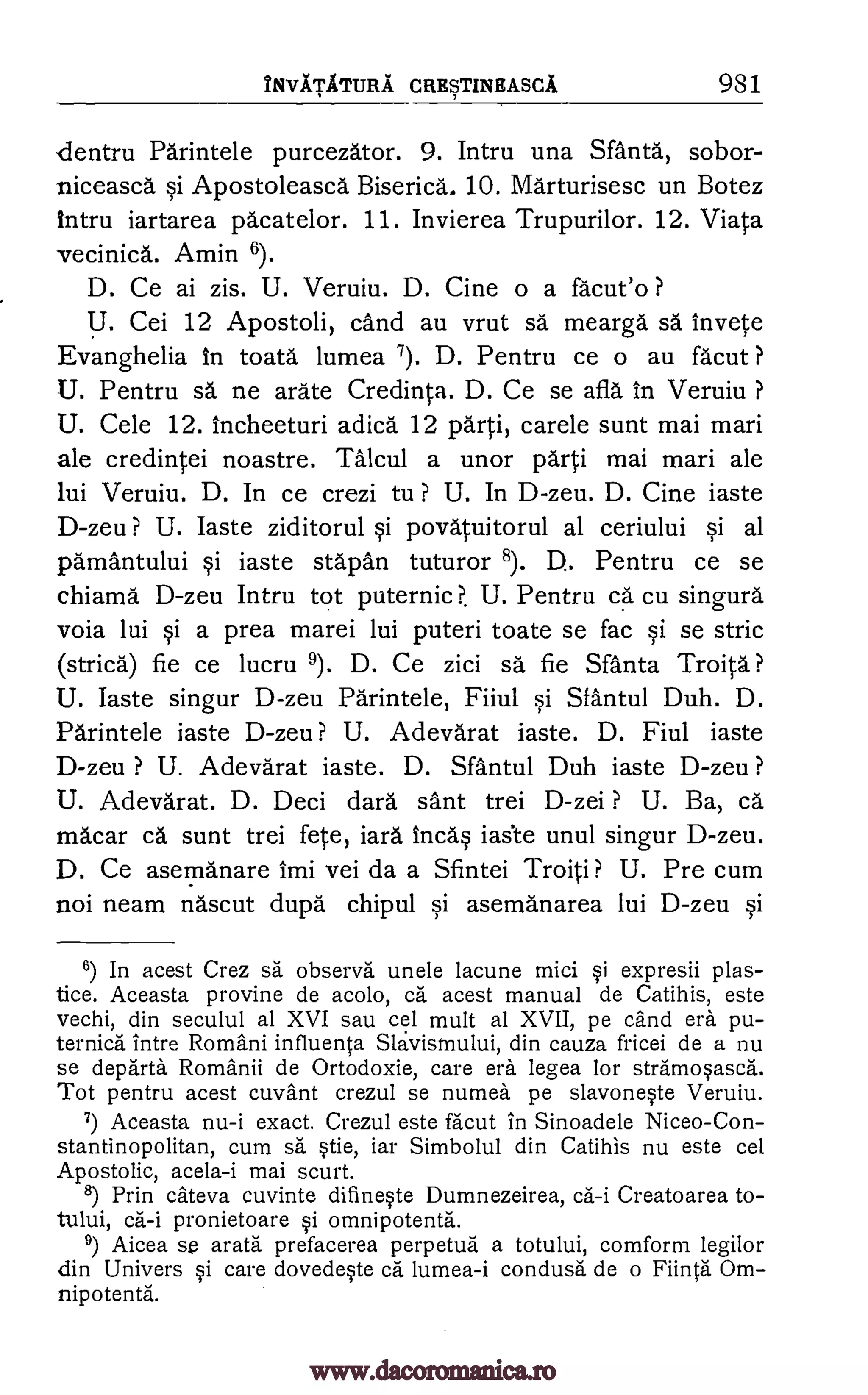 INVATATTJRA CRESTINEASCA 981
dentru Parintele purcezator. 9. Intru una Sfanta, sobor-
niceasca si Apostoleasca Biserica. 10. Marturisesc un Botez
intru iartarea pacatelor. 11. Invierea Trupurilor. 12. Viata
vecinica. Amin 6).
D. Ce ai zis. U. Veruiu. D. Cine o a fa'cut'o ?
U. Cei 12 Apostoli, cand au vrut sa mearga sa invete
Evanghelia In toata lumea 7). D. Pentru ce o au facut ?
U. Pentru sa ne arate Credinta. D. Ce se afla in Veruiu ?
U. Cele 12. incheeturi adica 12 parti, carele sunt mai mari
ale credintei noastre. Talcul a unor parti mai mari ale
lui Veruiu. D. In ce crezi to ? U. In D-zeu. D. Cine iaste
D-zeu ? U. laste ziditorul si povatuitorul al ceriului si al
parnantului si iaste stapan tuturor 8). D.. Pentru ce se
chiama D-zeu Intru tot puternic?. U. Pentru ca cu singura
voia lui si a prea marei lui puteri toate se fac si se stric
(strica) fie ce lucru 9). D. Ce zici sa. fie Santa Troita?
U. Iaste singur D-zeu Parintele, Fiiul si Sfantul Duh. D.
Parintele iaste D-zeu? U. Adevarat iaste. D. Fiul iaste
D-zeu ? U. Adevarat iaste. D. Sfantul Duh iaste D-zeu ?
U. Adevarat. D. Deci darn sant trei D-zei ? U. Ba, ea
macar ca sunt trei fete, iara Incas iaste unul singur D-zeu.
D. Ce asemanare Imi vei da a Sfintei Troiti ? U. Pre cum
not neam nascut dupd chipul si asemanarea lui D-zeu si
6) In acest Crez sa observa unele lacune mici si expresii plas-
tice. Aceasta provine de acolo, ca acest manual de Catihis, este
vechi, din seculul al XVI sau cel mult al XVII, pe cand era pu-
ternica Intre Romani influenta Slavismului, din cauza fricei de a nu
se departh Romanii de Ortodoxie, care era legea for stramosasca.
Tot pentru acest cuvant crezul se numea pe slavoneste Veruiu.
7) Aceasta nu-i exact. Crezul este facut in Sinoadele Niceo-Con-
stantinopolitan, cum sä stie, iar Simbolul din Catihis nu este cel
Apostolic, acela-i mai scurt.
8) Prin cateva cuvinte difineste Dumnezeirea, ca-i Creatoarea to-
tului, ca-i pronietoare si omnipotenta.
9) Aicea arata prefacerea perpetua a totului, comform legilor
din Univers si care dovedeste ca lumea-i condusa de o Fiinta Om-
nipotenta.
se
www.dacoromanica.ro
 