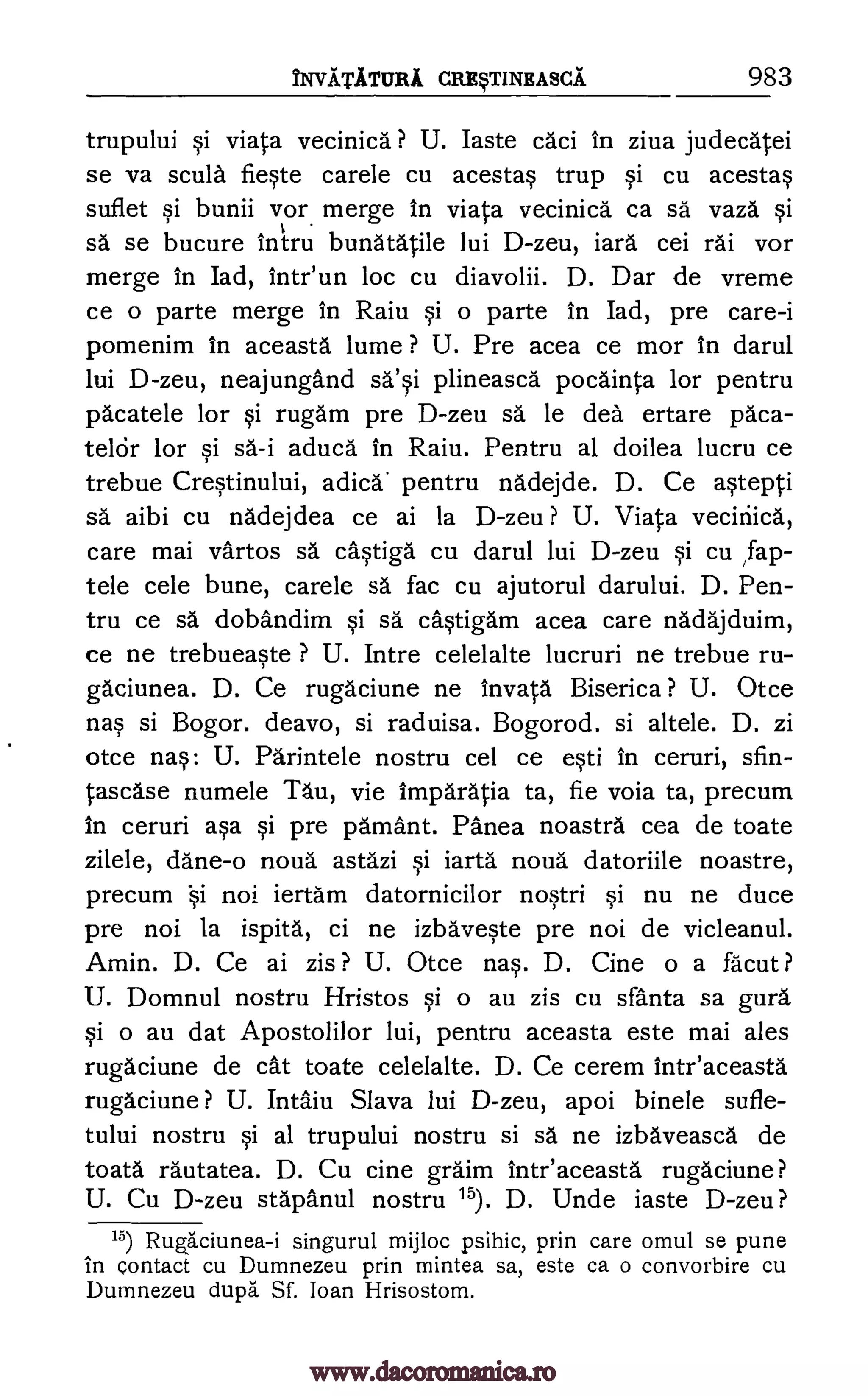 NVATATURI CRE§TINEASCA 983
trupului si viata vecinica ? U. Iaste caci in ziva judecatei
se va scula fieste carele cu acestas trup si cu acestas
suflet si bunii vor merge in viata vecinica ca sä vaza si
sa se bucure intru bunatatile lui D-zeu, iara cei rai vor
merge In Iad, intriun loc cu diavolii. D. Dar de vreme
ce o parte merge In Raiu si o parte in Iad, pre care-i
pomenim in aceasta lume ? U. Pre acea ce mor in darul
lui D-zeu, neajungand sa'si plineasca pocainta for pentru
pacatele for si rugam pre D-zeu sa le dea ertare paca-
telcir for si sa-i aduca in Raiu. Pentru al doilea lucru ce
trebue Crestinului, adica' pentru nadejde. D. Ce astepti
sa aibi cu nadejdea ce ai la D-zeu ? U. Viata vecinica,
care mai vartos sa cAstiga cu darul lui D-zeu si cu ,fap-
tele cele bune, carele sa fac cu ajutorul darului. D. Pen-
tru ce sa dobandim si sa castigam acea care nadajduim,
ce ne trebueaste ? U. Intre celelalte lucruri ne trebue ru-
gaciunea. D. Ce rugaciune ne invata Biserica ? U. Otce
nas si Bogor. deavo, si raduisa. Bogorod. si altele. D. zi
otce nas: U. Parintele nostru cel ce esti in ceruri, sfin-
tascase numele Tau, vie imparatia ta, fie voia ta, precum
in ceruri asa si pre pamant. Panea noastra cea de toate
zilele, dane-o noud astazi si iarta noua datoriile noastre,
precum i noi iertam datornicilor nostri si nu ne duce
pre noi la ispita, ci ne izbaveste pre noi de vicleanul.
Amin. D. Ce ai zis ? U. Otce rms. D. Cine o a fa'cut ?
U. Domnul nostru Hristos si o au zis cu sfanta sa gura
si o au dat Apostolilor lui, pentru aceasta este mai ales
rugaciune de cat toate celelalte. D. Ce cerem intr'aceasta
rugaciune ? U. Intaiu Slava lui D-zeu, apoi binele sufle-
tului nostru si al trupului nostru si sa ne izbaveasca de
toata rautatea. D. Cu cine graim inteaceasta rugaciune?
U. Cu D-zeu stapanul nostru 15). D. Unde iaste D-zeu?
15) Rugb.'ciunea-i singurul mijloc psihic, prin care omul se pune
in contact cu Dumnezeu prin mintea sa, este ca o convorbire cu
Dumnezeu dupa Sf. loan Hrisostom.
www.dacoromanica.ro
 