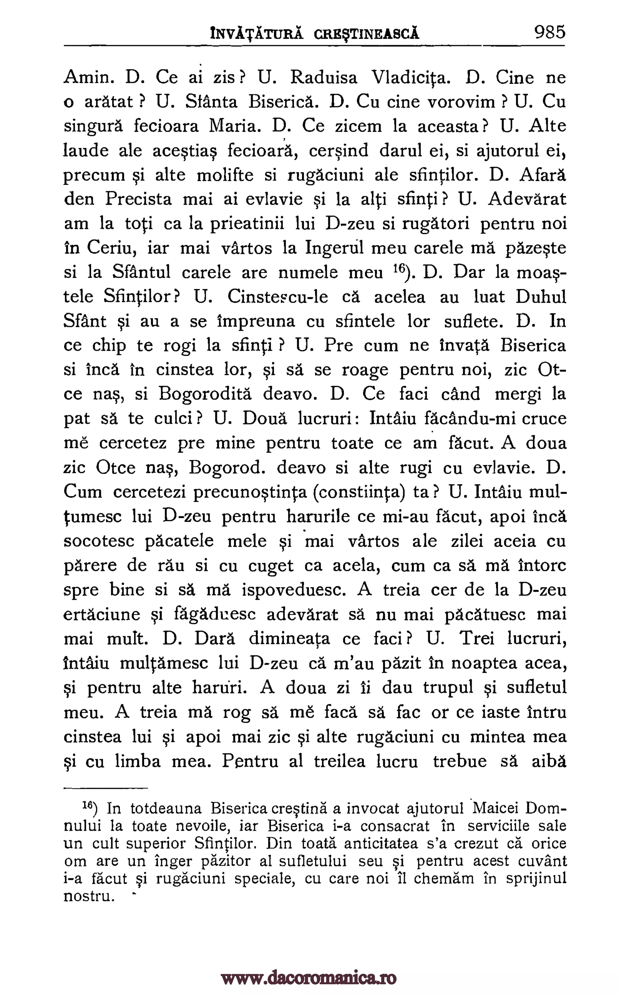 iNVATA.TURA CREVTINEABCA 985
Amin. D. Ce ai zis ? U. Raduisa Vladicita. D. Cine ne
o aratat ? U. Sfanta Biserica. D. Cu cine vorovim ? U. Cu
singurd fecioara Maria. D. Ce zicem la aceasta ? U. Alte
laude ale aceqtio. s fecioara, cerOnd darul ei, si ajutorul ei,
precum Si alte molifte si rugaciuni ale sfintilor. D. Afara
den Precista mai ai evlavie la alti sfinti ? U. Adevarat
am la toti ca la prieatinii lui D-zeu si rugatori pentru noi
in Ceriu, iar mai vartos la Ingertil meu carele ma pazeqte
si la Santul carele are numele meu 16). D. Dar la moa§-
tele Sfintilor ? U. Cinstescu-le ca acelea au luat Duhul
Sant au a se impreuna cu sfintele for suflete. D. In
ce chip te rogi la sfinti ? U. Pre cum ne Invatd Biserica
si Inca in cinstea tor, qi sa se roage pentru noi, zic Ot-
ce nas, si Bogoroditd deavo. D. Ce faci cand mergi la
pat sa te culci ? U. Doud lucruri: Intaiu fa'andu-mi cruce
me cercetez pre mine pentru toate ce am facut. A doua
zic Otce nas, Bogorod. deavo si alte rugi cu evlavie. D.
Cum cercetezi precunoqtinta (constiinta) to ? U. Intaiu mul-
tumesc lui D-zeu pentru harurile ce mi-au facut, apoi Inca
socotesc pdcatele mele §i mai vartos ale zilei aceia cu
parere de rau si cu cuget ca acela, cum ca sa ma intorc
spre bine si sa ma ispoveduesc. A treia cer de la D-zeu
ertaciune fagaduesc adevarat sa nu mai pacatuesc mai
mai mutt. D. Dard dimineata ce faci ? U. Trei lucruri,
intaiu multamesc lui D-zeu ca m'au pazit in noaptea acea,
§i pentru alte hartiri. A doua zi ii dau trupul ,si sufletul
meu. A treia ma rag sa me facd sä fac or ce iaste intru
cinstea lui qi apoi mai zic qi alte rugaciuni cu mintea mea
§i cu limba mea. Pentru al treilea lucru trebue sa aiba
16) In totdeauna Biserica cresting a invocat ajutorul Maicei Dom-
nului la toate nevoile, iar Biserica i-a consacrat in serviciile sale
un cult superior Sfintilor. Din toata anticitatea s'a crezut ca orice
om are un finger pAzitor al sufletului seu §i pentru acest cuvant
i-a facut §i rugaciuni speciale, cu care noi II chemam in sprijinul
nostru.
si
si
si
www.dacoromanica.ro
 