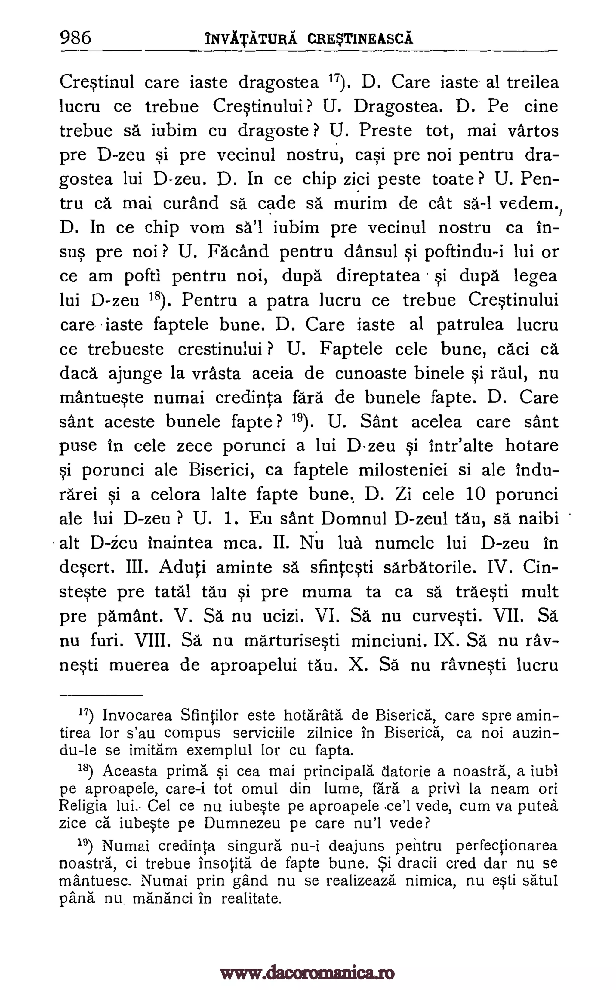 986 NVITATURA CRqT1NEASCA
Crestinul care iaste dragostea 17). D. Care iaste al treilea
lucru ce trebue Crestinului? U. Dragostea. D. Pe tine
trebue sa iubim cu dragoste ? U. Preste tot, mai vartos
pre D-zeu si pre vecinul nostru, casi pre noi pentru dra-
gostea lui D-zeu. D. In ce chip zici peste toate ? U. Pen-
tru ca mai curand sa cade sa murim de cat sa-1 vedem.,
D. In ce chip vom iubim pre vecinul nostru ca in-
sus pre noi ? U. nand pentru dansul si poftindu-i lui or
ce am pofti pentru noi, dupa direptatea si dupa legea
lui D-zeu 18). Pentru a patra lucru ce trebue Crestinului
care iaste faptele bune. D. Care iaste al patrulea lucru
ce trebueste crestinului ? U. Faptele cele bune, caci ca
dach" ajunge la vrasta aceia de cunoaste binele si raul, nu
mantueste numai credinta fara de bunele fapte. D. Care
sant aceste bunele fapte ? 19). U. Sant acelea care sant
puse in cele zece porunci a lui D-zeu si Intr'alte hotare
si porunci ale Biserici, ca faptele milosteniei si ale lndu-
rarei si a celora lalte fapte bune. D. Zi cele 10 porunci
ale lui D-zeu ? U. 1. Eu santDomnul D-zeul tau, sa naibi
alt D-Zeu inaintea mea. II. Nu lua numele lui D-zeu in
desert. III. Aduti aminte sa sfintesti sarbatorile. IV. an-
steste pre tatal tau §i pre muma to ca sa traWi mult
pre pamant. V. Sa nu ucizi. VI. Sa nu curvesti. VII. Sal
nu furi. VIII. Sa nu marturisesti minciuni. IX. SA nu ray-
nesti muerea de aproapelui tau. X. SA nu ravnesti lucru
17) Invocarea Sfintilor este hotarata de Biserica, care spre amin-
tirea for s'au compus serviciile zilnice in Biserica, ca noi auzin-
du-le se imitam exemplul for cu fapta.
18) Aceasta prima si cea mai principals tlatorie a noastra, a iubi
pe aproapele, care-i tot omul din lume, fail a privi la neam on
Religia lui.- Cel ce nu iubeste pe aproapele .ce'l vede, cum va putea
zice ca iubeste pe Dumnezeu pe care nu'l vede?
19) Numai credinta singura nu-i deajuns pentru perfectionarea
noastra, ci trebue insotita de fapte bune. dracii cred dar nu se
mantuesc. Numai prin gand nu se realizeaza nimica, nu esti satul
pang nu mananci in realitate.
sa'l
5i
www.dacoromanica.ro
 