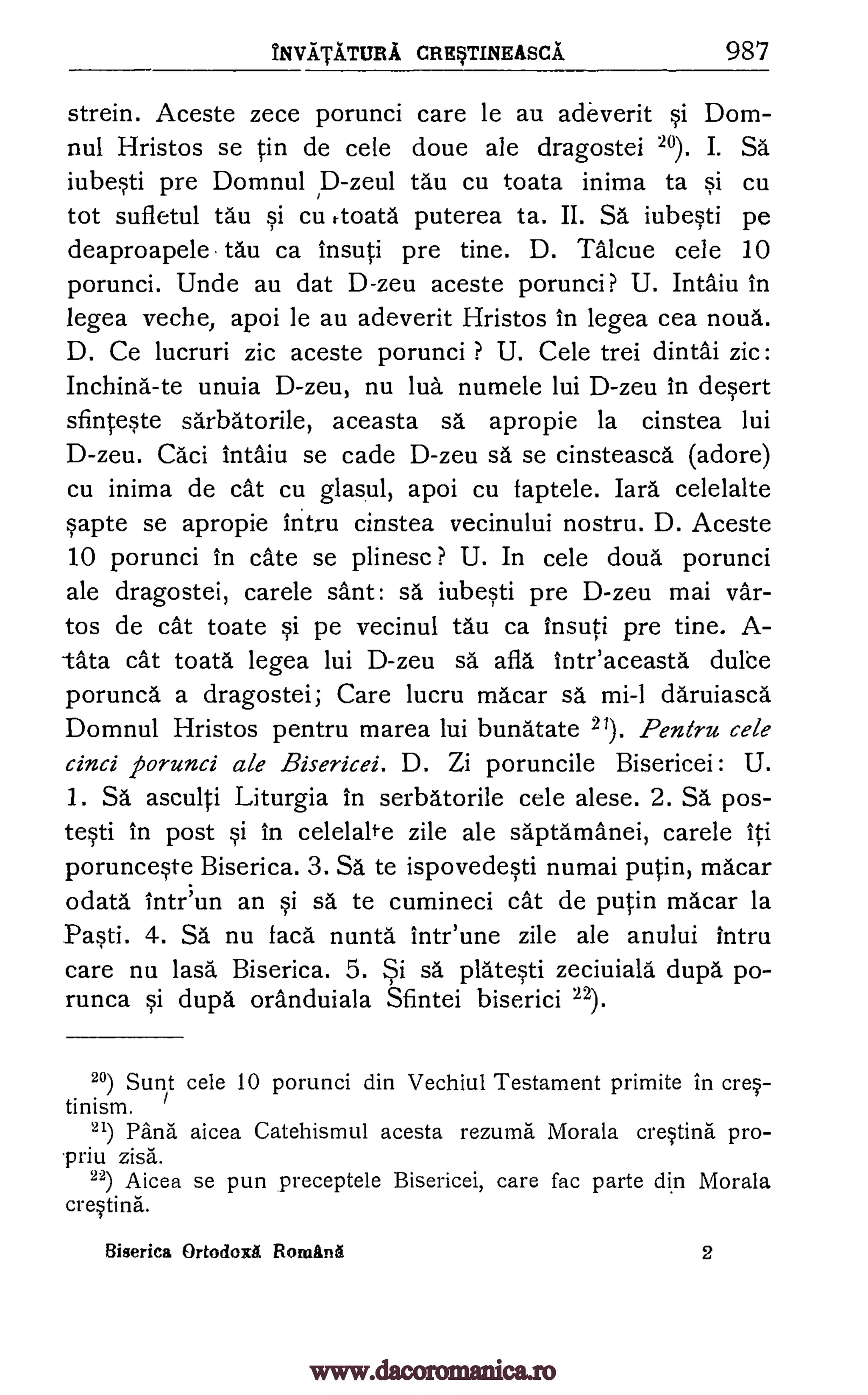 NviTiTuR A CRRTINEASCA 987
strein. Aceste zece porunci care le au adeverit si Dom-
nul Hristos se in de cele doue ale dragostei 20). I. Sa
iubesti pre Domnul p-zeul tau cu toata inima ta si cu
tot sufletul tau si cu rtoata puterea ta. II. Sa iubesti pe
deaproapele tau ca insuti pre tine. D. Talcue cele 10
porunci. Unde au dat D-zeu aceste porunci? U. Intaiu in
legea veche, apoi le au adeverit Hristos in legea cea noun.
D. Ce lucruri zic aceste porunci ? U. Cele trei dintai zic:
Inching -te unuia D-zeu, nu lug numele lui D-zeu in desert
sfinteste sdrbatorile, aceasta sa apropie la cinstea lui
D-zeu. Caci intaiu se cade D-zeu sa se cinsteasca (adore)
cu inima de cat cu glasul, apoi cu faptele. lard celelalte
sapte se apropie intru cinstea vecinului nostru. D. Aceste
10 porunci in cate se plinesc ? U. In cele cloud porunci
ale dragostei, carele sant: sa iubesti pre D-zeu mai var-
tos de cat toate si pe vecinul tau ca insuti pre tine. A-
tka cat toata legea lui D-zeu sd afla inteaceasta duke
porunca a dragostei; Care lucru macar sa mi-1 daruiasca
Domnul Hristos pentru marea lui bunatate 21). Peneru cele
cinci porunci ale Bisericei. D. Zi poruncile Bisericei : U.
1. Sa asculti Liturgia in serbatorile cele alese. 2. Sa pos-
testi in post si in celelalte zile ale saptamanei, carele iti
porunceste Biserica. 3. Sa te ispovedesti numai putin, macar
odata intr'un an si sd te cumineci cat de putin macar la
Pasti. 4. Sa nu facd nuntd" intr'une zile ale anului intru
care nu lasa, Biserica. 5. Si sa, platesti zeciuiala dupa po-
runca si dupa oranduiala Sfintei biserici 22).
20) Sunt cele 10 porunci din Vechiul Testament primite in cre-
tinism.
21) Pand aicea Catehismul acesta rezuma Morala cresting pro-
priu zisa.
22) Aicea se pun preceptele Bisericei, care fac parte din Morala
cresting.
Biserica Ortodoxa Roman§ 2
www.dacoromanica.ro
 