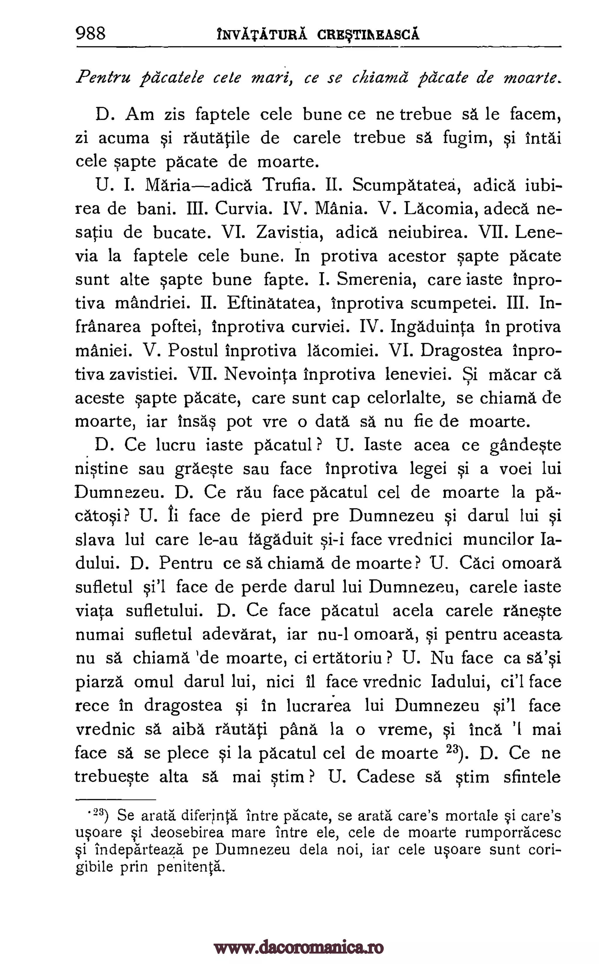 988 iNVITATIMA. CRE§TMEASCA
Pentru pdcalele cete mari, ce se chiamd pacate de moarte.
D. Am zis faptele cele bune ce ne trebue sä le facem,
zi acuma si rautatile de carele trebue sa fugim, si intal
cele sapte pacate de moarte.
U. I. Mariaadica Trufia. II. Scumpatatea, adica iubi-
rea de bani. III. Curvia. IV. Mania. V. Lacomia, adeca ne-
satiu de bucate. VI. Zavistia, adica." neiubirea. VII. Lene-
via la faptele cele bune. In protiva acestor sapte pacate
sunt alte sapte bune fapte. I. Smerenia, care iaste inpro-
tiva mandriei. II. Eftinatatea, inprotiva scumpetei. III. In-
franarea poftei, Inprotiva curviei. IV. Ingaduinta in protiva
maniei. V. Postul inprotiva lacomiei. VI. Dragostea inpro-
tiva zavistiei. VII. Nevointa inprotiva leneviei. Si macar ca
aceste sapte pacate, care sunt cap celorlalte, se chiama de
moarte, iar Insas pot vre o data sa nu fie de moarte.
D. Ce lucru iaste pacatul ? U. Iaste acea ce gandeste
nistine sau graeste sau face inprotiva legei si a voei lui
Dumnezeu. D. Ce rau face pacatul cel de moarte la pa.-
catosi ? U. ti face de pierd pre Dumnezeu si darul lui si
slava lui care le-au fagaduit face vrednici muncilor Ia-
dului. D. Pentru ce sa chiama de moarte ? U. Caci omoara
sufletul si'l face de perde darul lui Dumnezeu, carele iaste
viata sufletului. D. Ce face pacatul acela carele rane.ste
numai sufletul adevarat, iar nu-1 omoard, si pentru aceasta
nu sa chiama 'de moarte, ci ertatoriu ? U. Nu face ca sa'si
piarza omul darul lui, nici 11 face vrednic Iadului, ci'l face
rece in dragostea si in lucraiea lui Dumnezeu si'l face
vrednic sa aiba rautati pang la o vreme, si Inca '1 mai
face sa se piece si la pacatul cel de moarte 23). D. Ce ne
trebueste alta sa mai stim ? U. Cadese sa stim sfintele
'23) Se arata difer4ita intre pacate, se arata care's mortale i care's
upare §i deosebirea mare intre ele, cele de moarte rumporracesc
si indeparteaza pe Dumnezeu dela noi, iar cele upare sunt cori-
gibile prin penitents.
si-i
www.dacoromanica.ro
 