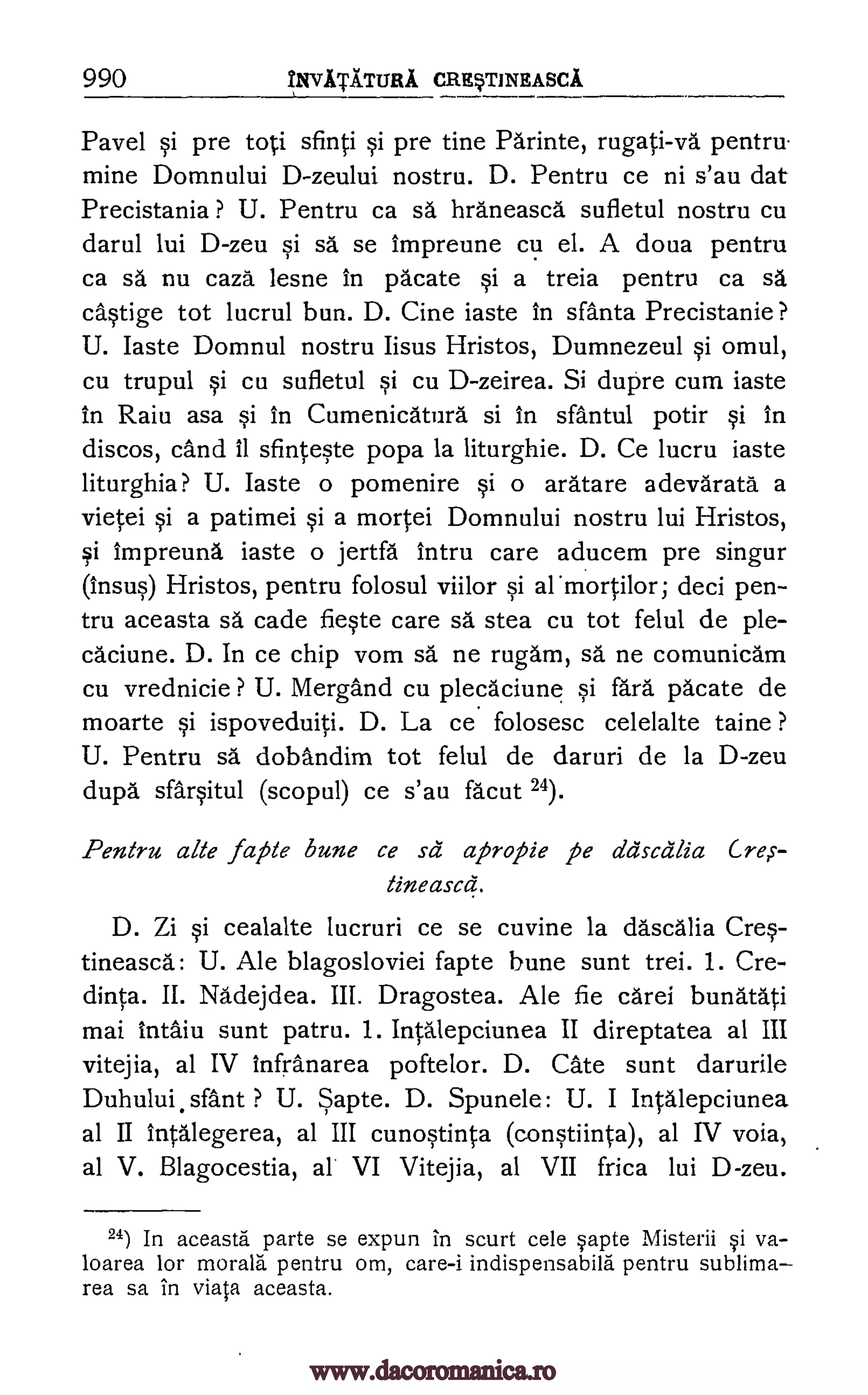 990 yliVATATITRA CREVrINEASCA
Pavel si pre to ;i sfinti si pre tine Parinte, rugati-va pentru
mine Domnului D-zeului nostru. D. Pentru ce ni s'au dat
Precistania ? U. Pentru ca sä hra'neasca sufletul nostru cu
darul lui D-zeu si sä se impreune cu el. A doua pentru
ca sã nu caza lesne in Vacate si a treia pentru ca sa
ca§tige tot lucrul bun. D. Cine iaste in sfanta Precistanie?
U. Iaste Domnul nostru Iisus Hristos, Dumnezeul si omul,
cu trupul si cu sufletul si cu D-zeirea. Si dupre cum iaste
in Raiu asa si in Cumenicatura si in sfantul potir si in
discos, cand 11 sfinteste popa la liturghie. D. Ce lucru iaste
liturghia? U. Iaste o pomenire si o aratare adevarata a
vietei §i a patimei si a mortei Domnului nostru lui Hristos,
si impreuna iaste o jertfa Intru care aducem pre singur
(insus) Hristos, pentru folosul viilor si armortilor; deci pen-
tru aceasta sa cade fieste care sä stea cu tot felul de ple-
ca.ciune. D. In ce chip vom sa ne rugam, sa ne comunicam
cu vrednicie ? U. Mergand cu plecaciune si fara pacate de
moarte si ispoveduiti. D. La ce folosesc celelalte taine ?
U. Pentru sa dobandim tot felul de daruri de la D-zeu
dupa. sfarsitul (scopul) ce s'au fa'cut 24).
Pentru alle jape bune ce sa apropie pe ddscalia Cre,s-
tineascd.
D. Zi si cealalte lucruri ce se cuvine la dascalia Cres-
tineasca: U. Ale blagosloviei fapte bune sunt trei. 1. Cre-
dinta. II. Nadejdea. III. Dragostea. Ale fie carei bunatati
mai intaiu sunt patru. 1. Intalepciunea II direptatea al III
vitejia, al IV infranarea poftelor. D. Cate sunt darurile
Duhului.sfant ? U. Sapte. D. Spunele: U. I Intalepciunea
al II intalegerea, al III cunostinta (constiinta), al IV voia,
al V. Blagocestia, al VI Vitejia, al VII frica lui D-zeu.
24) In aceasta parte se expun in scurt cele sapte Misterii si va-
loarea for morara pentru om, care-i indispensabila pentru sublima
rea sa in viata aceasta.
www.dacoromanica.ro
 
