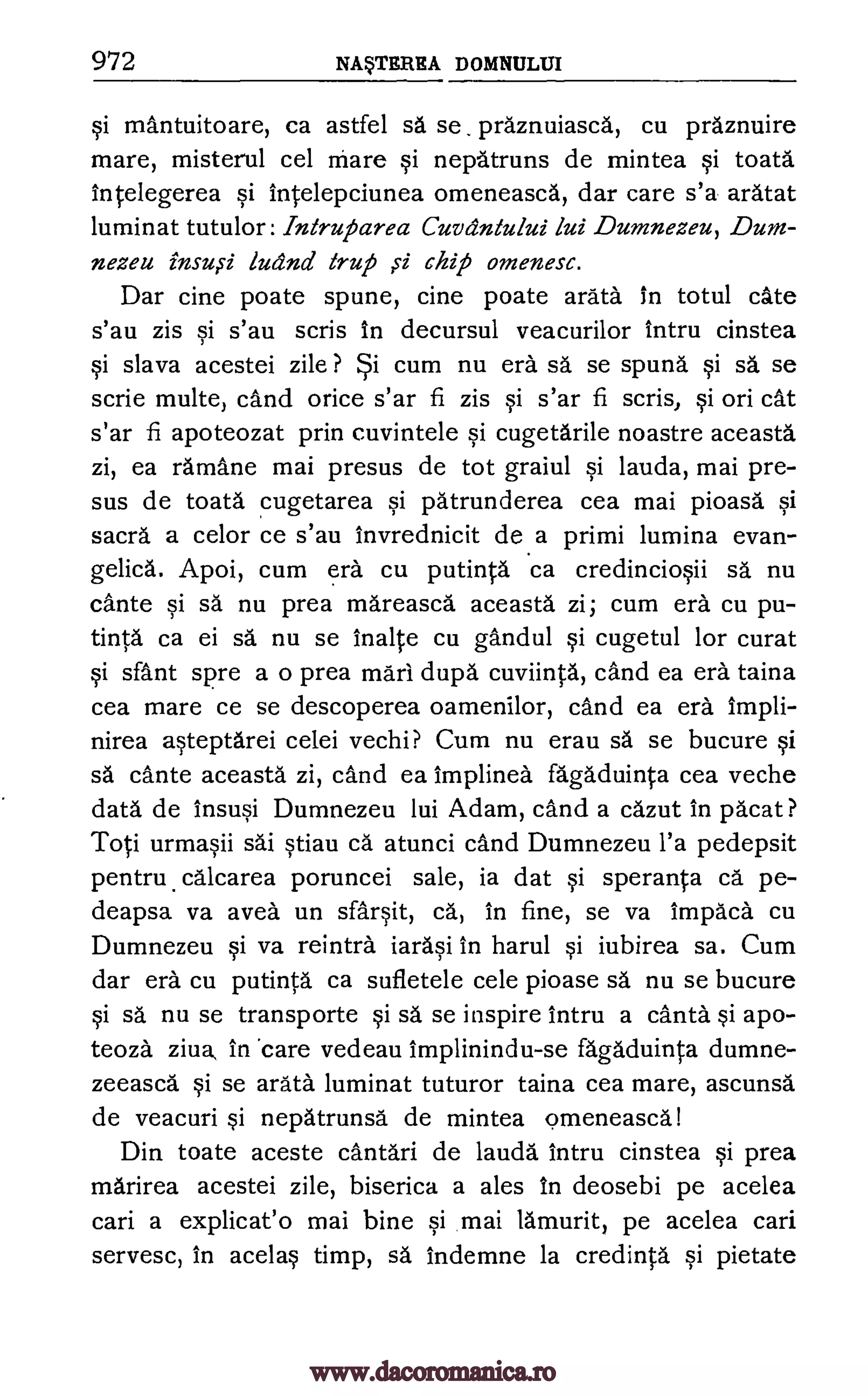 972 NAVITREA DOMNULIJI
§i mantuitoare, ca astfel O. se praznuiasca, cu praznuire
mare, misterul cel mare §i nepatruns de mintea §i toata
Intelegerea §i intelepciunea omeneasca, dar care s'a aratat
luminat tutulor: Intruparea Cuvdntului lui Dumnezeu, Dum-
nezeu ludnd trup si chip omenesc.
Dar tine poate spune, cine poate arata in totul cite
s'au zis §i s'au scris In decursul veacurilor intru cinstea
§i slava acestei zile ? cum nu era sa se spund qi sa se
scrie multe, cand orice s'ar fi zis §i s'ar fi scris, §i on cat
s'ar fi apoteozat prin cuvintele §i cugetarile noastre aceasta
zi, ea ramane mai presus de tot graiul §i lauda, mai pre-
sus de toata cugetarea §i patrunderea cea mai pioasa. §i
sacra a celor ce s'au invrednicit de a primi lumina evan-
gelica. Apoi, cum era cu putinta ca credincio§ii sa nu
cante qi sä nu prea mareasca aceasta zi; cum era cu pu-
tinta ca ei sa nu se lnalte cu gandul §i cugetul for curat
§i sant spre a o prea marl dupa cuviinta, cand ea era taina
cea mare ce se descoperea oamenilor, cand ea era Impli-
nirea a§teptarei celei vechi? Cum nu erau sa se bucure §i
sä cante aceasta zi, cand ea Implinea fagaduinta cea veche
data de Insu§i Dumnezeu lui Adam, cand a cazut in pacat ?
Toti urma§ii sai §tiau ea atunci cand Dumnezeu l'a pedepsit
pentru. calcarea poruncei sale, is dat §i speranta ca pe-
deapsa va avea un sfar§it, ca., in fine, se va Impaca cu
Dumnezeu §i va reintra iara§i In harul §i iubirea sa. Cum
dar era cu putinta ca sufletele cele pioase sa nu se bucure
§i sa nu se transporte §i sä se inspire intru a canta §i apo-
teoza ziva, in 'care vedeau Implinindu-se agaduinta dumne-
zeeasca Si se arata luminat tuturor taina cea mare, ascunsa
de veacuri §i nepatrunsa de mintea omeneasca!
Din toate aceste cantari de lauda intru cinstea §i prea
marirea acestei zile, biserica a ales In deosebi pe acelea
can a explicat'o mai bine §i mai lamurit, pe acelea can
servesc, in acela§ timp, sa indemne la credinta §i pietate
insu ,ci
www.dacoromanica.ro
 