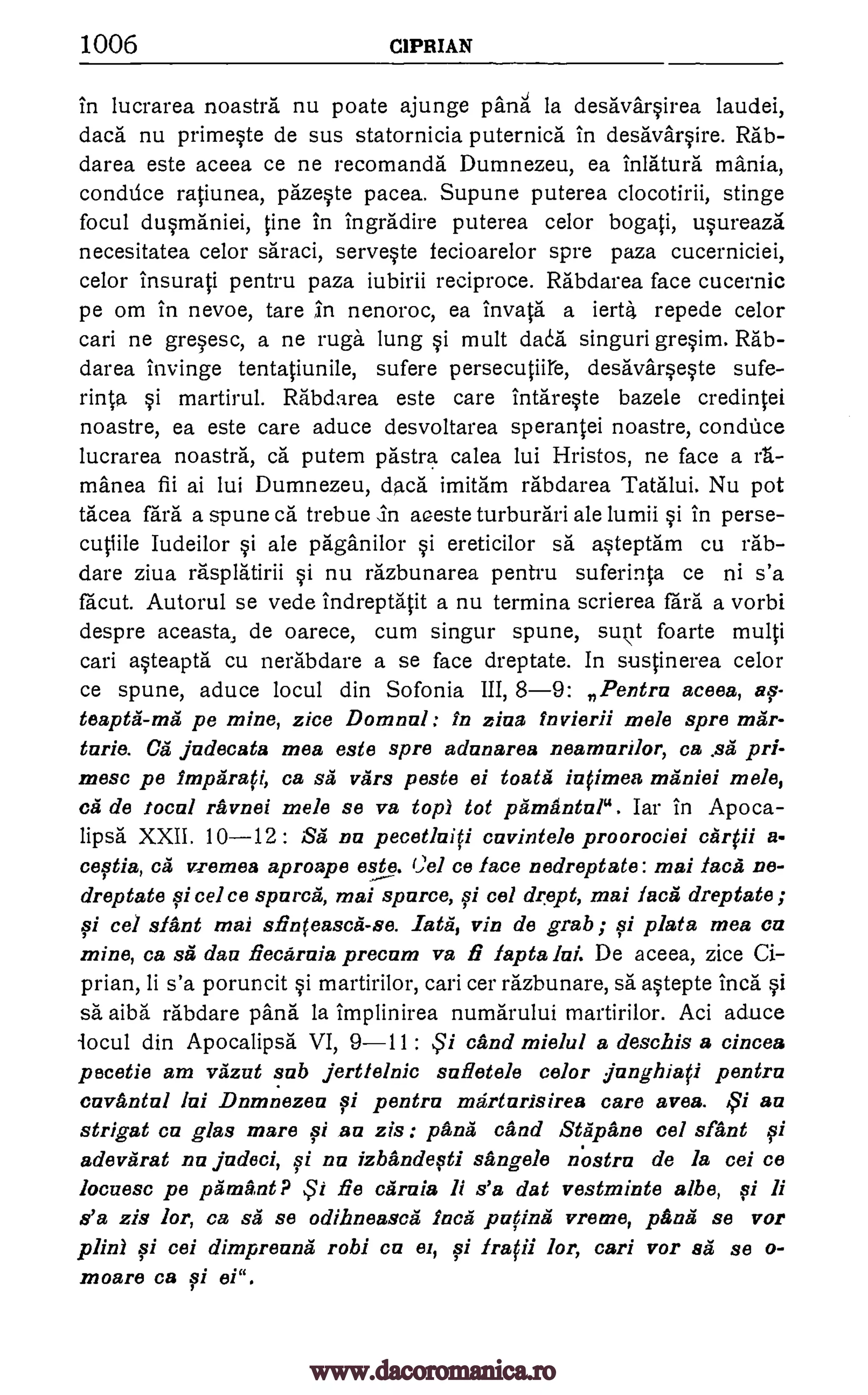 1006 CIPRIAN
in lucrarea noastra nu poate ajunge pang la desavarsirea laudei,
daca nu primeste de sus statornicia puternica in desavarsire. Rab-
darea este aceea ce ne recomanda Dumnezeu, ea inlatura mania,
conthice ratiunea, pazeste pacea. Supune puterea clocotirii, stinge
focul dusmaniei, tine in ingradire puterea celor bogati, usureaza
necesitatea celor saraci, serveste fecioarelor spre paza cucerniciei,
celor Insurati pentru paza iubirii reciproce. Rabdarea face cucernic
pe om in nevoe, tare ',in nenoroc, ea invata a ierta repede celor
cari ne gresesc, a ne rugs lung si mult daoa singuri gresim. Rab-
darea invinge tentatiunile, sufere persecutiire, desavarseste sufe-
rinta. i martirul. Rabda.rea este care intareste bazele credintei
noastre, ea este care aduce desvoltarea sperantei noastre, condUce
lucrarea noastra, ca putem pastra calea lui Hristos, ne face a rt.-
manea fii ai lui Dumnezeu, dad: imitam rabdarea Tatalui. Nu pot
tacea fail a spune ca trebue in aaeste turburari ale lumii si in perse-
cutiile Iudeilor si ale paganilor si ereticilor sa asteptam cu rab-
dare ziva rasplatirii si nu razbunarea pentru suferinta ce ni s'a
facut. Autorul se vede indreptatit a nu termina scrierea fard a vorbi
despre aceasta, de oarece, cum singur spune, suit foarte multi
cari asteapta cu nerabdare a se face dreptate. In sustinerea celor
ce spune, aduce locul din Sofonia III, 8-9: Pentru aceea, as-
teapta-má pe mine, zice Domnul : In ziva fnvierii mele spre mar-
tarie. Ca judecata mea este spre adunarea neamurilor, ca .s5 pri-
mesa pe lmparafi, ca sa vars poste ei toata iu(imea maniei mele,
cal de focal ravnei mole se va top) tot pamantul". Iar in Apo ca-
lipsa XXII. 10 -12: Sa nu pecetluifi cuvintele proorociei
cestia, ca vremea aproape este. (;el ce face nedreptate: mai faces ne-
dreptate si cel ce spura, mai spurce, si cel drept, mai face dreptate ;
qi cel slant mai sfin(easca-se. _rata, vin de grab ; si plata mea cu
mine, ca .95 dau fiecarnia precum va f lapta lui. De aceea, zice Ci-
prian, li s'a poruncit martirilor, can cer razbunare, sa astepte Inca si
sa aiba rabdare pans la implinirea numarului martirilor. Aci aduce
locul din Apocalipsa VI, 9-11 : tend mielul a deschis a cincea
pecetie am vazut sub jertlelnic sufletele color junghia0 pentru
cuvantul lui Dumnezeu si pentru marturisirea care ayes. 43i au
strigat cu glas mare si au zis panes ca nd Stapane cel slant si
adevarat nu judeci, si nu izbandesti sangele nostra de Is cei ce
locuesc pe Omani? .5'i fie cifraia li s'a dat vestminte albe, fi li
s'a zis lor, ca s5 se odihneasc5 Inca patina vreme, papa se vor
plinl si cei dimpreunA robi cu el, fi Ira(ii lor, cari vor 8'5 se o-
moare ca si ei".
cArlii a-
.5'i
pi
www.dacoromanica.ro
 