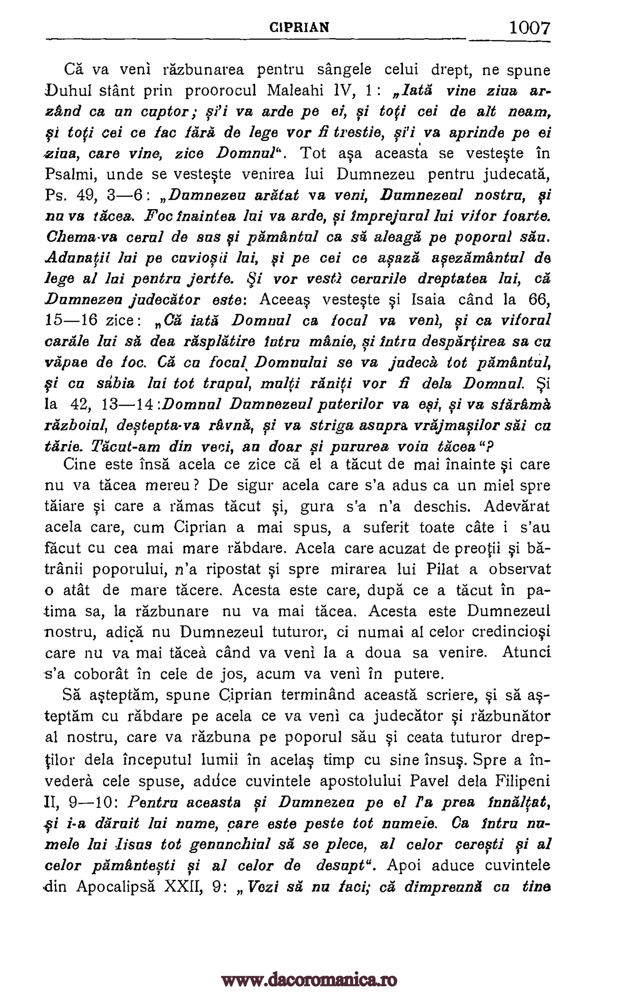 CIPRIAN 1007
Ca va veni razbunarea pentru sangele celui drept, ne spune
Duhul slant prin proorocul Maleahi 1V, 1 : data vine ziva ar-
zand ca an captor; va arde pe ei, si toff eel de alt neam,
si toti cei ce lac fare de lege vor fi trestle, .va aprinde pe ei
ziaa, care vine, zice Domnul". Tot asa aceasta se vesteste in
Psalmi, unde se vesteste venirea lui Dumnezeu pentru judecata,
Ps. 49, 3 -6: Dumnezeu aratat va veni, Dumnezeul nostra,
nu va races. Foc Inaintea lui va arde, si imprejural lui vifor foarte.
ChOTITELVa coral de sus fi pima ntal ca sa aleaga pe poporul situ.
Adunatii Jul pe cuviapii Jai, f i pe cei ce asaza afezamantul de
lege al lui pentru jertfe. qi vor vest) cerurile dreptatea lui, ca
Dumnezeu judecator este: Aceeas vesteste si Isaia cand la 66,
15-16 zice : Ca fate Domnul ca focal vs von), si ca viforal
carale lui sa des rasplatire Intra manic, fi Intra desparfirea sa cu
vapae de foc. Ca en focal Domnului se vs judeca tot pamantul,
fi ca stibia Jul tot trapul, multi raniti vor fi dela Domnul.
la 42, 13-14 :Domnul Dumnezeul puterilor va efi, si vs sfarama
razboiul, desteptava ravna, si va striga ssupra vrajmasilor sal on
tarie. Tacut-am din veci, au dour tsi pururea voiu tacos"?
Cine este lush' acela ce zice ca el a tacut de mai inainte si care
nu va tacea mereu ? De sigur acela care s'a adus ca un miel spre
taiare si care a ramas tacut si, gura n'a deschis. Adevarat
acela care, cum Ciprian a mai spus, a suferit toate cate i s'au
facut cu cea mai mare rabdare. Acela care acuzat de preotii
tranii poporului, n'a ripostat si spre mirarea lui Pilat a observat
o atat de mare tacere. Acesta este care, dupe ce a tacut in pa-
.tima sa, la razbunare nu va mai tacea. Acesta este Dumnezeul
nostru, adica nu Dumnezeul tuturor, ci numai al celor credinciosi
care nu va mai tacea cand va veni la a doua sa venire. Atunci
s'a coborat in cele de jos, acum va veni in putere.
Sa asteptam, spune Ciprian terminand aceasta scriere, sa as-
teptam cu rabdare pe acela ce va veni ca judecator si razbunator
al nostru, care va razbuna pe poporul sau si ceata tuturor drep-
tilor dela inceputul lumii in acelas timp cu sine insus. Spre a in-
vedera cele spuse, addce cuvintele apostolului Pavel dela Filipeni
II, 9-10: Pentru aceasta fi Dumnezea pe el l'a pros lnnalfat,
i i-a daruit lui name, pare este poste tot numeie. Ca lntru nu-
mole lui lista tot genunclzial sa se piece, al color ceresti pi al
color primantefti vi al color de desupt". Apoi aduce cuvintele
din Apocalipsa XXII, 9: JTozi sa nu fuel; ca dimpreuna ca tine
piti
§i ba-
§i
el
pi
sSi
sa
www.dacoromanica.ro
 