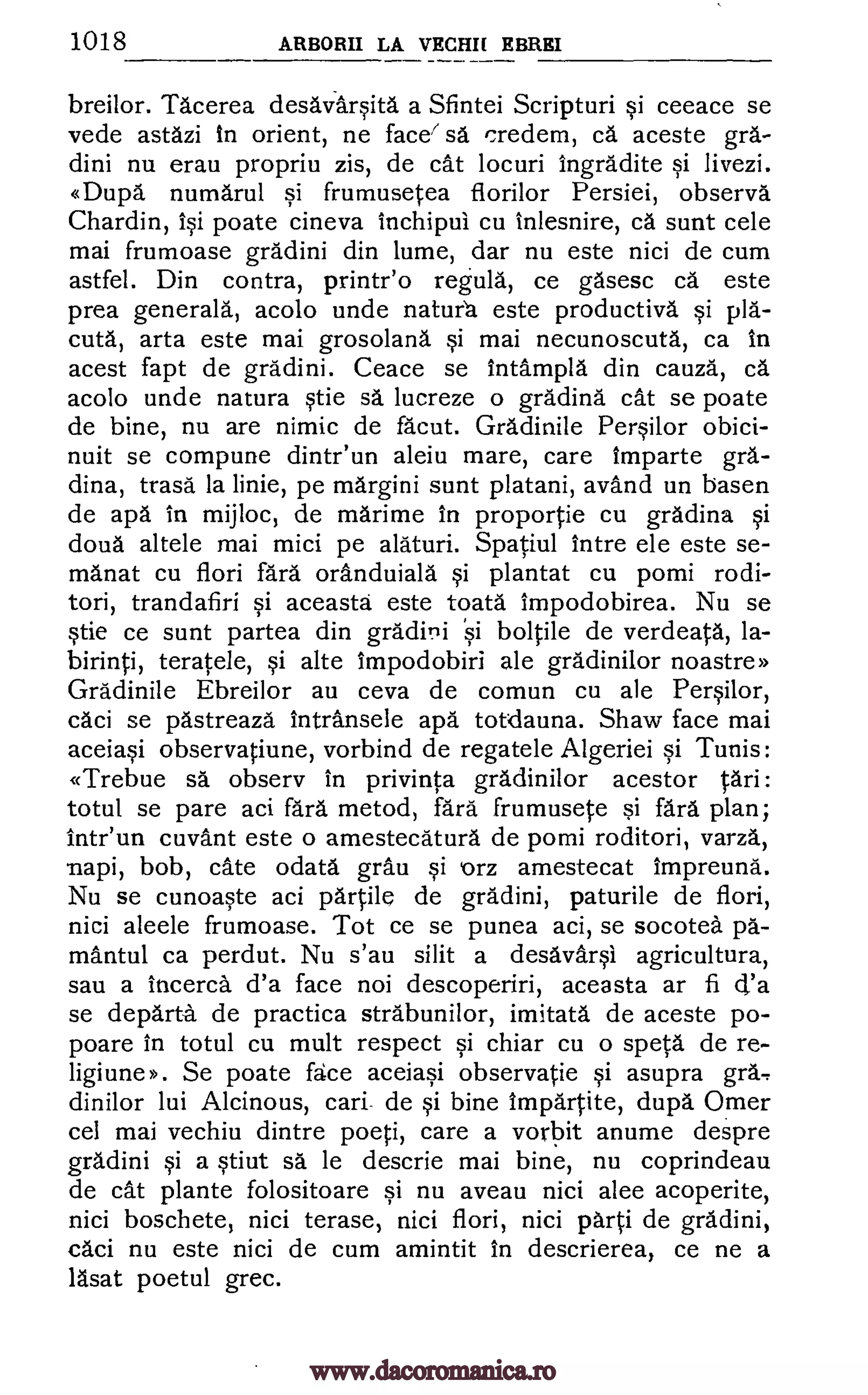 1018 ARBORII LA VECHIr EBREI
breilor. Tacerea desavarsita a Sfintei Scripturi si ceeace se
vede astazi In orient, ne facer sa credem, ca aceste gra-
dini nu erau propriu zis, de cat locuri Ingradite si livezi.
«Dupa numarul 5i frumusetea florilor Persiei, observe
Chardin, isi poate cineva Inchipul cu inlesnire, ca sunt cele
mai frumoase gradini din lume, dar nu este nici de cum
astfel. Din contra, printr'o regula, ce gasesc ca este
prea generala, acolo unde natura este productive si pia-
cuta, arta este mai grosolana si mai necunoscuta, ca in
acest fapt de gradini. Ceace se Intampla din cauza, ca
acolo unde natura stie se lucreze o gradina cat se poate
de bine, nu are nimic de facut. Gradinile Persilor obici-
nuit se compune dintr'un aleiu mare, care Imparte gra-
dina, trasa la linie, pe margini sunt platani, avand un basen
de apa in mijloc, de marime In proportie cu gradina si
doua altele mai mici pe alaturi. Spatiul Intre ele este se-
manat cu flori lard oranduiala si plantat cu pomi rodi-
tori, trandafiri si aceasta este toata impodobirea. Nu se
stie ce sunt partea din gradini Si boltile de verdeata, la-
birinti, teratele, si alte impodobiri ale gradinilor noastre»
Gradinile Ebreilor au ceva de comun cu ale Persilor,
caci se pastreaza intransele apa totdauna. Shaw face mai
aceiasi observatiune, vorbind de regatele Algeriei si Tunis:
«Trebue sa obsery In privinta gradinilor acestor tari:
totul se pare aci fare metod, fare frumusete si fare plan;
inteun cuvant este o amestecatura de pomi roditori, varza,
riapi, bob, cate odata grau si orz amestecat Impreuna.
Nu se cunoaste aci partile de gradini, paturile de flori,
nici aleele frumoase. Tot ce se punea aci, se socotea pa-
mantul ca perdut. Nu s'au silit a desavarsi agricultura,
sau a incerca d'a face not descoperiri, aceasta ar fi d'a
se departa de practica strabunilor, imitate de aceste po-
poare in totul cu mult respect si chiar cu o speta de re-
ligiune». Se poate face aceiasi observatie si asupra gra.-
dinilor lui Alcinous, cari de si bine Impartite, dupa Omer
cel mai vechiu dintre poeti, care a vorbit anume despre
gradini si a stiut sa le descrie mai bine, nu coprindeau
de cat plante folositoare si nu aveau nici alee acoperite,
nici boschete, nici terase, nici flori, nici parti de gradini,
caci nu este nici de cum amintit in descrierea, ce ne a
lasat poetul grec.
www.dacoromanica.ro
 
