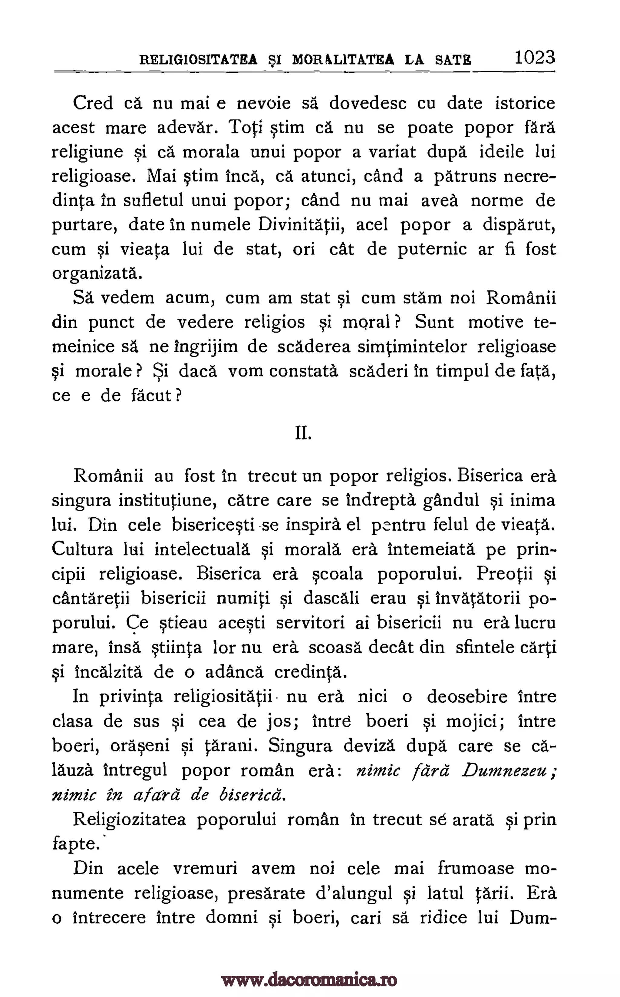 RELIGIOSITATEA BSI MORALITATEA LA SATE 1023
Cred ca nu mai e nevoie sa, dovedesc cu date istorice
acest mare adevar. Toti qtim ca nu se poate popor fara
religiune si ca morala unui popor a variat dupa ideile lui
religioase. Mai §tim Inca, ca atunci, cand a patruns necre-
dinta in sufletul unui popor; cand nu mai avea norme de
purtare, date in numele Divinitatii, acel popor a disparut,
cum si vieata lui de stat, on cat de puternic ar fi fost
organizata.
S. vedem acum, cum am stat si cum stain noi Romanii
din punct de vedere religios qi moral ? Sunt motive te-
meinice sa ne ingrijim de scaderea simtimintelor religioase
si morale ? Si dacd vom constata scaderi in timpul de fata,
ce e de facut ?
II.
Romanii au fost in trecut un popor religios. Biserica era
singura institutiune, care care se Indrepta gandul §i inima
lui. Din cele bisericeqti se inspira el pcntru felul de vieata.
Cultura lui intelectuala morala era intemeiata pe prin-
cipii religioase. Biserica era scoala poporului. Preotii §i
cantaretii bisericii numiti §i dascali erau qi invatatorii po-
porului. Ce Stieau acqti servitori ai bisericii nu era lucru
mare, insa §tiinta for nu era scoasa decat din sfintele carti
§i incalzita de o adanca credinta.
In privinta religiositatii nu era nici o deosebire intre
clasa de sus si cea de jos; Intre boeri si mojici; intre
boeri, orarni si tarani. Singura deviza
lauza intregul popor roman era:
nimic in afcird de biserica.
Religiozitatea poporului roman
fapte.
Din acele vremuri
dupa care se ca-
nimic fcird Dumnezeu;
in trecut se arata prin
avem noi cele mai frumoase mo-
numente religioase, presarate d'alungul qi latul tarii. Era
o intrecere intre domni §i boeri, cari sa ridice lui Dum-
www.dacoromanica.ro
 