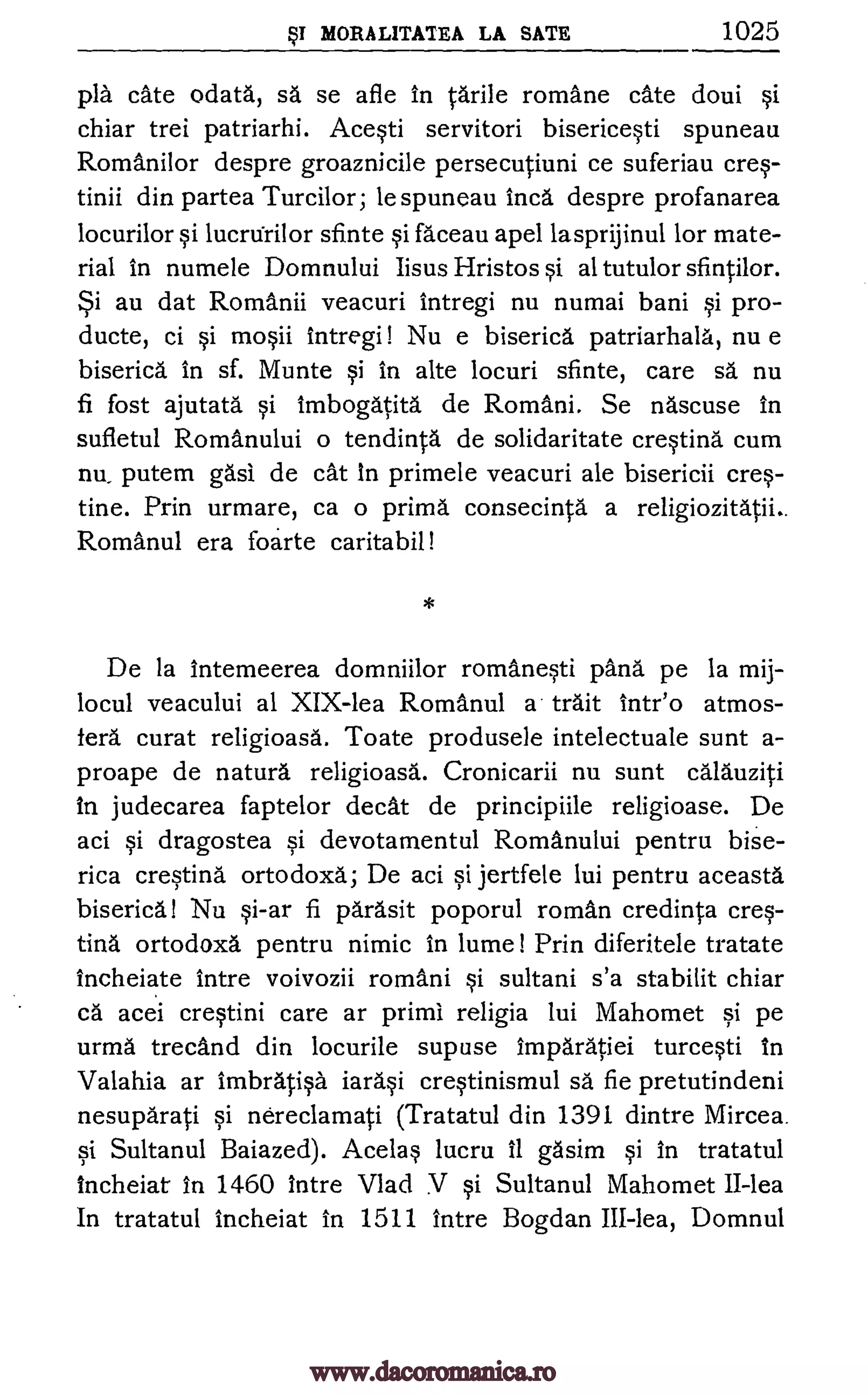MORALITATEA LA SATE 1025
pla ate odata, sä se afle in tarile romane cate doui si
chiar trei patriarhi. Acesti servitori bisericesti spuneau
Romani lor despre groaznicile persecutiuni ce suferiau cres-
tinii din partea Turcilor; le spuneau Inca despre profanarea
locurilor si lucrurilor sfinte si faceau apel lasprijinul for mate-
rial in numele Domnului Iisus Hristos si al tutulor sfintilor.
Si au dat Romanii veacuri intregi nu numai bani si pro-
ducte, ci si mosii intregi! Nu e biserica patriarhala, nu e
biserica in sf. Munte si In alte locuri sfinte, care sa nu
fi fost ajutata si imbogatita de Romani. Se nascuse in
sufletul Romanului o tendinta de solidaritate cresting cum
nu, putem gasi de cat In primele veacuri ale bisericii cre--
tine. Prin urmare, ca o prima consecinta a religiozitatii..
Romanul era foarte caritabil!
De la intemeerea domniilor romanesti pang pe la mij-
locul veacului al XIX-lea Romanul a trait intr'o atmos-
fera curat religioasa. Toate produsele intelectuale sunt a-
proape de natura religioasa. Cronicarii nu sunt calauziti
In judecarea faptelor decal de principiile religioase. De
aci si dragostea si devotamentul Romanului pentru bise-
rica cresting ortodoxa; De aci si jertfele lui pentru aceasta
biserica! Nu si-ar fi parasit poporul roman credinta cres-
ting ortodoxa pentru nimic in lume! Prin diferitele tratate
incheiate intre voivozii romani si sultani s'a stabilit chiar
ca acei crestini care ar prim! religia lui Mahomet si pe
urma trecand din locurile sup use imparatiei turcesti in
Valahia ar imbra.tisa iarasi crestinismul sä fie pretutindeni
nesuparati si nereclamati (Tratatul din 1391 dintre Mircea.
si Sultanul Baiazed). Acelas lucru it gasim si in tratatul
incheiat in 1460 intre Vlad V si Sultanul Mahomet II-lea
In tratatul incheiat in 1511 intre Bogdan III-lea, Domnul
www.dacoromanica.ro
 