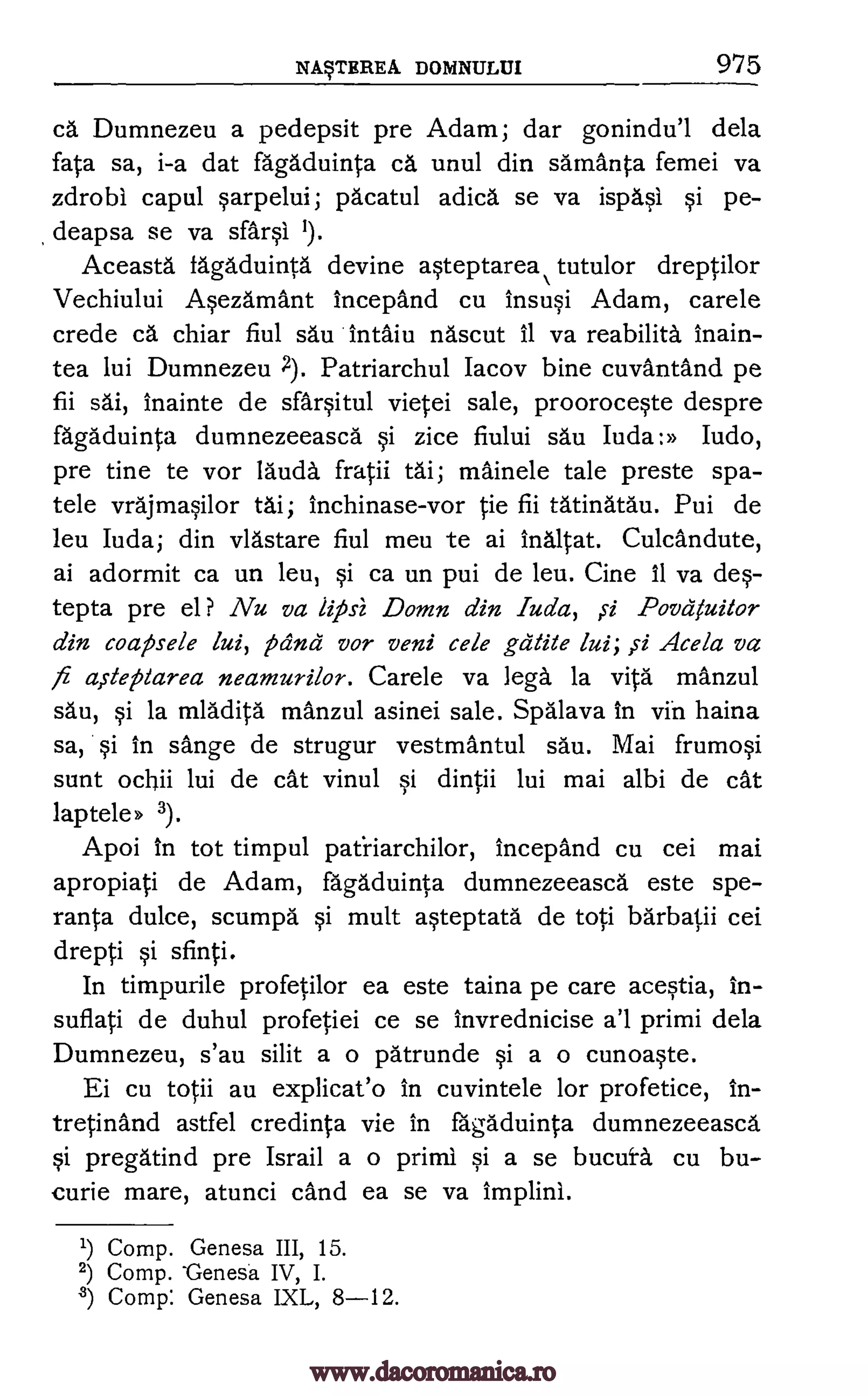 NWEREA DOIVINULUI 975
ea Dumnezeu a pedepsit pre Adam; dar gonindu'l dela
fata sa, i-a dat fagaduinta ca unul din samanta femei va
zdrobi capul sarpelui; pacatul adica se va ispasl si pe-
deapsa se va sal* 1).
Aceasta fagaduinta devine asteptarea tutulor dreptilor
Vechiului Asezamant incepand cu insusi Adam, carele
crede ea chiar fiul sau Intaiu nascut 11 va reabilita inain-
tea lui Dumnezeu Patriarchul Iacov bine cuvantand pe
fii sai, inainte de sfarsitul vietei sale, prooroceste despre
fagaduinta dumnezeeasca si zice fiului sau Iuda:» Judo,
pre tine te vor lama. fratii tai; mainele tale preste spa-
tele vrajmasilor tai; Inchinase-vor tie fii tatinatau. Pui de
leu Iuda; din vlastare fiul meu te ai Inaltat. Culcandute,
ai adormit ca un leu, si ca un pui de leu. Cine 11 va des-
tepta pre el? Nu va lipsi Damn din Ada, ,si Povayuitor
din coatsele lui, pang vor veni cele gdtite lui; si Acela va
fa aiteplarea neamurilor. Carele va lega la vita manzul
sau, si la mladita manzul asinei sale. Spalava In yin haina
sa, si in sange de strugur vestmantul sau. Mai frumosi
sunt ocbii lui de cat vinul si dintii lui mai albi de cat
laptele» 3).
Apoi In tot timpul patiiarchilor, incepand cu cei mai
apropiati de Adam, fagaduinta dumnezeeasca este spe-
ranta dulce, scumpa si mult asteptata de top barbatii cei
drepti si sfinti.
In timpurile profetilor ea este taina pe care acestia, in-
suflati de duhul profetiei ce se invrednicise a'l primi dela
Dumnezeu, s'au silit a o patrunde si a o cunoaste.
Ei cu totii au explicat'o in cuvintele for profetice, In-
tretinand astfel credinta vie in fagaduinta dumnezeeasca.
si pregatind pre Israil a o primi si a se bucura cu bu-
curie mare, atunci cand ea se va implini.
1) Comp. Genesa III, 15.
2) Comp. -Genesa IV, I.
2) Comp: Genesa IXL, 8-12.
www.dacoromanica.ro
 