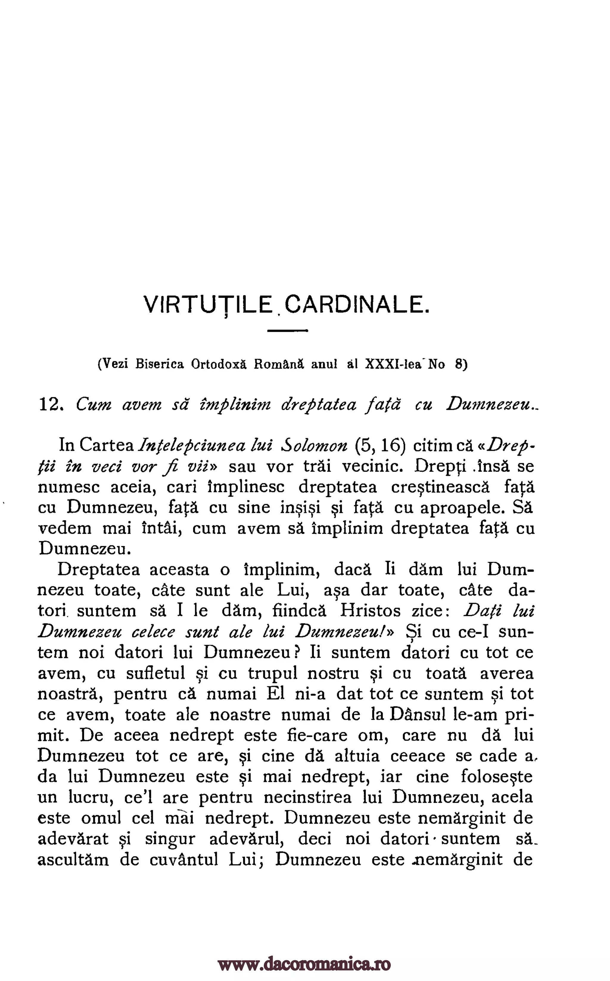 VIRTUTILE CARDINALE.
(Vezi Biserica Ortodoxa Rornardi anul al XXXI-leallo 8)
12. Cum avem sd implinim dreptatea fatd cu Dumnezeu._
In Cartea Intele15ciunea lui Solomon (5, 16) citim ca «Drep-
fii in veci vor fi vii» sau vor trai vecinic. Drepci Insa se
numesc aceia, cari implinesc dreptatea crqtineasca fates
cu Dumnezeu, fates cu sine ir*§i §i fata cu aproapele. SA
vedem mai IntAi, cum avem sa Implinim dreptatea fates cu
Dumnezeu.
Dreptatea aceasta o implinim, daces Ii dam lui Dum-
nezeu toate, cate sunt ale Lui, aqa dar toate, cAte da-
tori. suntem sa I le dam, fiindca Hristos zice: Dafi lui
Dumnezeu celece sunt ale lui Dumnezeul» Si cu ce-I sun-
tern noi datori lui Dumnezeu ? Ii suntem datori cu tot ce
avem, cu sufletul qi cu trupul nostru §1 cu toata averea
noastra, pentru ca numai El ni-a dat tot ce suntem tot
ce avem, toate ale noastre numai de la Dansul le-am pri-
mit. De aceea nedrept este fie-care om, care nu da lui
Dumnezeu tot ce are, cine da altuia ceeace se cade a,
da lui Dumnezeu este Si mai nedrept, iar cine folosWe
un lucru, ce'l are pentru necinstirea lui Dumnezeu, acela
este omul cel Mai nedrept. Dumnezeu este nemarginit de
adevarat Si singur adevarul, deci noi datori suntem
ascultam de cuvantul Lui; Dumnezeu este memarginit de
si
si
sa_
www.dacoromanica.ro
 