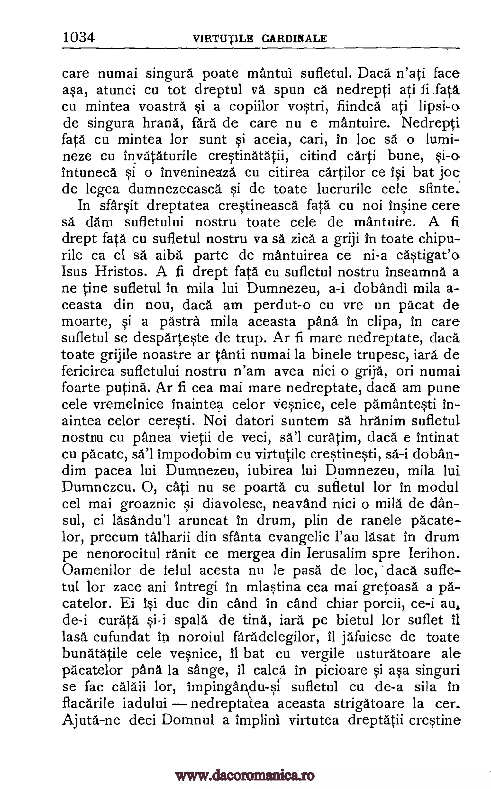 1034 V1RTUTILE CARDINALE
care numai singura poate mantui sufletul. Dacd n'ati face
asa, atunci cu tot dreptul va spun ca nedrepti ati
cu mintea voastra si a copiilor vostri, fiindcd ati lipsi-o
de singura larana, fara de care nu e mAntuire. Nedrepti
fata cu mintea for sunt si aceia, cari, In loc sa o lumi-
neze cu invataturile crestinatatii, citind carti bune,
Intunecd si o mvenineaza cu citirea cartilor ce isi bat joc
de legea dumnezeeasca si de toate lucrurile cele sfinte.
In slarsit dreptatea crestineasca fata, cu not Insine cere
sa dam sufletului nostru toate cele de mantuire. A fi
drept fata cu sufletul nostru va sa zica a griji in toate chipu-
rile ca el sa alba parte de mantuirea ce ni-a castigat'o
Isus Hristos. A fi drept fata cu sufletul nostru inseamna a
ne tine sufletul in mila lui Dumnezeu, a-i dobandi mila a-
ceasta din nou, dacd am perdut-o cu vre un pacat de
moarte, si a pastry mila aceasta pang in clipa, in care
sufletul se desparteste de trup. Ar fi mare nedreptate, dacd,
toate grijile noastre ar tanti numai la binele trupesc, lard de
fericirea sufletului nostru n'am avea nici o grija, on numai
foarte putina. Ar fi cea mai mare nedreptate, daca am pune
cele vremelnice inaintea celor Vesnice, cele parnantesti In-
aintea celor ceresti. Noi datori suntem sa hranim sufletul
nostru cu panea vietii de veci, sal curatim, daca e intinat
cu pacate, sal impodobim cu virtutile crestinesti, sa -i doban-
dim pacea lui Dumnezeu, iubirea lui Dumnezeu, mila lui
Dumnezeu. 0, cati nu se poarta cu sufletul for in modul
cel mai groaznic si diavolesc, neavand nici o mild de clan-
sul, ci lasandul aruncat in drum, plin de ranele pacate-
lor, precum talharii din sfanta evangelie l'au lasat in drum
pe nenorocitul rank ce mergea din lerusalim spre Ierihon.
Oamenilor de felul acesta nu le pasa de loc, daca sufle-
tul for zace ani Intregi in mlastina cea mai gretoasa a pa-
catelor. Ei isi duc din cand in cand chiar porcii, ce-i au,
de-i curata si-i spala de tiny, iara pe bietul for suflet 11
lasa cufundat In noroiul faradelegilor, 11 jafuiesc de toate
bunatatile cele vesnice, II bat cu vergile usturatoare ale
pacatelor pand la sange, 11 calca in picioare si asa singuri
se fac calaii lor, impingandu-sf sufletul cu de-a sila in
flacdrile iadului nedreptatea aceasta strigatoare la cer.
Ajuta -ne deci Domnul a implini virtutea dreptatii crestine
fi .fata
si-o
www.dacoromanica.ro
 