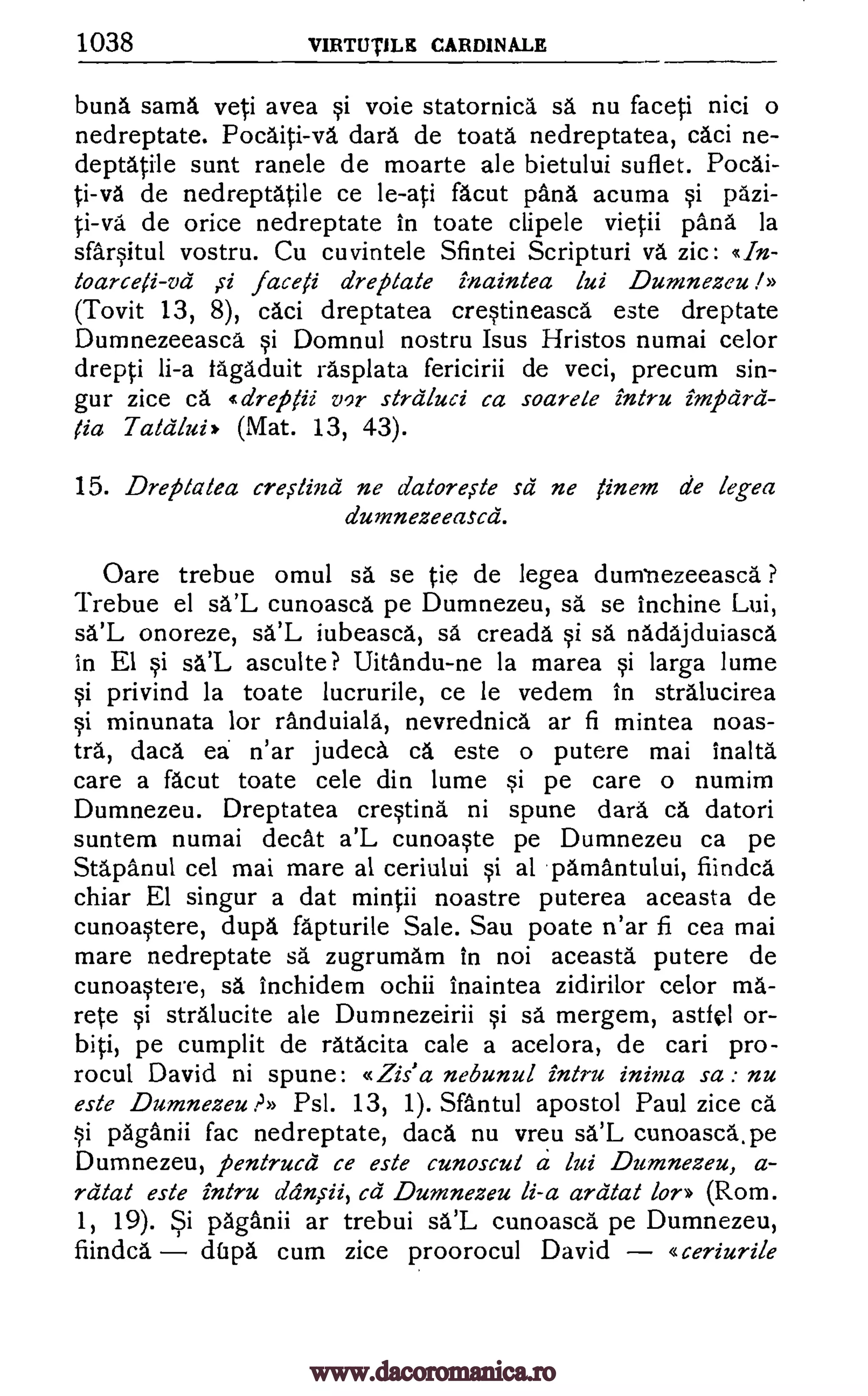 1038 VIRTIJTILE CARDINALE
buna sarna yeti avea si voie statornica sä nu faceti nici o
nedreptate. Pocaiti-va dara de toata nedreptatea, caci ne-
deptatile sunt ranele de moarte ale bietului suflet. Pocai-
ti-va de nedreptatile ce le-ati facut pana acuma si pdzi-
ti-va de orice nedreptate in toate clipele vietii 'Ana la
sfarsitul vostru. Cu cuvintele Sfintei Scripturi Ara zic:
toarceli-vd faceti dreptate inaintea lui Dumnezeu I»
(Tovit 13, 8), caci dreptatea crestineasca este dreptate
Dumnezeeasca si Domnul nostru Isus Hristos numai celor
drepti li-a tagaduit rasplata fericirii de veci, precum sin-
gur zice ca dreg /ii vor strdluci ca soarele intru
T aldlui, (Mat. 13, 43).
15. Dreplalea creitind ne datore,s-te sd ne finem de legea
dumnezeeascd.
Oare trebue omul sa se tie de legea dumbezeeasca. ?
Trebue el sa'L cunoascd pe Dumnezeu, sa se inchine Lui,
sa'L onoreze, sa'L iubeasca, sa creada si sa nadajduiasca
in El si sa'L asculte? Uitandu-ne la marea si larga lume
si privind la toate lucrurile, ce le vedem in stralucirea
si minunata for randuiala, nevrednica ar fi mintea noas-
tra, daca ea n'ar judeca ca este o putere mai inalta
care a facut toate cele din lume si pe care o numim
Dumnezeu. Dreptatea crestina ni spune dara ca datori
suntem numai decat a'L cunoaste pe Dumnezeu ca pe
Stapanul cel mai mare al ceriului si al parnantului, fiindca
chiar El singur a dat mintii noastre puterea aceasta de
cunoastere, dupa fapturile Sale. Sau poate n'ar fi cea mai
mare nedreptate sa zugrumam in not aceasta putere de
cunoastere, sä inchidem ochii inaintea zidirilor celor ma-
rete si stralucite ale Dumnezeirii si sa mergem, astfel or-
biti, pe cumplit de ratacita cale a acelora, de cari pro-
rocul David ni spune: «Zis' a nebunul intru inima sa : nu
este Dumnezeu .PD Psl. 13, 1). Slantul apostol Paul zice ca
si paganii fac nedreptate, daca nu vreu sa'L cunoasca,pe
Dumnezeu, pentrucii ce este cunoscut a lui Dumnezeu, a-
rdtat este intru dansii, ca Dumnezeu li-a ardtat kr» (Rom.
1, 19). Si paganii ar trebui sa'L cunoasca pe Dumnezeu,
fiindca dfipa cum zice proorocul David «ceriurile
tIn-
impdrd-
lia
www.dacoromanica.ro
 
