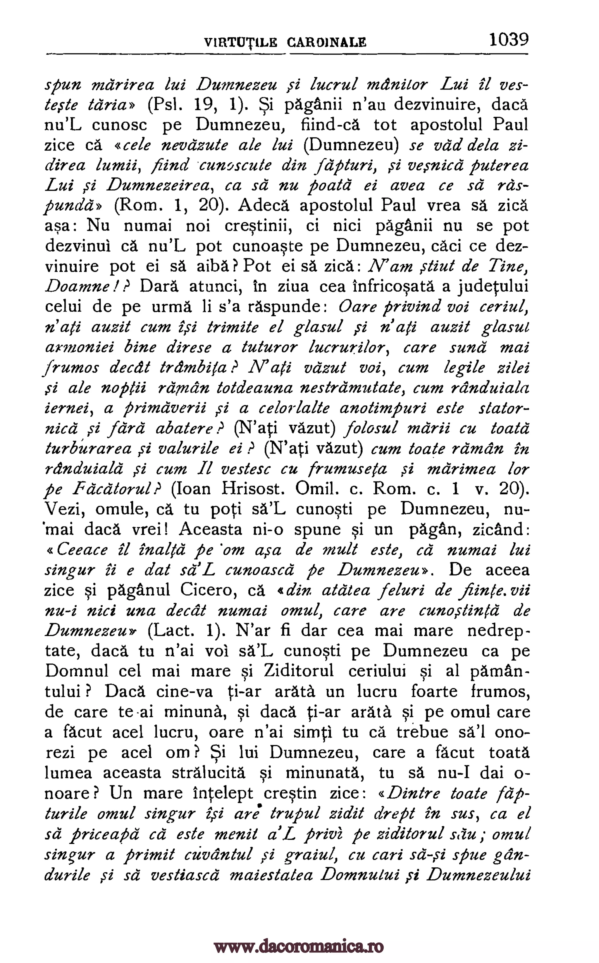 VIRTUT1LE CARDINALE 1039
spun mdrirea lui Dumnezeu )51 lucrul meinitor Lui it ves-
te,ste tdria» (Psl. 19, 1). Si paganii n'au dezvinuire, daca
nu'L cunosc pe Dumnezeu, fiind-ca tot apostolul Paul
zice cd «cele nevdzute ale lui (Dumnezeu) se vdd dela zi-
direa lumii, nind cuncscule din fdpluri, s2 ve,micd puterea
Lui Dumnezeirea, ca sd nu pall& ei avea ce sd rds-
pundd» (Rom. 1, 20). Adeca apostolul Paul vrea sa zica
asa: Nu numai not crestinii, ci nici paganii nu se pot
dezvinui ca nu'L pot cunoaste pe Dumnezeu, caci ce dez-
vinuire pot ei sa aiba? Pot ei sa zica: N' am Mut de Tine,
Doamne ? Dara atunci, In ziva cea infricosata a judetului
celui de pe urma li s'a raspunde: Oare privind voi ceriul,
n' ati auzit cum isi trimite el glasul si n' ali auzit glasui
armoniei bine direse a tuturor lucrurilor, care sund mai
frumos a'ecdt Irdmbifez a1i vdzut voi, cum legile zilei
si ale noplii reinain totdeauna nestramutate, cum rcinduiala
iernei, a primdverii si a celorlalte anotimpuri este stator-
nicd si fcird abatere (N'ati vazut) folosul mdrii cu toald
turburarea si valurile ei P (N'ati vazut) cum Mate rdmdn in
randuialci si cum Il vestesc cu frumuseta ,si mdrimea for
pe Fdcatorul ? (Ioan Hrisost. Omil. c. Rom. c. 1 v. 20).
Vezi, omule, ca tu poti sa'L cunosti pe Dumnezeu, nu-
mai daca vrei! Aceasta ni-o spune si un pagan, zicand:
«Ceeace it inaltd pe 'cm asa de mull este, cd numai lui
singur ii e dal sd' L cunoascd pe Dumnezeu». De aceea
zice si paganul Cicero, ca din. ald tea feluri de fiinte.vii
nu-i nici una decal numai omul, care are cunostin1C1 de
Dumnezeu> (Lact. 1). N'ar fi dar cea mai mare nedrep-
tate, daca tu n'ai vol sa'L cunosti pe Dumnezeu ca pe
Domnul cel mai mare si Ziditorul ceriului si al Oman-
tului ? Daca cine-va ti-ar arata un lucru foarte frumos,
de care te-ai minutia, si daca ti-ar arata. §i pe omul care
a facut acel lucru, oare n'ai simti tu ca trebue sal ono-
rezi pe acel om ? Si lui Dumnezeu, care a facut toata
lumea aceasta stralucita si minunata, tu sa nu-I dai o-
noare ? Un mare intelept crestin zice: «Dintre Mate fdp-
turile omul singur isi are trupul zidit drept in sus, ca el
sa priceapd cd este menit L privi pe ziditorul s(tu; omul
singur a primit cumin/ill ;51 graiul, cu cari spue gdn-
durile sd vestiascd maiestatea Domnului fi Dumnezeului
?
sd -1i
si
www.dacoromanica.ro
 