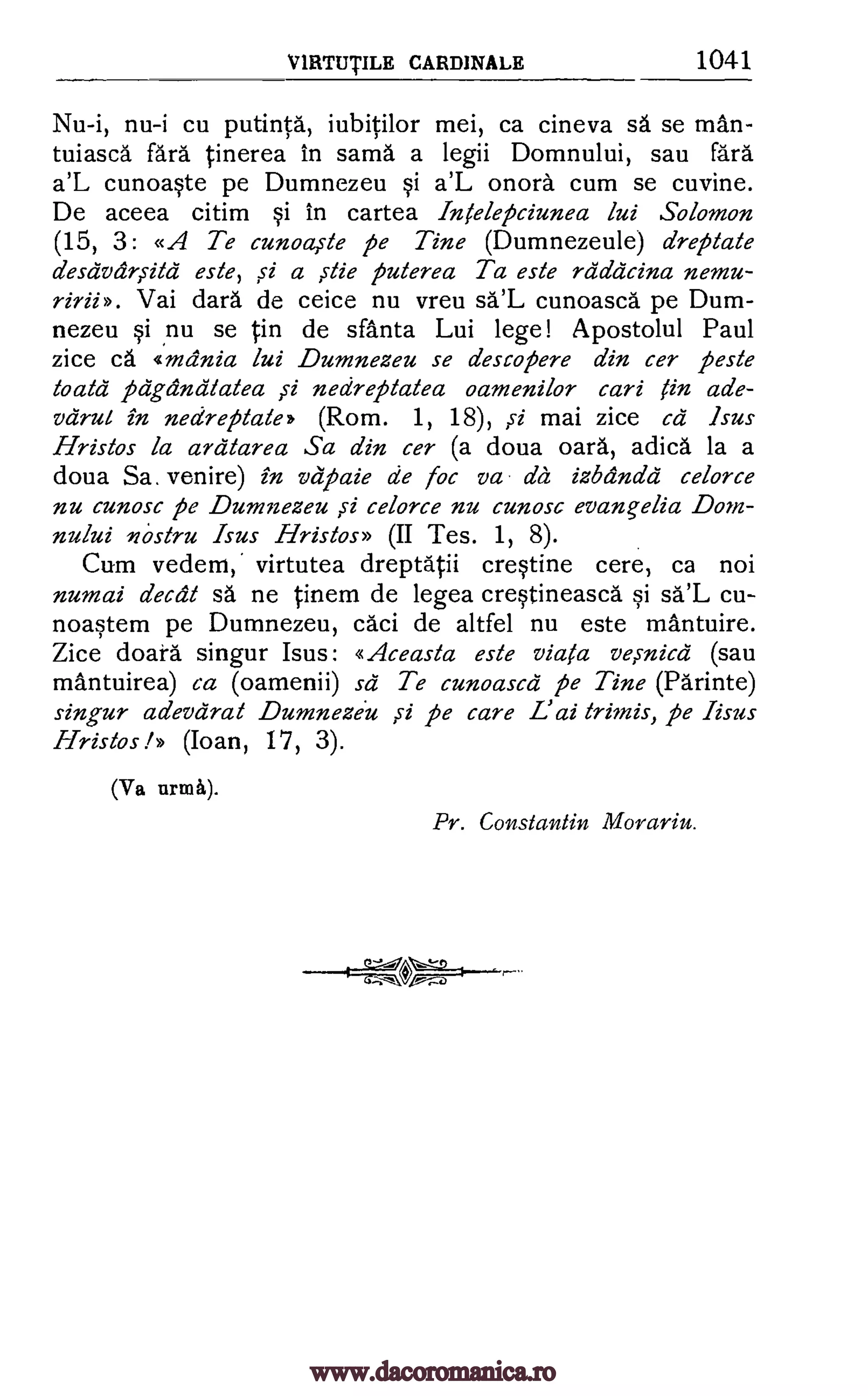 V IRTUTILE CARDINALE 1041
Nu-i, nu-i cu putintd, iubitilor mei, ca cineva sa se man-
tuiasca fara tinerea in sama a legii Domnului, sau Para
a'L cunoaste pe Dumnezeu si a'L mord cum se cuvine.
De aceea citim si in cartea Intelepciunea lui Solomon
(15, 3: «A Te cunoa,ste pe Tine (Dumnezeule) dreptate
desdvariitd este, si a die puterea Ta este rda'acina nemu-
Vai darn de ceice nu vreu sa'L cunoasca pe Dum-
nezeu si nu se in de sfanta Lui lege! Apostolul Paul
zice cd «mania lui Dumnezeu se descopere din cer peste
toald pa:grand/a/ea ,si nedreptalea oamenilor cari tin ade-
vdrul in nedreptate (Rom. 1, 18), mai zice cd Isus
Hristos la ardtarea Sa din cer (a doua oard, adicd. la a
doua Sa. venire) in vapaie de foc va da izbandd celorce
nu cunosc pe Dumnezeu si celorce nu cunosc evangelia Dom-
nului nostru Isus Hristos» (II Tes. 1, 8).
Cum vedem,' virtutea dreptatii crestine cere, ca not
numai decal sa ne tinem de legea crestineasca si sa'L cu-
noastem pe Dumnezeu, caci de altfel nu este mantuire.
Zice doara singur Isus: «Aceasta este viata ve,snica (sau
mantuirea) ca (oamenii) sd Te cunoascd pe Tine (Parinte)
singur adevdrat Dumneziu si pe care L'ai trimis, pe Iisus
Hristos (Ioan, 17, 3).
(Va urma).
Pr. Constantin Morariu.
ririi >>.
,s1
riff-10°,
I,
www.dacoromanica.ro
 