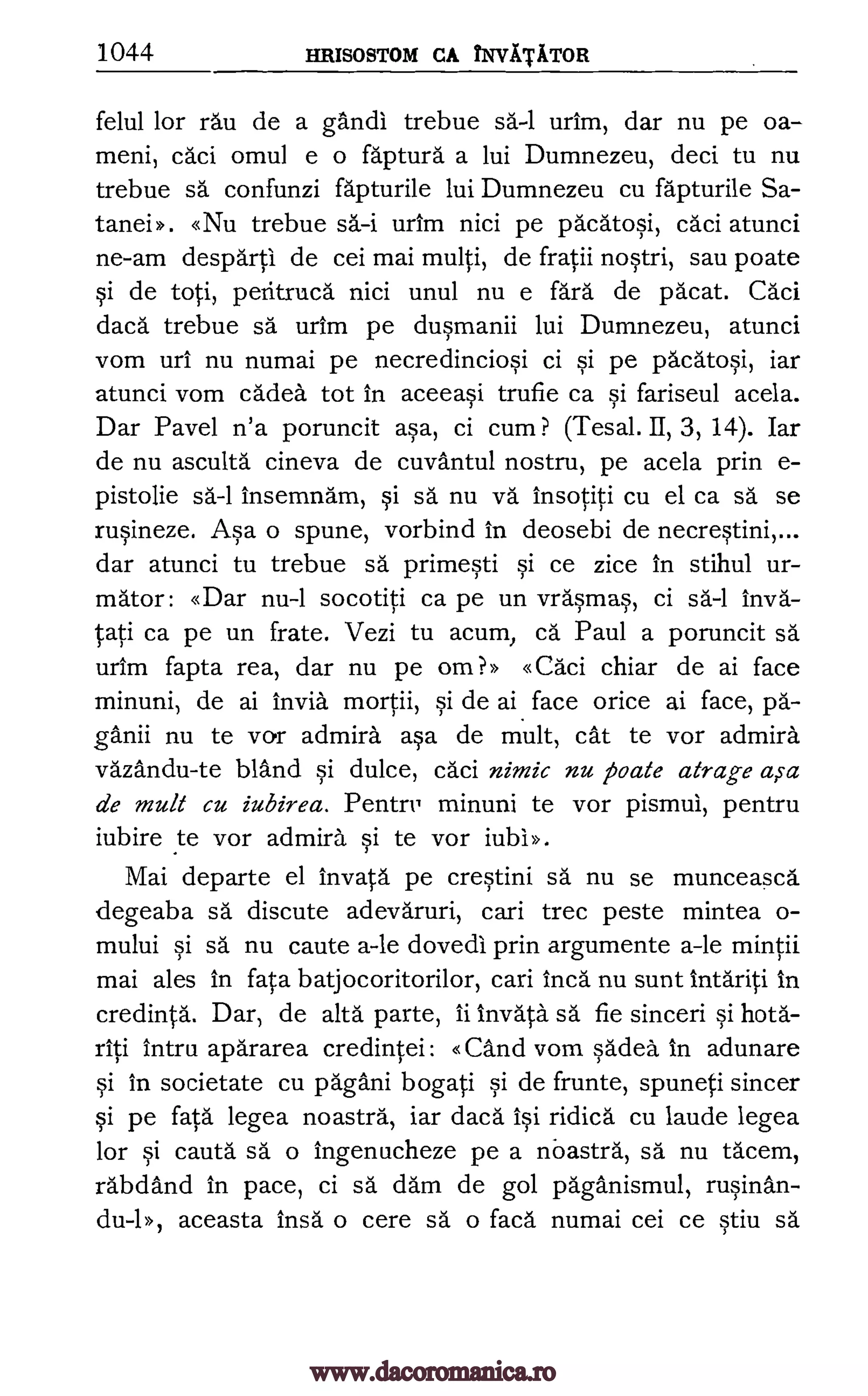 1044 HRISOSTOM CA NVITiTOR
felul for rail de a gandl trebue sa-1 urim, dar nu pe oa-
meni, caci omul e o faptura a lui Dumnezeu, deci tu nu
trebue sa confunzi fapturile lui Dumnezeu cu fapturile Sa-
tanei». «Nu trebue urim nici pe pacatosi, caci atunci
ne-am desparti de cei mai multi, de fratii nostri, sau poate
si de toti, peritruca nici unul nu e fara de pacat. Caci
daca trebue sa urim pe dusmanii lui Dumnezeu, atunci
vom uri nu numai pe necredinciosi ci si pe pacatosi, iar
atunci vom cadea tot in aceeasi trufie ca si fariseul acela.
Dar Pavel n'a poruncit asa, ci cum ? (Tesal. II, 3, 14). Iar
de nu asculta cineva de cuvantul nostru, pe acela prin e-
pistolie insemnam, si sä nu vä insotiti cu el ca sa se
rusineze. Asa o spune, vorbind in deosebi de necrestini,...
dar atunci tu trebue sä primesti si ce zice in stihul ur-
mator : «Dar nu-1 socotiti ca pe un vra'smas, ci sa-1 inva-
tati ca pe un frate. Vezi tu acum, ca.' Paul a poruncit sa
urim fapta rea, dar nu pe om?» «Caci chiar de ai face
minuni, de ai invia mortii, si de ai face once ai face, pa-
ganii nu te vor admira asa de mult, cat te vor admira
vazandu-te bland si dulce, caci nimic nu poczte atrage a,sa
de mult cu iubirea. Pentry minuni te vor pismul, pentru
iubire to vor admira si te vor iubl».
Mai departe el invata pe crestini sa nu se munceasca
degeaba sa discute adevaruri, cari trec peste mintea o-
mului si sa nu caute a-le dovedi prin argumente a-le mintii
mai ales in fata batjocoritorilor, cari inch nu sunt intariti in
credinta. Dar, de alta parte, ii 'Inv* sa fie sinceri si hota-
riti intru apararea credintei: «and vom sadea in adunare
si in societate cu pagani bogati si de frunte, spuneti sincer
si pe fata legea noastra, iar daca isi ridica cu laude legea
for si cauta sa o ingenucheze pe a nbastra, sa nu ta'cem,
rabdand in pace, ci sa dam de gol paganismul, rusinan-
du-1», aceasta insa o cere sa o faca numai cei ce qtiu sä
sa-i
sa-1
www.dacoromanica.ro
 