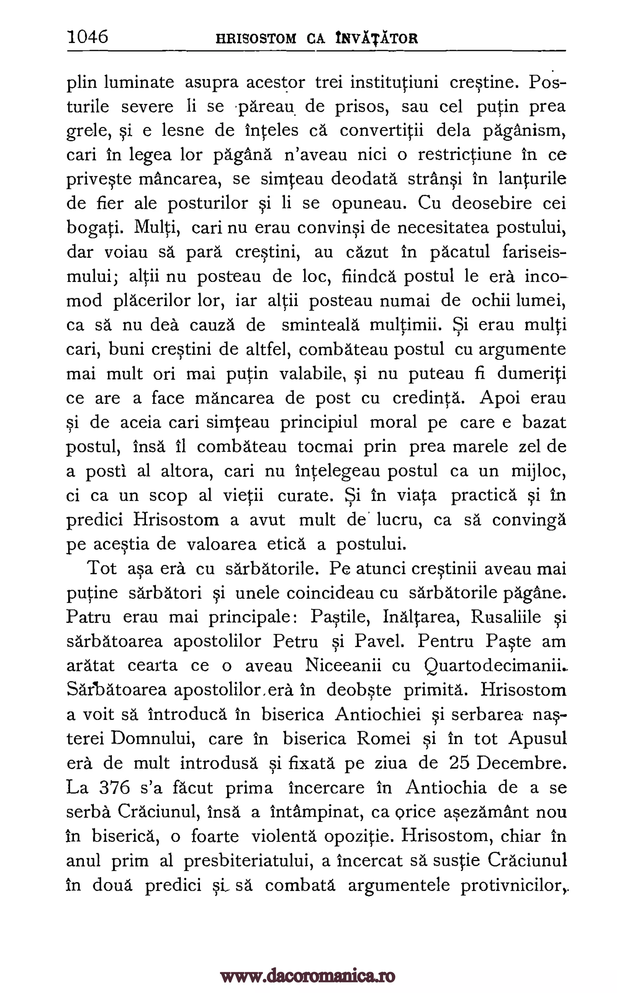 1046 HRISOSTOM CA TNVATATOR
plin luminate asupra acestor trei institutiuni crestine. Pos-
turile severe Ii se area de prisos, sau cel putin prea
grele, si e lesne de Mte les ca.' convertitii dela paganism,
cari in legea for pagana n'aveau nici o restrictiune in ce
priveste mancarea, se simteau deodata still* in lanturile
de fier ale posturilor si li se opuneau. Cu deosebire cei
bogati. Multi, cari nu erau convinsi de necesitatea postului,
dar voiau sa para crestini, au cazut in pacatul fariseis-
mului; altii nu posteau de loc, fiindca postul le era inco-
mod placerilor lor, iar altii posteau numai de ochii lumei,
ca sä nu dea cauza de sminteala multimii. Si erau multi
cari, buni crestini de altfel, combateau postul cu argumente
mai mult on mai putin valabile, si nu puteau fi dumeriti
ce are a face mancarea de post cu credinta. Apoi erau
si de aceia cari simteau principiul moral pe care e bazat
postul, insa it combateau tocmai prin prea marele zel de
a posti al altora, cari nu intelegeau postul ca un mijloc,
ci ca un scop al vietii curate. Si in viata practica si in
predici Hrisostom a avut mult de' lucru, ca sa convinga
pe acestia de valoarea etica a postului.
Tot asa era cu sarbatorile. Pe atunci crestinii aveau mai
putine sarbatori si uncle coincideau cu sarbatorile pagane.
Patru erau mai principale: Pastile, Inaltarea, Rusaliile si
sarbatoarea apostolilor Petru si Pavel. Pentru Paste am
aratat cearta ce o aveau Niceeanii cu Quartodecimanii..
Sarbatoarea apostolilor, era in deobste primita. Hrisostom
a voit sä lntroduca in biserica Antiochiei si serbarea nas-
terei Domnului, care in biserica Romei si in tot Apusul
era de mult introdusa si fixata pe ziva de 25 Decembre.
La 376 s'a facut prima incercare in Antiochia de a se
serba Craciunul, insa a intampinat, ca Brice asezamant nou
in biserica, o foarte violenta opozitie. Hrisostom, chiar in
anul prim al presbiteriatului, a incercat sa sustie Craciunul
in doua predici si, sa combata argumentele protivnicilor,.
www.dacoromanica.ro
 