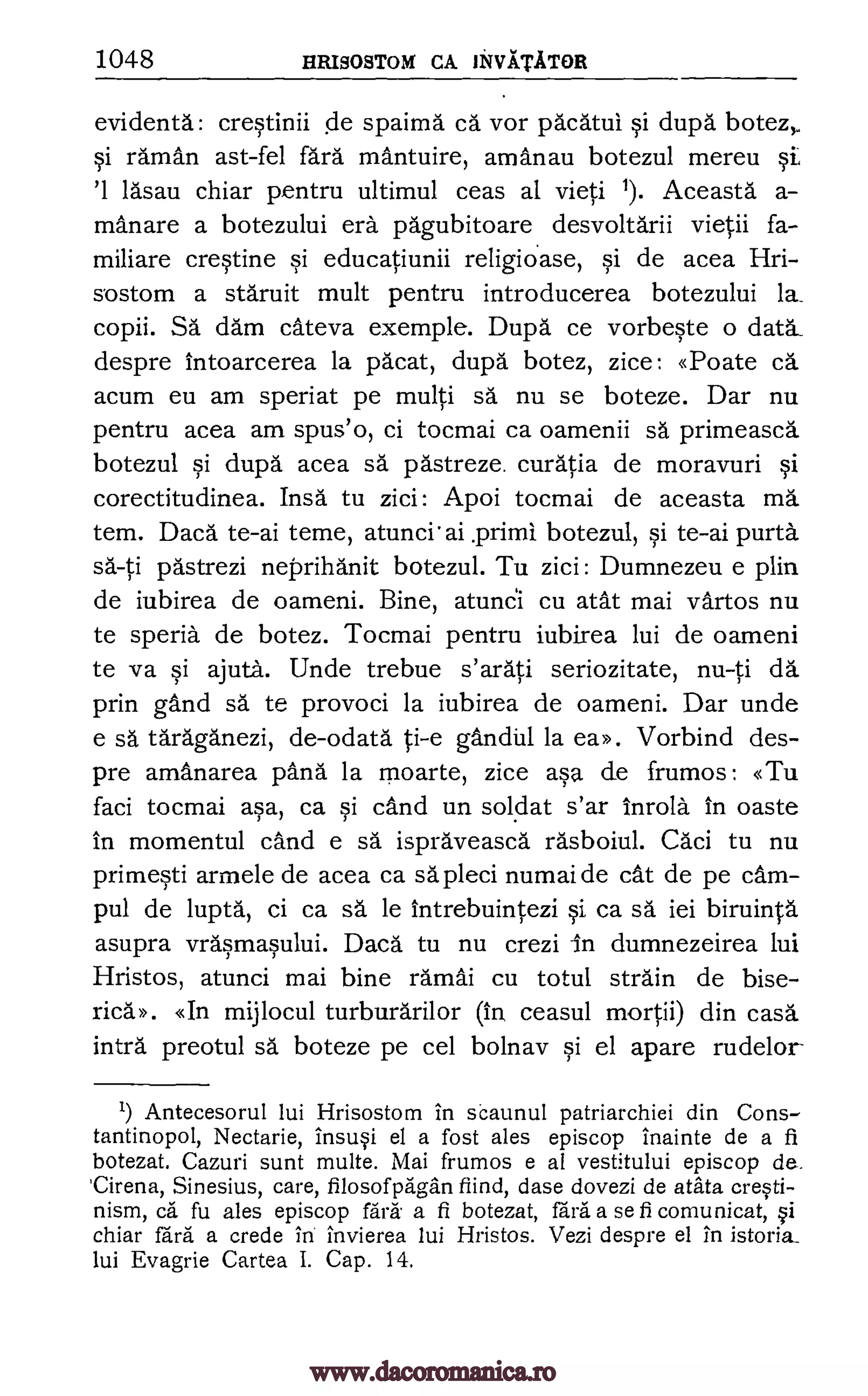 1048 HRISOSTOM CA JINIVATATOR
evidenta: crestinii de spaima ca vor pacatui si dupa botez,
si raman ast-fel fara mantuire, amanau botezul mereu si
'1 lasau chiar pentru ultimul ceas al vieti 1). Aceasta a-
manare a botezului era pagubitoare desvoltarii vietii fa-
miliare crestine si educatiunii religiOase, si de acea Hri-
sostom a staruit mult pentru introducerea botezului la_
copii. SA darn cateva exemple. Dupa ce vorbeste o data_
despre intoarcerea la pacat, dupa botez, zice: <Toate ca
acum eu am speriat pe multi sä nu se boteze. Dar nu
pentru acea am spus'o, ci tocmai ca oamenii sa primeasca
botezul si dupd acea sa pastreze. curatia de moravuri si
corectitudinea. Insa tu zici: Apoi tocmai de aceasta ma
tern. Daca te-ai teme, atunci'ai Triad botezul, si te-ai purta
sa-ti pAstrezi neprihanit botezul. Tu zici: Dumnezeu e p1M
de iubirea de oameni. Bine, atunci cu atat mai vartos nu
te speria de botez. Tocmai pentru iubirea lui de oameni
te va si ajuta. Unde trebue s'arati seriozitate, nu-ti da
prin gand sa te provoci la iubirea de oameni. Dar unde
e sa taraganezi, de-odata ti-e gandhl la Vorbind des-
pre amanarea pang la moarte, zice asa de frumos: «Tu
faci tocmai asa, ca si cand un soldat s'ar inrola. In oaste
in momentul cand e sa ispraveasca rasboiul. Caci tu nu
primesti armele de acea ca sapleci numai de cat de pe cam-
pul de lupta, ci ca sa le intrebuintezi si ca sä iei biruinta
asupra vrasmasului. Daca tu nu crezi in dumnezeirea lui
Hristos, atunci mai bine ramai cu totul strain de bise-
ric."». <KIn mijlocul turburarilor ceasul mortii) din casa
intra preotul sa boteze pe cel bolnav si el apare rudelor
Antecesorul lui Hrisostom in scaunul patriarchiei din Cons-
tantinopol, Nectarie, ins4 el a fost ales episcop inainte de a fi
botezat. Cazuri sunt multe. Mai frumos e al vestitului episcop de.
'Cirena, Sinesius, care, flosofpkgln find, dase dovezi de atata creti-
nism, ca fu ales episcop fail a fi botezat, fail a se fi comunicat,
chiar fall a erode in invierea lui Hristos. Vezi despre el in istoria_
lui Evagrie Cartea I. Cap. 14.
ea.D.
(in
1)
si
www.dacoromanica.ro
 