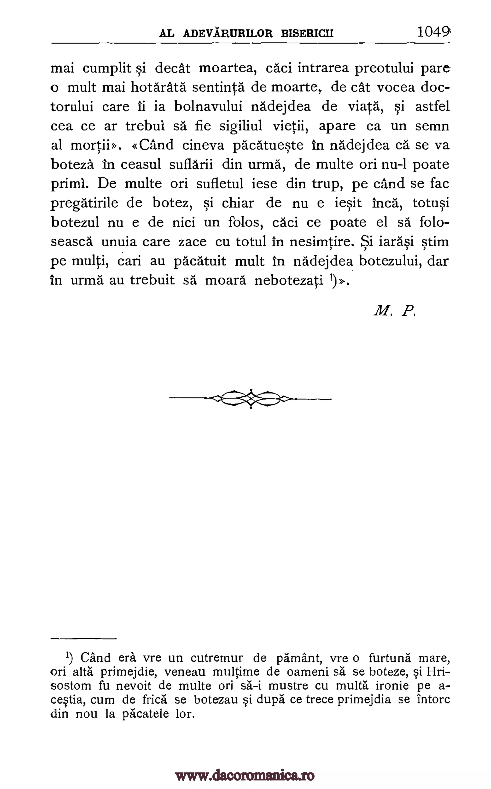 AL ADEVARURILOR BISERICII 1049
mai cumplit si cleat moartea, caci intrarea preotului pare
o mult mai hotarata sentinta de moarte, de cat vocea doc-
torului care ii is bolnavului nadejdea de viata, si astfel
cea ce ar trebui sa fie sigiliul vietii, apare ca un semn
al mortii>. «and cineva pacatueste in nadejdea ca se va
boteza in ceasul suflarii din urma, de multe on nu-1 poate
primi. De multe on sufletul iese din trup, pe cand se fac
pregatirile de botez, si chiar de nu e iesit Inca, totusi
botezul nu e de nici un folos, caci ce poate el sd folo-
seasca unuia care zace cu totul in nesimtire. Si iarasi stim
pe multi, cari au pacatuit mult in nadejdea botezului, dar
in urrna au trebuit sa moara nebotezati 1)>,.
M. P.
1) Cand era, vre un cutremur de pamant, vre o furtuna mare,
on alts primejdie, veneau multime de oameni sa se boteze, si Hri-
sostom fu nevoit de multe on sa-i mustre cu multa ironie pe a-
cestia, cum de frica se botezau si dupa ce trece primejdia se intorc
din nou la pacatele lor.
--C-49--
www.dacoromanica.ro
 