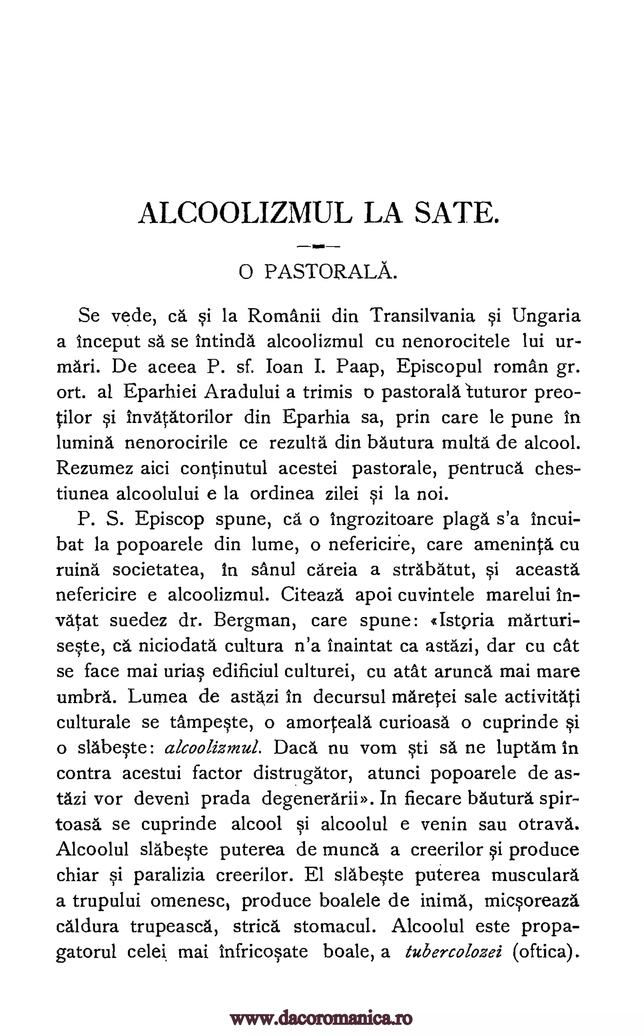 ALCOOLIZMUL LA SATE.
0 PASTORALA.
Se vede, ca si la Romanii din Transilvania si Ungaria
a inceput sa se intinda alcoolizmul cu nenorocitele lui ur-
mari. De aceea P. sf. Joan I. Paap, Episcopul roman gr.
ort. al Eparhiei Aradului a trimis o pastorala 1uturor preo-
tilor si invatatorilor din Eparhia sa, prin care le pune in
lumina nenorocirile ce rezulta din bautura multa de alcool.
Rezumez aici continutul acestei pastorale, pentruca ches-
tiunea alcoolului e la ordinea zilei si la noi.
P. S. Episcop spune, ca o ingrozitoare plaga s'a incui-
bat la popoarele din lume, o nefericire, care ameninta cu
ruing societatea, In sanul careia a strabatut, si aceasta
nefericire e alcoolizmul. Citeaza apoi cuvintele marelui In-
vatat suedez dr. Bergman, care spune: «Istoria marturi-
seste, ca niciodata cultura n'a inaintat ca astazi, dar cu cat
se face mai urias edificiul culturei, cu atat arunca mai mare
umbra. Lumea de astazi in decursul maretei sale activitati
culturale se tampeste, o amorteala curioasa o cuprinde si
o slabeste: alcoolizmul. Daca nu vom sti sa ne luptam in
contra acestui factor distrugator, atunci popoarele de as-
tazi vor deven1 prada degenerariiD. In fiecare bautura spir-
toasa se cuprinde alcool si alcoolul e venin sau otrava.
Alcoolul slabeste puterea de munca a creerilor si produce
chiar si paralizia creerilor. El slabeste puterea musculara
a trupului omenesc, produce boalele de inima, micsoreaza
caldura trupeasca, stria. stomacul. Alcoolul este propa-
gatorul celei mai infricosate boale, a tubercolozei (oftica).
www.dacoromanica.ro
 