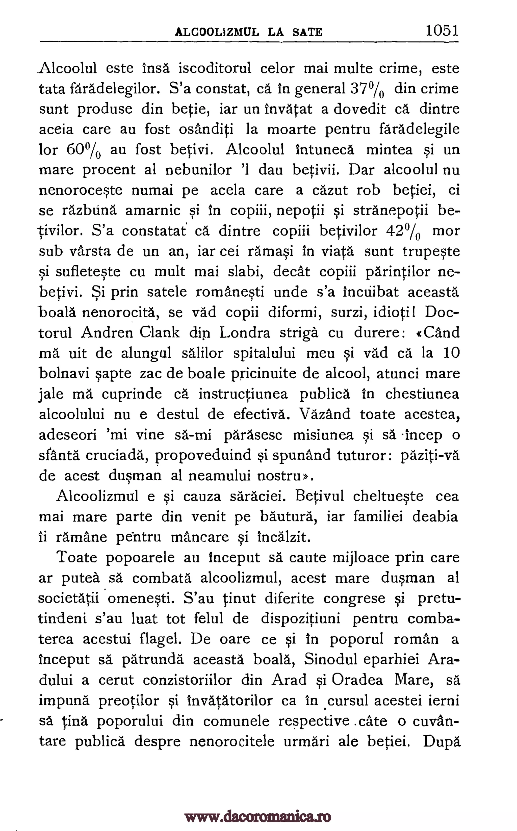 ALCOOLIZMUL LA SATE 1051
Alcoolul este insa iscoditorul celor mai multe crime, este
tata faradelegilor. S'a constat, ca in general 37% din crime
sunt produse din betie, iar un invatat a dovedit ea dintre
aceia care au fost osanditi la moarte pentru faradelegile
for 60% au fost betivi. Alcoolul intuneca mintea si un
mare procent al nebunilor '1 dau betivii. Dar alcoolul nu
nenoroceste numai pe aceia care a cazut rob betiei, ci
se razblina amarnic si in copiii, nepotii si stranepotii be-
ivilor. S'a constatat ca dintre copiii betivilor 42% mor
sub varsta de un an, iar cei ram* in viata sunt trupeste
si sufleteste cu mult mai slabi, cleat copiii parintilor ne-
betivi. Si prin satele romanesti unde s'a inctiibat aceasta
boala nenorocita, se vad copii diformi, surzi, idioti! Doc-
torul Andren Clank din Londra striga cu durere: «Cand
ma uit de alungul salilor spitalului meu si vad cal la 10
bolnavi sapte zac de boale pricinuite de alcool, atunci mare
jale ma cuprinde ca instructiunea publica in chestiunea
alcoolului nu e destul de efectiva. Vazand toate acestea,
adeseori 'mi vine sa-mi parasesc misiunea si sa -beep o
sfanta.' cruciada, propoveduind si spunand tuturor: paziti-va
de acest dusman al neamului nostru >>.
Alcoolizmul e si cauza saraciei. Betivul cheltueste cea
mai mare parte din venit pe bautura, iar familiei deabia
ii ramane pentru mancare si incalzit.
Toate popoarele au inceput sa caute mijloace prin care
ar putea sa combata alcoolizmul, acest mare dusman al
societatii omenesti. S'au tinut diferite congrese si pretu-
tindeni s'au luat tot felul de dispozitiuni pentru comba-
terea acestui flagel. De oare ce si In poporul roman a
inceput sa patrunda aceasta boala, Sinodul eparhiei Ara-
dului a cerut conzistoriilor din Arad si Oradea Mare, O.
impuna preotilor si invatatorilor ca in .cursul acestei ierni
sa tina poporului din comunele respective .cate o cuvan-
tare publica despre nenorocitele urmari ale betiei. Dupa.
www.dacoromanica.ro
 