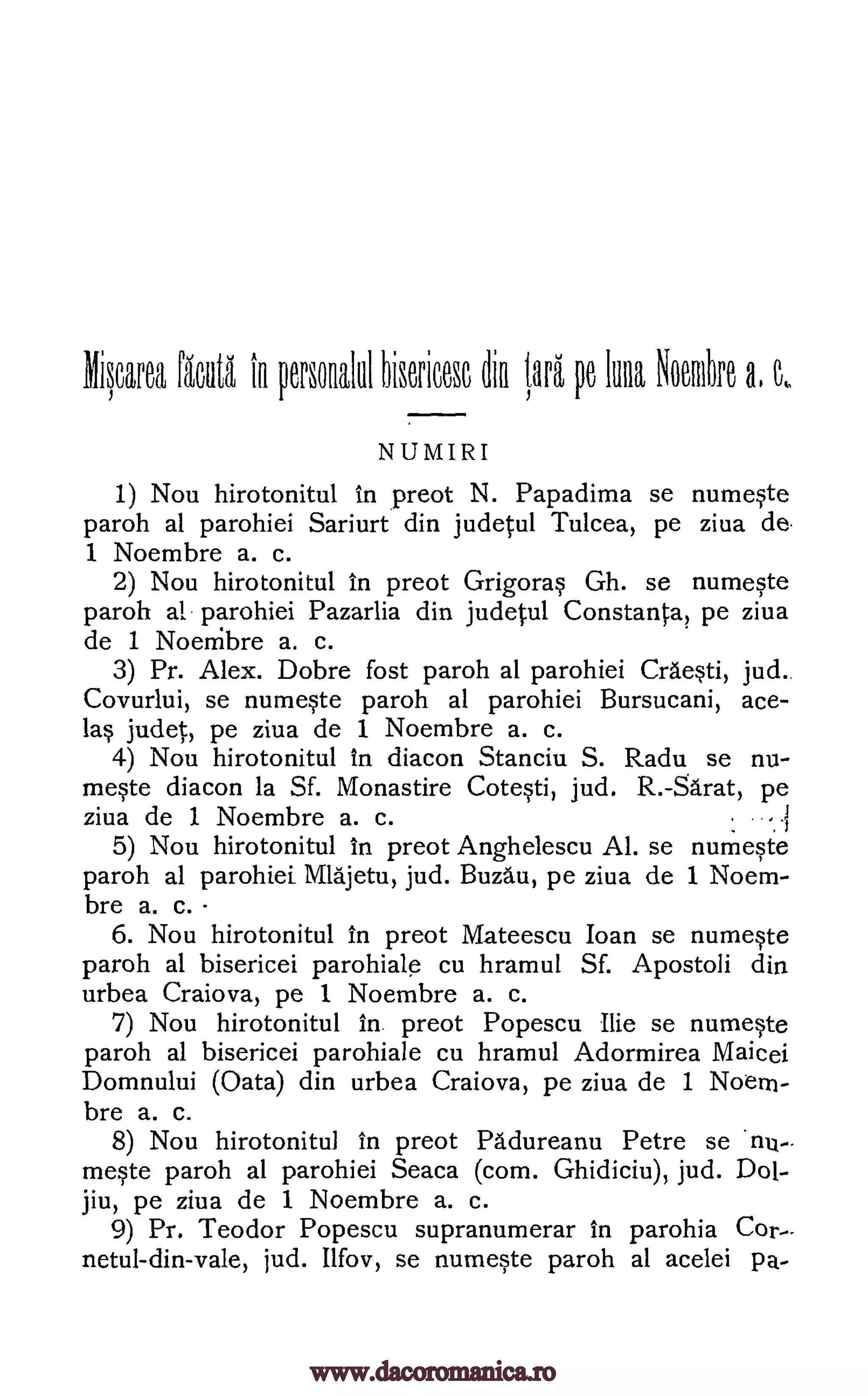 Miscarea iliA to personalul hiserieese pe Illaa Nombre a, e,.
NUMIRI
1) Nou hirotonitul in preot N. Papadima se numeste
paroh at parohiei Sariurt din judetul Tulcea, pe ziva de.
1 Noembre a. c.
2) Nou hirotonitul in preot Grigoras Gh. se numeste
paroh al parohiei Pazarlia din judetul Constanta, pe ziva
de 1 Noembre a. c.
3) Pr. Alex. Dobre fost paroh al parohiei Craesti, jud..
Covurlui, se numeste paroh al parohiei Bursucani, ace-
las judet, pe ziva de 1 Noembre a. c.
4) Nou hirotonitul in diacon Stanciu S. Radu se nu-
meste diacon la Sf. Monastire Cotesti, jud. R.-Sarat, pe
ziva de 1 Noembre a. c.
5) Nou hirotonitul In preot Anghelescu Al. se numeste
paroh al parohiei Mlajetu, jud. Buzau, pe ziva de 1 Noem-
bre a. c.
6. Nou hirotonitul in preot Mateescu Joan se numeste
paroh al bisericei parohiale cu hramul Sf. Apostoli din
urbea Craiova, pe 1 Noembre a. c.
7) Nou hirotonitul in. preot Popescu Ilie se numeste
paroh al bisericei parohiale cu hramul Adormirea Maicei
Domnului (Oata) din urbea Craiova, pe ziva de 1 Noem-
bre a. c.
8) Nou hirotonitul in preot Padureanu Petre se 'nu-.
meste paroh al parohiei Seaca (corn. Ghidiciu), jud. Dot-
jiu, pe ziva de 1 Noembre a. c.
9) Pr. Teodor Popescu supranumerar in parohia Cor--
netul-din-vale, jud. Ilfov, se numeste paroh al acelei pa-
dia lora
i
www.dacoromanica.ro
 