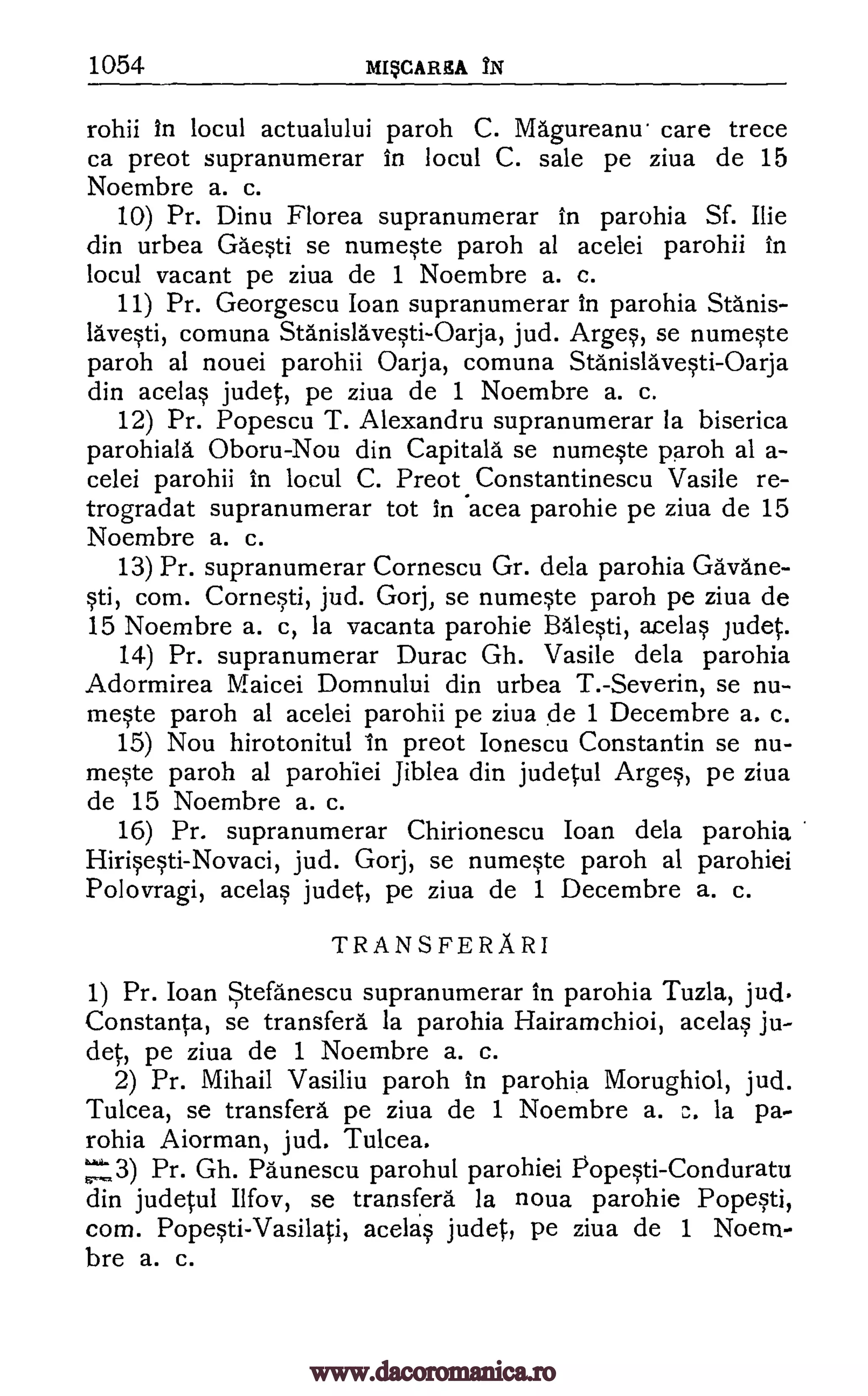 1054 M4CARItA IN
rohii In locul actualului paroh C. Magureanu. care trece
ca preot supranumerar in locul C. sale pe ziva de 15
Noembre a. c.
10) Pr. Dinu Florea supranumerar in parohia Sf. Ilie
din urbea Gaesti se numeste paroh al acelei parohii in
locul vacant pe ziva de 1 Noembre a. c.
11) Pr. Georgescu loan supranumerar In parohia Stanis-
avesti, comuna Stanislavesti-Oarja, jud. Arges, se numeste
paroh al nouei parohii Oarja, comuna Stanislavesti-Oarja
din acelas judet, pe ziva de 1 Noembre a. c.
12) Pr. Popescu T. Alexandru supranumerar la biserica
parohiala. Oboru-Nou din Capita la se numeste paroh al a-
celei parohii in locul C. Preot.Constantinescu Vasile re-
trogradat supranumerar tot in acea parohie pe ziva de 15
Noembre a. c.
13) Pr. supranumerar Cornescu Gr. dela parohia Gravane-
sti, corn. Cornesti, jud. Gorj, se numeste paroh pe ziva de
15 Noembre a. c, la vacanta parohie Balesti, acelas judet.
14) Pr. supranumerar Durac Gh. Vasile dela parohia
Adormirea Maicei Domnului din urbea T.-Severin, se nu-
meste paroh al acelei parohii pe ziva de 1 Decembre a. c.
15) Nou hirotonitul in preot Ionescu Constantin se nu-
meste paroh al parohiei Jib lea din judetul Arges, pe ziva
de 15 Noembre a. c.
16) Pr. supranumerar Chirionescu loan dela parohia
Hirisesti-Novaci, jud. Gorj, se numeste paroh al parohiei
Polovragi, acelas judet, pe ziva de 1 Decembre a. c.
TRANS FE RA RI
1) Pr. Joan Stefanescu supranumerar in parohia Tuzla, jud
Constanta, se transferal la parohia Hairamchioi, acelas ju-
det, pe ziva de 1 Noembre a. c.
2) Pr. Mihail Vasiliu paroh in parohia Morughiol, jud.
Tulcea, se transfers pe ziva de 1 Noembre a. c. la pa-
rohia Aiorman, jud. Tulcea.
'3) Pr. Gh. Paunescu parohul parohiei Popesti-Conduratu
din judetul Ilfov, se transferal la noua parohie Popesti,
corn. Popesti-Vasilati, acelas judet, pe ziva de 1 Noem-
bre a. c.
www.dacoromanica.ro
 