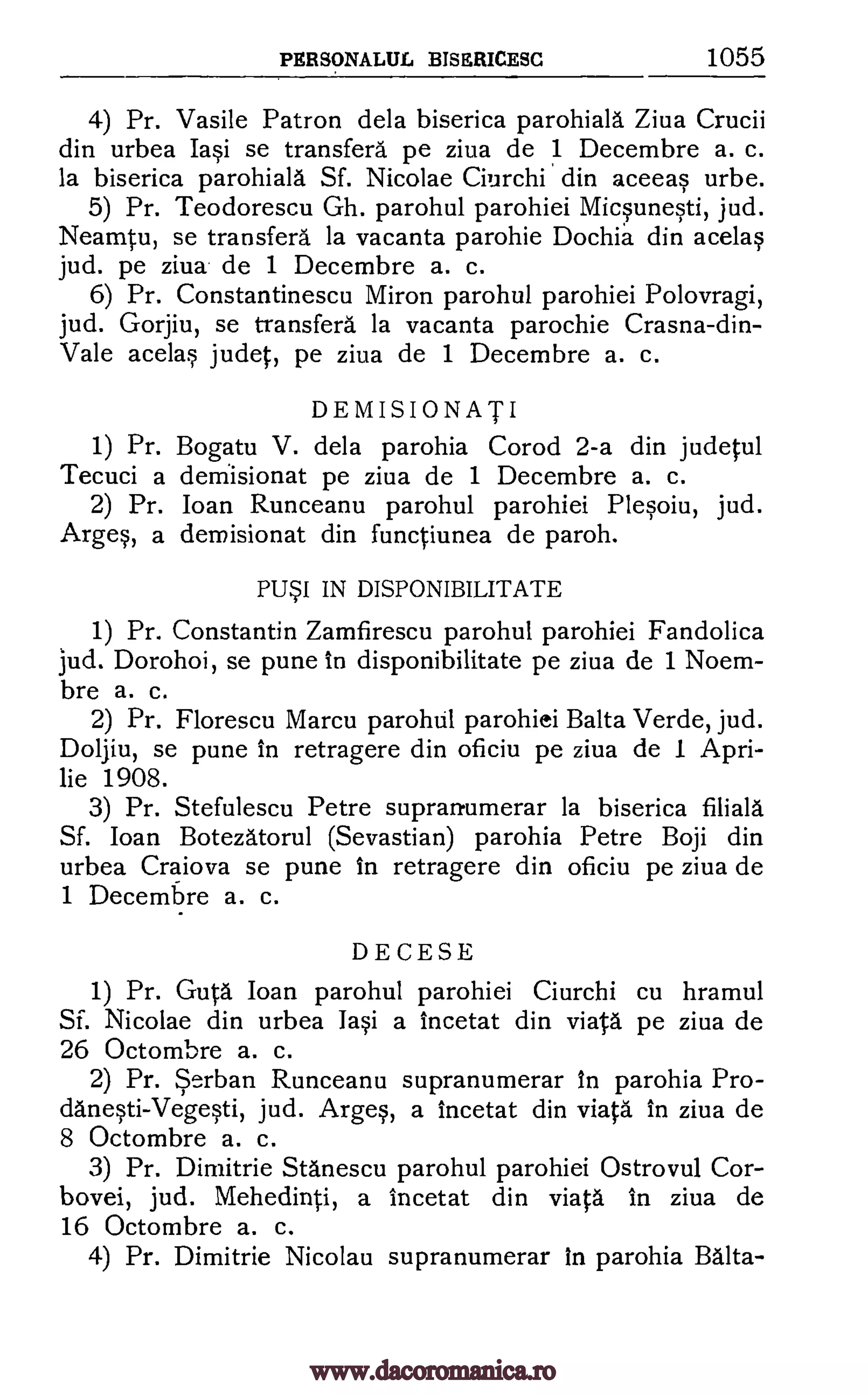 PERSONALUL BISERICESC 1055
4) Pr. Vasile Patron dela biserica parohiala Ziva Crucii
din urbea Iasi se transfers pe ziva de 1 Decembre a. c.
la biserica parohiala Sf. Nicolae Ciurchi din aceeas urbe.
5) Pr. Teodorescu Gh. parohul parohiei Micsunesti, jud.
Neamtu, se transfers la vacanta parohie Dochia din acelas
jud. pe ziva de 1 Decembre a. c.
6) Pr. Constantinescu Miron parohul parohiei Polovragi,
jud. Gorjiu, se transfers la vacanta parochie Crasna-din-
Vale acelas judet, pe ziva de 1 Decembre a. c.
DEMISIONATI
1) Pr. Bogatu V. dela parohia Corod 2-a din judetul
Tecuci a demisionat pe ziva de 1 Decembre a. c.
2) Pr. Joan Runceanu parohul parohiei Plesoiu, jud.
Arges, a demisionat din functiunea de paroh.
PLJI IN DISPONIBILITATE
1) Pr. Constantin Zamfirescu parohul parohiei Fandolica
jud. Dorohoi, se pune In disponibilitate pe ziva de 1 Noem-
bre a. c.
2) Pr. Florescu Marcu parohul parohiei Balta Verde, jud.
Doljiu, se pune in retragere din oficiu pe ziva de 1 Apri-
lie 1908.
3) Pr. Stefulescu Petre supranumerar la biserica filiala
Sf. Joan Botezatorul (Sevastian) parohia Petre Boji din
urbea Craiova se pune In retragere din oficiu pe ziva de
1 Decembre a. c.
DECESE
1) Pr. Guta Joan parohul parohiei Ciurchi cu hramul
Sf. Nicolae din urbea Iasi a incetat din viata pe ziva de
26 Octombre a. c.
2) Pr. Serban Runceanu supranumerar In parohia Pro-
danesti-Vegesti, jud. Arges, a incetat din viata in ziva de
8 Octombre a. c.
3) Pr. Dimitrie Stanescu parohul parohiei Ostrovul Cor-
bovei, jud. Mehedinti, a incetat din viata In ziva de
16 Octombre a. c.
4) Pr. Dimitrie Nicolau supranumerar In parohia Balta-
www.dacoromanica.ro
 