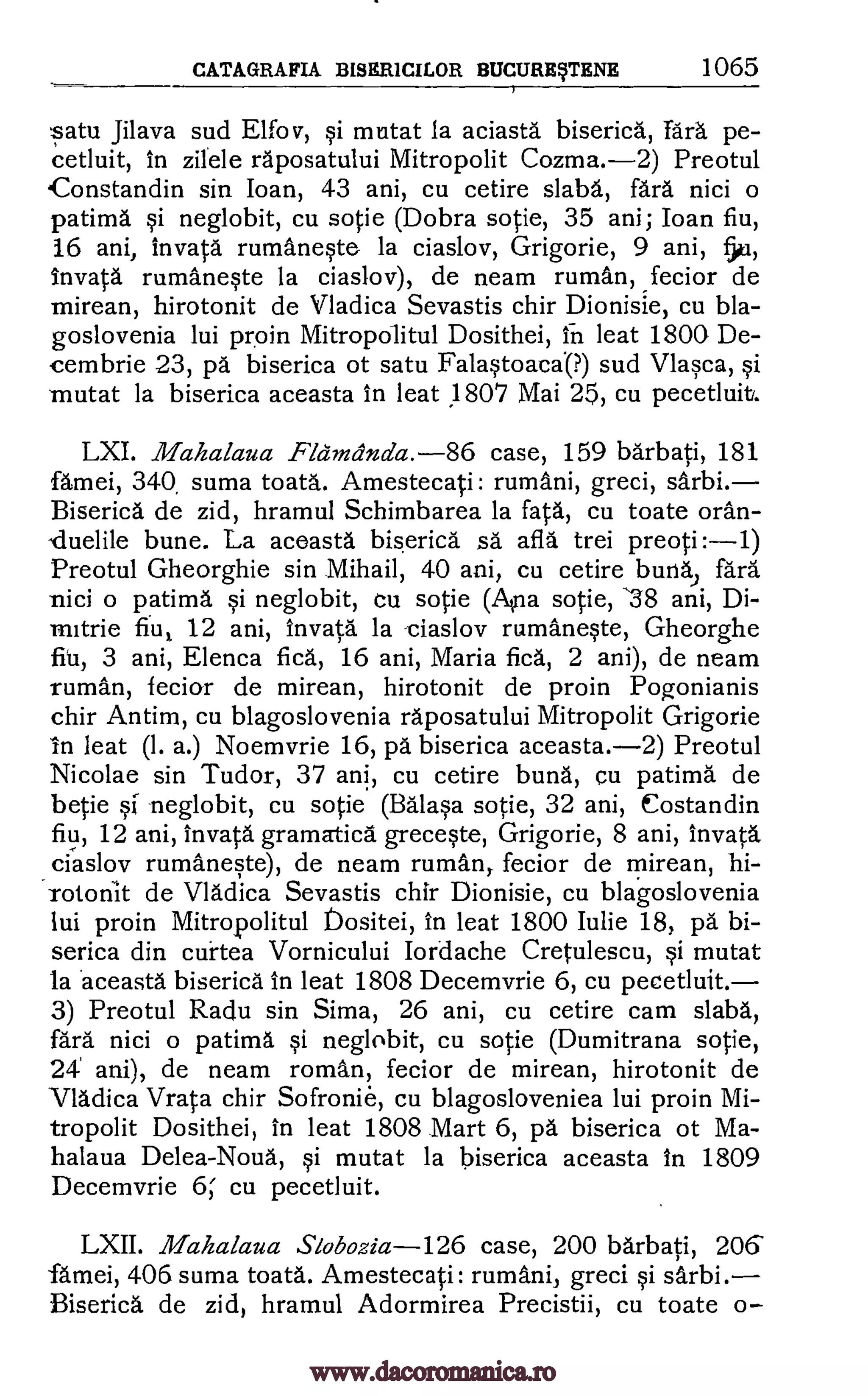CATAGRAFIA BISERICILOR BUCURETENE 1065
satu Jilava sud Elfo v, si mutat la aciasta biserica, Tara pe-
cetluit, in zilele raposatului Mitropolit Cozma.-2) Preotul
Constandin sin lean, 43 ani, cu cetire slaba, fara nici o
patima si neglobit, cu sotie (Dobra sotie, 35 ani; loan fiu,
16 ani, invata rumaneste la ciaslov, Grigorie, 9 ani,
invata rumaneste la ciaslov), de neam ruman, fecior de
mirean, hirotonit de Vladica Sevastis chir Dionisie, cu bla-
goslovenia lui proin Mitropolitul Dosithei, in leat 1800 De-
cembrie 23, pa biserica ot satu Falastoacd(?) sud Vlasca, si
mutat la biserica aceasta in leat 1807 Mai 25, cu pecetluit.
LXI. Mahalaua Fldmdnda. -86 case, 159 barbati, 181
famei, 340, suma toata. Amestecati: rumani, greci, sarbi.
Biserica de zid, hramul Schimbarea la fata, cu toate oran-
duelile La aceasta biserica sa afia trei preoti:-1)
Preotul Gheorghie sin Mihail, 40 ani, cu cetire bursas fara
nici o patima si neglobit, cu sotie (Ana sotie, 38 ani, Di-
mitrie fiu, 12 ani, invata la -ciaslov rumaneste, Gheorghe
fit, 3 ani, Elenca flea, 16 ani, Maria fica, 2 ani), de neam
ruman, fecior de mirean, hirotonit de proin Pogonianis
chir Antim, cu blagoslovenia raposatului Mitropolit Grigorie
In leat (I. a.) Noemvrie 16, pa biserica aceasta.-2) Preotul
Nicolae sin Tudor, 37 ani, cu cetire bung, cu patima de
betie si; neglobit, cu sotie (Balasa sotie, 32 ani, Costandin
fiu, 12 ani, invata gramatica greceste, Grigorie, 8 ani, invata
ciaslov rumaneste), de neam ruman, fecior de mirean, hi-
rotonit de Vladica Sevastis chir Dionisie, cu blagoslovenia
lui proin Mitropolitul Dositei, in leat 1800 Julie 18, pa bi-
serica din curtea Vornicului Iordache Cretulescu, si mutat
la 'aceasta biserica in leat 1808 Decemvrie 6, cu pecetluit.-
3) Preotul Radu sin Sima, 26 ani, cu cetire cam slaba,
fara nici o patima si neglobit, cu sotie (Dumitrana sotie,
24' ani), de neam roman, fecior de mirean, hirotonit de
Vladica Vrata chir Sofronie, cu blagosloveniea lui proin Mi-
tropolit Dosithei, in leat 1808 Mart 6, pa biserica ot Ma-
halaua Delea-Noun, si mutat la biserica aceasta in 1809
Decemvrie 6, cu pecetluit.
LXII. Mahalaua Slobozia -126 case, 200 barbati, 206
famei, 406 suma toata. Amestecati : rumani, greci si sarbi.
Biserica de zid, hramul Adormirea Precistii, cu toate o-
50.1,
www.dacoromanica.ro
 